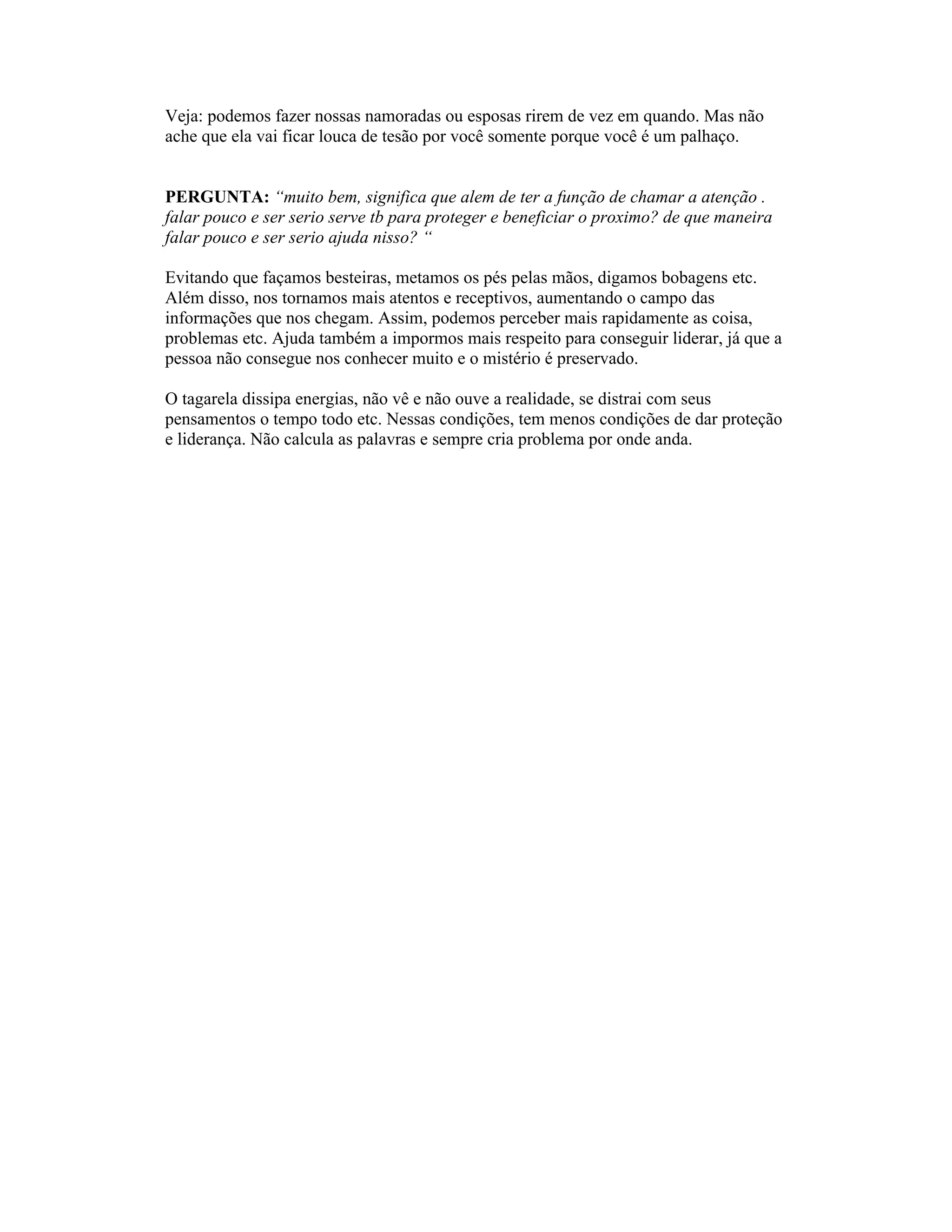 Veja: podemos fazer nossas namoradas ou esposas rirem de vez em quando. Mas não
ache que ela vai ficar louca de tesão por você somente porque você é um palhaço.
PERGUNTA: “muito bem, significa que alem de ter a função de chamar a atenção .
falar pouco e ser serio serve tb para proteger e beneficiar o proximo? de que maneira
falar pouco e ser serio ajuda nisso? “
Evitando que façamos besteiras, metamos os pés pelas mãos, digamos bobagens etc.
Além disso, nos tornamos mais atentos e receptivos, aumentando o campo das
informações que nos chegam. Assim, podemos perceber mais rapidamente as coisa,
problemas etc. Ajuda também a impormos mais respeito para conseguir liderar, já que a
pessoa não consegue nos conhecer muito e o mistério é preservado.
O tagarela dissipa energias, não vê e não ouve a realidade, se distrai com seus
pensamentos o tempo todo etc. Nessas condições, tem menos condições de dar proteção
e liderança. Não calcula as palavras e sempre cria problema por onde anda.
 