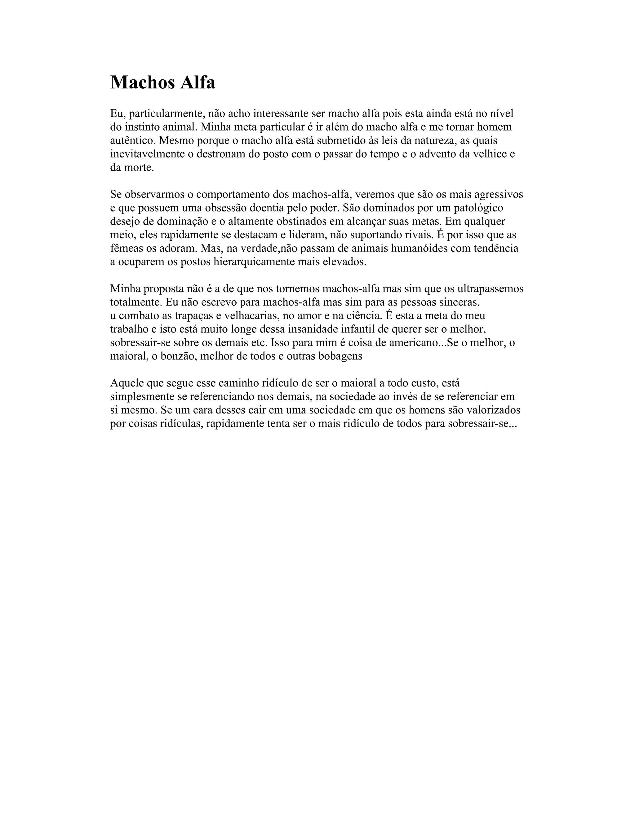 Machos Alfa
Eu, particularmente, não acho interessante ser macho alfa pois esta ainda está no nível
do instinto animal. Minha meta particular é ir além do macho alfa e me tornar homem
autêntico. Mesmo porque o macho alfa está submetido às leis da natureza, as quais
inevitavelmente o destronam do posto com o passar do tempo e o advento da velhice e
da morte.
Se observarmos o comportamento dos machos-alfa, veremos que são os mais agressivos
e que possuem uma obsessão doentia pelo poder. São dominados por um patológico
desejo de dominação e o altamente obstinados em alcançar suas metas. Em qualquer
meio, eles rapidamente se destacam e lideram, não suportando rivais. É por isso que as
fêmeas os adoram. Mas, na verdade,não passam de animais humanóides com tendência
a ocuparem os postos hierarquicamente mais elevados.
Minha proposta não é a de que nos tornemos machos-alfa mas sim que os ultrapassemos
totalmente. Eu não escrevo para machos-alfa mas sim para as pessoas sinceras.
u combato as trapaças e velhacarias, no amor e na ciência. É esta a meta do meu
trabalho e isto está muito longe dessa insanidade infantil de querer ser o melhor,
sobressair-se sobre os demais etc. Isso para mim é coisa de americano...Se o melhor, o
maioral, o bonzão, melhor de todos e outras bobagens
Aquele que segue esse caminho ridículo de ser o maioral a todo custo, está
simplesmente se referenciando nos demais, na sociedade ao invés de se referenciar em
si mesmo. Se um cara desses cair em uma sociedade em que os homens são valorizados
por coisas ridículas, rapidamente tenta ser o mais ridículo de todos para sobressair-se...
 