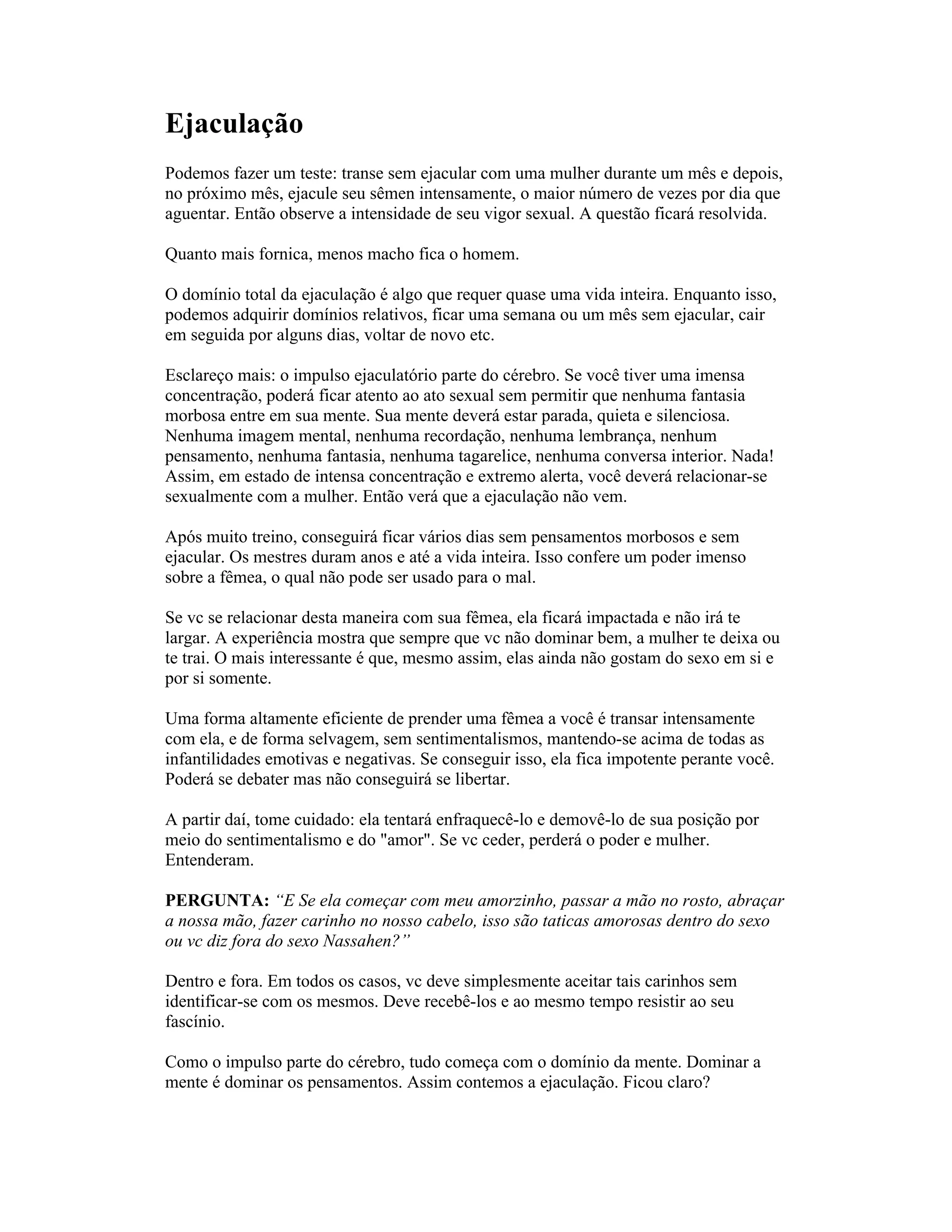 Ejaculação
Podemos fazer um teste: transe sem ejacular com uma mulher durante um mês e depois,
no próximo mês, ejacule seu sêmen intensamente, o maior número de vezes por dia que
aguentar. Então observe a intensidade de seu vigor sexual. A questão ficará resolvida.
Quanto mais fornica, menos macho fica o homem.
O domínio total da ejaculação é algo que requer quase uma vida inteira. Enquanto isso,
podemos adquirir domínios relativos, ficar uma semana ou um mês sem ejacular, cair
em seguida por alguns dias, voltar de novo etc.
Esclareço mais: o impulso ejaculatório parte do cérebro. Se você tiver uma imensa
concentração, poderá ficar atento ao ato sexual sem permitir que nenhuma fantasia
morbosa entre em sua mente. Sua mente deverá estar parada, quieta e silenciosa.
Nenhuma imagem mental, nenhuma recordação, nenhuma lembrança, nenhum
pensamento, nenhuma fantasia, nenhuma tagarelice, nenhuma conversa interior. Nada!
Assim, em estado de intensa concentração e extremo alerta, você deverá relacionar-se
sexualmente com a mulher. Então verá que a ejaculação não vem.
Após muito treino, conseguirá ficar vários dias sem pensamentos morbosos e sem
ejacular. Os mestres duram anos e até a vida inteira. Isso confere um poder imenso
sobre a fêmea, o qual não pode ser usado para o mal.
Se vc se relacionar desta maneira com sua fêmea, ela ficará impactada e não irá te
largar. A experiência mostra que sempre que vc não dominar bem, a mulher te deixa ou
te trai. O mais interessante é que, mesmo assim, elas ainda não gostam do sexo em si e
por si somente.
Uma forma altamente eficiente de prender uma fêmea a você é transar intensamente
com ela, e de forma selvagem, sem sentimentalismos, mantendo-se acima de todas as
infantilidades emotivas e negativas. Se conseguir isso, ela fica impotente perante você.
Poderá se debater mas não conseguirá se libertar.
A partir daí, tome cuidado: ela tentará enfraquecê-lo e demovê-lo de sua posição por
meio do sentimentalismo e do "amor". Se vc ceder, perderá o poder e mulher.
Entenderam.
PERGUNTA: “E Se ela começar com meu amorzinho, passar a mão no rosto, abraçar
a nossa mão, fazer carinho no nosso cabelo, isso são taticas amorosas dentro do sexo
ou vc diz fora do sexo Nassahen?”
Dentro e fora. Em todos os casos, vc deve simplesmente aceitar tais carinhos sem
identificar-se com os mesmos. Deve recebê-los e ao mesmo tempo resistir ao seu
fascínio.
Como o impulso parte do cérebro, tudo começa com o domínio da mente. Dominar a
mente é dominar os pensamentos. Assim contemos a ejaculação. Ficou claro?
 