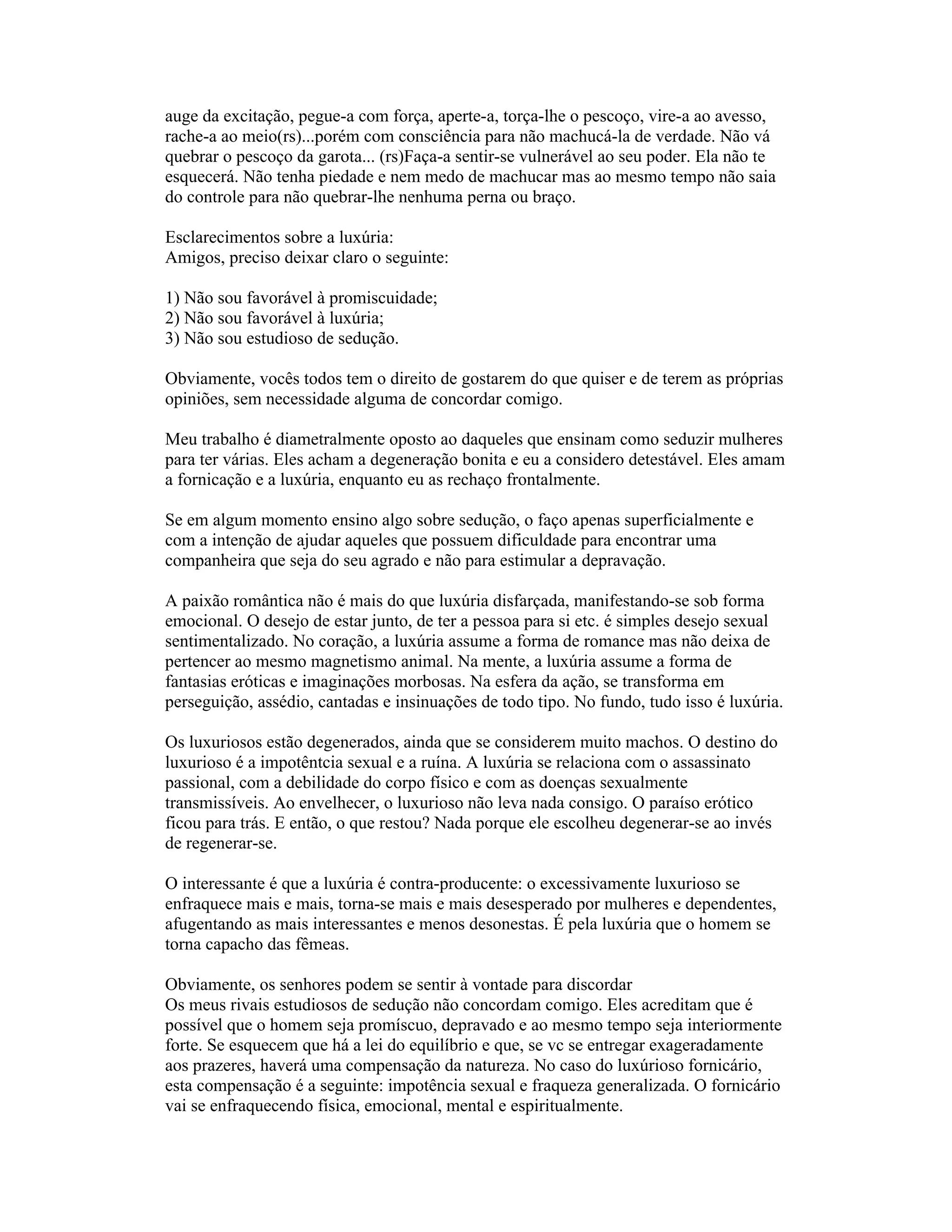 auge da excitação, pegue-a com força, aperte-a, torça-lhe o pescoço, vire-a ao avesso,
rache-a ao meio(rs)...porém com consciência para não machucá-la de verdade. Não vá
quebrar o pescoço da garota... (rs)Faça-a sentir-se vulnerável ao seu poder. Ela não te
esquecerá. Não tenha piedade e nem medo de machucar mas ao mesmo tempo não saia
do controle para não quebrar-lhe nenhuma perna ou braço.
Esclarecimentos sobre a luxúria:
Amigos, preciso deixar claro o seguinte:
1) Não sou favorável à promiscuidade;
2) Não sou favorável à luxúria;
3) Não sou estudioso de sedução.
Obviamente, vocês todos tem o direito de gostarem do que quiser e de terem as próprias
opiniões, sem necessidade alguma de concordar comigo.
Meu trabalho é diametralmente oposto ao daqueles que ensinam como seduzir mulheres
para ter várias. Eles acham a degeneração bonita e eu a considero detestável. Eles amam
a fornicação e a luxúria, enquanto eu as rechaço frontalmente.
Se em algum momento ensino algo sobre sedução, o faço apenas superficialmente e
com a intenção de ajudar aqueles que possuem dificuldade para encontrar uma
companheira que seja do seu agrado e não para estimular a depravação.
A paixão romântica não é mais do que luxúria disfarçada, manifestando-se sob forma
emocional. O desejo de estar junto, de ter a pessoa para si etc. é simples desejo sexual
sentimentalizado. No coração, a luxúria assume a forma de romance mas não deixa de
pertencer ao mesmo magnetismo animal. Na mente, a luxúria assume a forma de
fantasias eróticas e imaginações morbosas. Na esfera da ação, se transforma em
perseguição, assédio, cantadas e insinuações de todo tipo. No fundo, tudo isso é luxúria.
Os luxuriosos estão degenerados, ainda que se considerem muito machos. O destino do
luxurioso é a impotêntcia sexual e a ruína. A luxúria se relaciona com o assassinato
passional, com a debilidade do corpo físico e com as doenças sexualmente
transmissíveis. Ao envelhecer, o luxurioso não leva nada consigo. O paraíso erótico
ficou para trás. E então, o que restou? Nada porque ele escolheu degenerar-se ao invés
de regenerar-se.
O interessante é que a luxúria é contra-producente: o excessivamente luxurioso se
enfraquece mais e mais, torna-se mais e mais desesperado por mulheres e dependentes,
afugentando as mais interessantes e menos desonestas. É pela luxúria que o homem se
torna capacho das fêmeas.
Obviamente, os senhores podem se sentir à vontade para discordar
Os meus rivais estudiosos de sedução não concordam comigo. Eles acreditam que é
possível que o homem seja promíscuo, depravado e ao mesmo tempo seja interiormente
forte. Se esquecem que há a lei do equilíbrio e que, se vc se entregar exageradamente
aos prazeres, haverá uma compensação da natureza. No caso do luxúrioso fornicário,
esta compensação é a seguinte: impotência sexual e fraqueza generalizada. O fornicário
vai se enfraquecendo física, emocional, mental e espiritualmente.
 