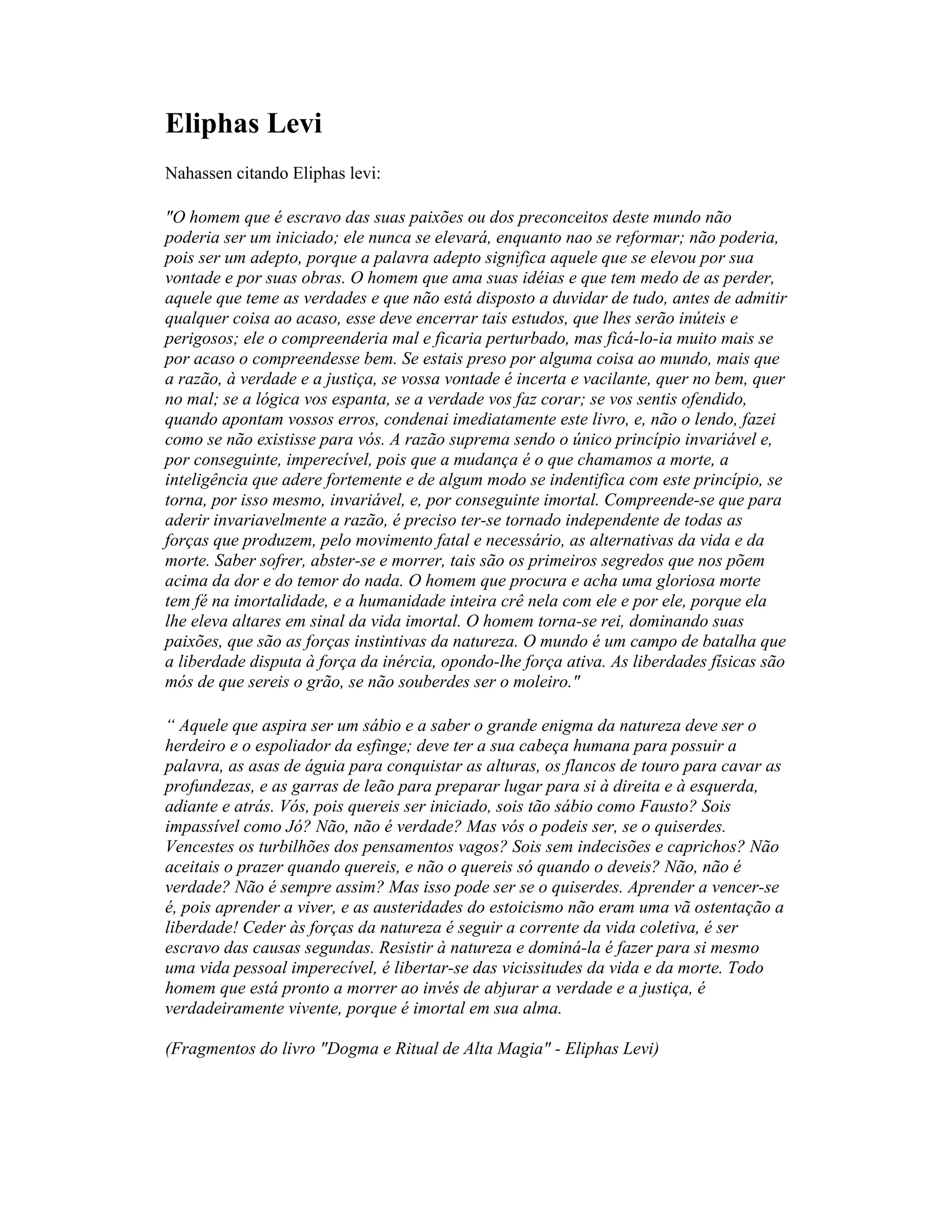 Eliphas Levi
Nahassen citando Eliphas levi:
"O homem que é escravo das suas paixões ou dos preconceitos deste mundo não
poderia ser um iniciado; ele nunca se elevará, enquanto nao se reformar; não poderia,
pois ser um adepto, porque a palavra adepto significa aquele que se elevou por sua
vontade e por suas obras. O homem que ama suas idéias e que tem medo de as perder,
aquele que teme as verdades e que não está disposto a duvidar de tudo, antes de admitir
qualquer coisa ao acaso, esse deve encerrar tais estudos, que lhes serão inúteis e
perigosos; ele o compreenderia mal e ficaria perturbado, mas ficá-lo-ia muito mais se
por acaso o compreendesse bem. Se estais preso por alguma coisa ao mundo, mais que
a razão, à verdade e a justiça, se vossa vontade é incerta e vacilante, quer no bem, quer
no mal; se a lógica vos espanta, se a verdade vos faz corar; se vos sentis ofendido,
quando apontam vossos erros, condenai imediatamente este livro, e, não o lendo, fazei
como se não existisse para vós. A razão suprema sendo o único princípio invariável e,
por conseguinte, imperecível, pois que a mudança é o que chamamos a morte, a
inteligência que adere fortemente e de algum modo se indentifica com este princípio, se
torna, por isso mesmo, invariável, e, por conseguinte imortal. Compreende-se que para
aderir invariavelmente a razão, é preciso ter-se tornado independente de todas as
forças que produzem, pelo movimento fatal e necessário, as alternativas da vida e da
morte. Saber sofrer, abster-se e morrer, tais são os primeiros segredos que nos põem
acima da dor e do temor do nada. O homem que procura e acha uma gloriosa morte
tem fé na imortalidade, e a humanidade inteira crê nela com ele e por ele, porque ela
lhe eleva altares em sinal da vida imortal. O homem torna-se rei, dominando suas
paixões, que são as forças instintivas da natureza. O mundo é um campo de batalha que
a liberdade disputa à força da inércia, opondo-lhe força ativa. As liberdades físicas são
mós de que sereis o grão, se não souberdes ser o moleiro."
“ Aquele que aspira ser um sábio e a saber o grande enigma da natureza deve ser o
herdeiro e o espoliador da esfinge; deve ter a sua cabeça humana para possuir a
palavra, as asas de águia para conquistar as alturas, os flancos de touro para cavar as
profundezas, e as garras de leão para preparar lugar para si à direita e à esquerda,
adiante e atrás. Vós, pois quereis ser iniciado, sois tão sábio como Fausto? Sois
impassível como Jó? Não, não é verdade? Mas vós o podeis ser, se o quiserdes.
Vencestes os turbilhões dos pensamentos vagos? Sois sem indecisões e caprichos? Não
aceitais o prazer quando quereis, e não o quereis só quando o deveis? Não, não é
verdade? Não é sempre assim? Mas isso pode ser se o quiserdes. Aprender a vencer-se
é, pois aprender a viver, e as austeridades do estoicismo não eram uma vã ostentação a
liberdade! Ceder às forças da natureza é seguir a corrente da vida coletiva, é ser
escravo das causas segundas. Resistir à natureza e dominá-la é fazer para si mesmo
uma vida pessoal imperecível, é libertar-se das vicissitudes da vida e da morte. Todo
homem que está pronto a morrer ao invés de abjurar a verdade e a justiça, é
verdadeiramente vivente, porque é imortal em sua alma.
(Fragmentos do livro "Dogma e Ritual de Alta Magia" - Eliphas Levi)
 