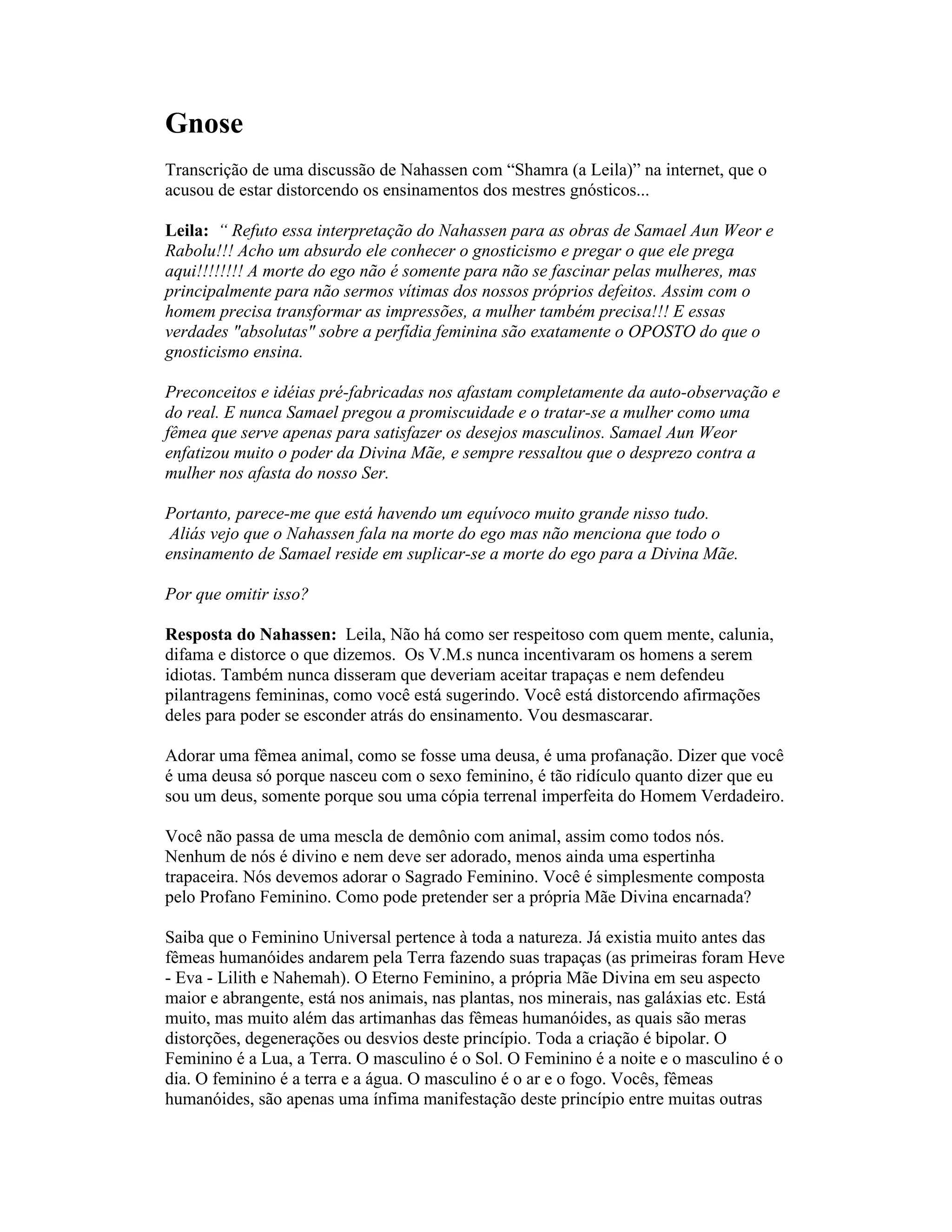 Gnose
Transcrição de uma discussão de Nahassen com “Shamra (a Leila)” na internet, que o
acusou de estar distorcendo os ensinamentos dos mestres gnósticos...
Leila: “ Refuto essa interpretação do Nahassen para as obras de Samael Aun Weor e
Rabolu!!! Acho um absurdo ele conhecer o gnosticismo e pregar o que ele prega
aqui!!!!!!!! A morte do ego não é somente para não se fascinar pelas mulheres, mas
principalmente para não sermos vítimas dos nossos próprios defeitos. Assim com o
homem precisa transformar as impressões, a mulher também precisa!!! E essas
verdades "absolutas" sobre a perfídia feminina são exatamente o OPOSTO do que o
gnosticismo ensina.
Preconceitos e idéias pré-fabricadas nos afastam completamente da auto-observação e
do real. E nunca Samael pregou a promiscuidade e o tratar-se a mulher como uma
fêmea que serve apenas para satisfazer os desejos masculinos. Samael Aun Weor
enfatizou muito o poder da Divina Mãe, e sempre ressaltou que o desprezo contra a
mulher nos afasta do nosso Ser.
Portanto, parece-me que está havendo um equívoco muito grande nisso tudo.
Aliás vejo que o Nahassen fala na morte do ego mas não menciona que todo o
ensinamento de Samael reside em suplicar-se a morte do ego para a Divina Mãe.
Por que omitir isso?
Resposta do Nahassen: Leila, Não há como ser respeitoso com quem mente, calunia,
difama e distorce o que dizemos. Os V.M.s nunca incentivaram os homens a serem
idiotas. Também nunca disseram que deveriam aceitar trapaças e nem defendeu
pilantragens femininas, como você está sugerindo. Você está distorcendo afirmações
deles para poder se esconder atrás do ensinamento. Vou desmascarar.
Adorar uma fêmea animal, como se fosse uma deusa, é uma profanação. Dizer que você
é uma deusa só porque nasceu com o sexo feminino, é tão ridículo quanto dizer que eu
sou um deus, somente porque sou uma cópia terrenal imperfeita do Homem Verdadeiro.
Você não passa de uma mescla de demônio com animal, assim como todos nós.
Nenhum de nós é divino e nem deve ser adorado, menos ainda uma espertinha
trapaceira. Nós devemos adorar o Sagrado Feminino. Você é simplesmente composta
pelo Profano Feminino. Como pode pretender ser a própria Mãe Divina encarnada?
Saiba que o Feminino Universal pertence à toda a natureza. Já existia muito antes das
fêmeas humanóides andarem pela Terra fazendo suas trapaças (as primeiras foram Heve
- Eva - Lilith e Nahemah). O Eterno Feminino, a própria Mãe Divina em seu aspecto
maior e abrangente, está nos animais, nas plantas, nos minerais, nas galáxias etc. Está
muito, mas muito além das artimanhas das fêmeas humanóides, as quais são meras
distorções, degenerações ou desvios deste princípio. Toda a criação é bipolar. O
Feminino é a Lua, a Terra. O masculino é o Sol. O Feminino é a noite e o masculino é o
dia. O feminino é a terra e a água. O masculino é o ar e o fogo. Vocês, fêmeas
humanóides, são apenas uma ínfima manifestação deste princípio entre muitas outras
 