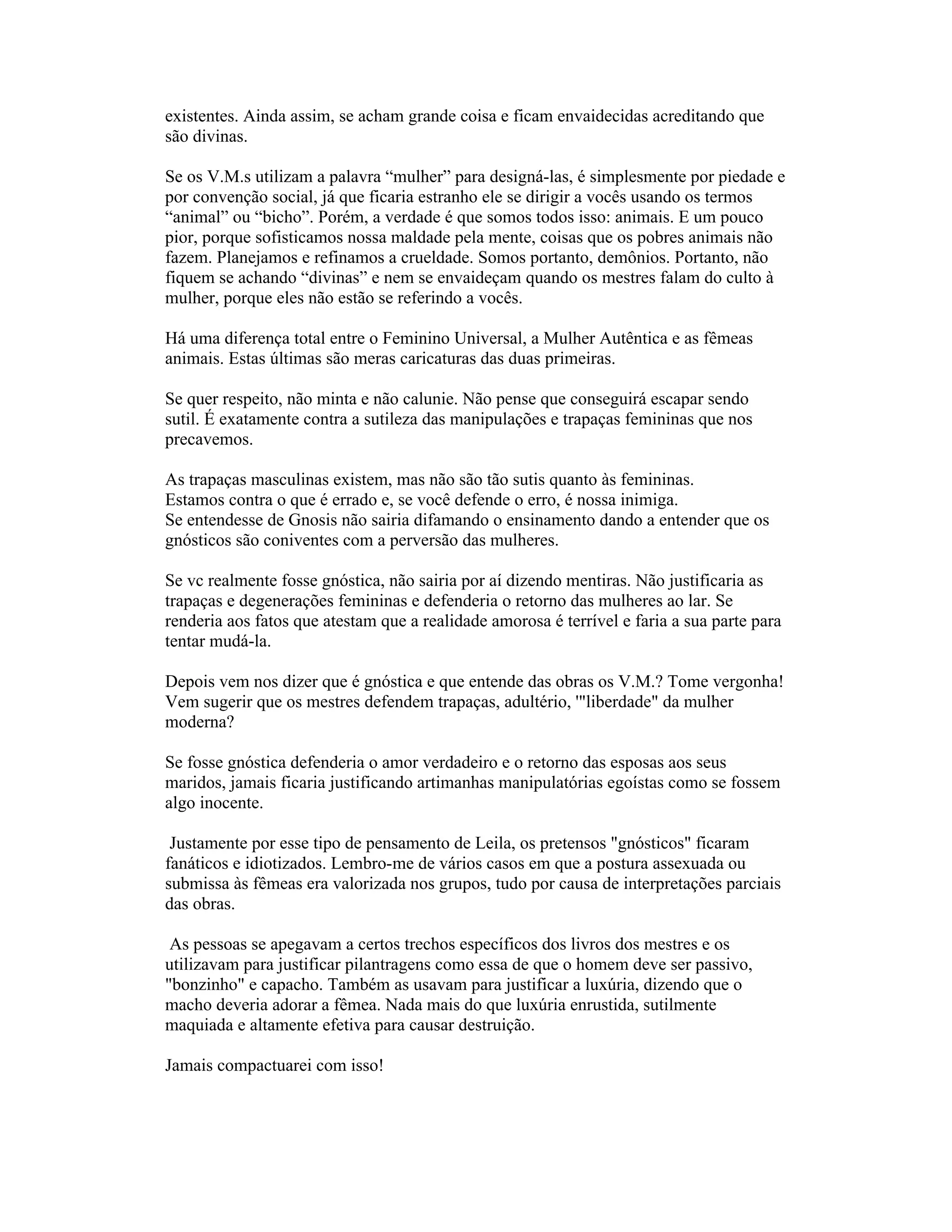 existentes. Ainda assim, se acham grande coisa e ficam envaidecidas acreditando que
são divinas.
Se os V.M.s utilizam a palavra “mulher” para designá-las, é simplesmente por piedade e
por convenção social, já que ficaria estranho ele se dirigir a vocês usando os termos
“animal” ou “bicho”. Porém, a verdade é que somos todos isso: animais. E um pouco
pior, porque sofisticamos nossa maldade pela mente, coisas que os pobres animais não
fazem. Planejamos e refinamos a crueldade. Somos portanto, demônios. Portanto, não
fiquem se achando “divinas” e nem se envaideçam quando os mestres falam do culto à
mulher, porque eles não estão se referindo a vocês.
Há uma diferença total entre o Feminino Universal, a Mulher Autêntica e as fêmeas
animais. Estas últimas são meras caricaturas das duas primeiras.
Se quer respeito, não minta e não calunie. Não pense que conseguirá escapar sendo
sutil. É exatamente contra a sutileza das manipulações e trapaças femininas que nos
precavemos.
As trapaças masculinas existem, mas não são tão sutis quanto às femininas.
Estamos contra o que é errado e, se você defende o erro, é nossa inimiga.
Se entendesse de Gnosis não sairia difamando o ensinamento dando a entender que os
gnósticos são coniventes com a perversão das mulheres.
Se vc realmente fosse gnóstica, não sairia por aí dizendo mentiras. Não justificaria as
trapaças e degenerações femininas e defenderia o retorno das mulheres ao lar. Se
renderia aos fatos que atestam que a realidade amorosa é terrível e faria a sua parte para
tentar mudá-la.
Depois vem nos dizer que é gnóstica e que entende das obras os V.M.? Tome vergonha!
Vem sugerir que os mestres defendem trapaças, adultério, '"liberdade" da mulher
moderna?
Se fosse gnóstica defenderia o amor verdadeiro e o retorno das esposas aos seus
maridos, jamais ficaria justificando artimanhas manipulatórias egoístas como se fossem
algo inocente.
Justamente por esse tipo de pensamento de Leila, os pretensos "gnósticos" ficaram
fanáticos e idiotizados. Lembro-me de vários casos em que a postura assexuada ou
submissa às fêmeas era valorizada nos grupos, tudo por causa de interpretações parciais
das obras.
As pessoas se apegavam a certos trechos específicos dos livros dos mestres e os
utilizavam para justificar pilantragens como essa de que o homem deve ser passivo,
"bonzinho" e capacho. Também as usavam para justificar a luxúria, dizendo que o
macho deveria adorar a fêmea. Nada mais do que luxúria enrustida, sutilmente
maquiada e altamente efetiva para causar destruição.
Jamais compactuarei com isso!
 