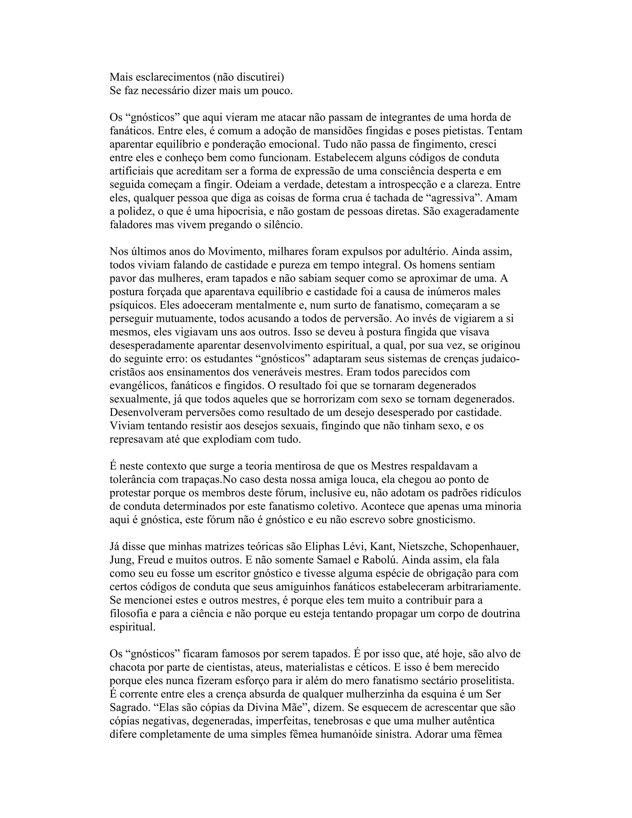 Mais esclarecimentos (não discutirei)
Se faz necessário dizer mais um pouco.
Os “gnósticos” que aqui vieram me atacar não passam de integrantes de uma horda de
fanáticos. Entre eles, é comum a adoção de mansidões fingidas e poses pietistas. Tentam
aparentar equilíbrio e ponderação emocional. Tudo não passa de fingimento, cresci
entre eles e conheço bem como funcionam. Estabelecem alguns códigos de conduta
artificiais que acreditam ser a forma de expressão de uma consciência desperta e em
seguida começam a fingir. Odeiam a verdade, detestam a introspecção e a clareza. Entre
eles, qualquer pessoa que diga as coisas de forma crua é tachada de “agressiva”. Amam
a polidez, o que é uma hipocrisia, e não gostam de pessoas diretas. São exageradamente
faladores mas vivem pregando o silêncio.
Nos últimos anos do Movimento, milhares foram expulsos por adultério. Ainda assim,
todos viviam falando de castidade e pureza em tempo integral. Os homens sentiam
pavor das mulheres, eram tapados e não sabiam sequer como se aproximar de uma. A
postura forçada que aparentava equilíbrio e castidade foi a causa de inúmeros males
psíquicos. Eles adoeceram mentalmente e, num surto de fanatismo, começaram a se
perseguir mutuamente, todos acusando a todos de perversão. Ao invés de vigiarem a si
mesmos, eles vigiavam uns aos outros. Isso se deveu à postura fingida que visava
desesperadamente aparentar desenvolvimento espiritual, a qual, por sua vez, se originou
do seguinte erro: os estudantes “gnósticos” adaptaram seus sistemas de crenças judaico-
cristãos aos ensinamentos dos veneráveis mestres. Eram todos parecidos com
evangélicos, fanáticos e fingidos. O resultado foi que se tornaram degenerados
sexualmente, já que todos aqueles que se horrorizam com sexo se tornam degenerados.
Desenvolveram perversões como resultado de um desejo desesperado por castidade.
Viviam tentando resistir aos desejos sexuais, fingindo que não tinham sexo, e os
represavam até que explodiam com tudo.
É neste contexto que surge a teoria mentirosa de que os Mestres respaldavam a
tolerância com trapaças.No caso desta nossa amiga louca, ela chegou ao ponto de
protestar porque os membros deste fórum, inclusive eu, não adotam os padrões ridículos
de conduta determinados por este fanatismo coletivo. Acontece que apenas uma minoria
aqui é gnóstica, este fórum não é gnóstico e eu não escrevo sobre gnosticismo.
Já disse que minhas matrizes teóricas são Eliphas Lévi, Kant, Nietszche, Schopenhauer,
Jung, Freud e muitos outros. E não somente Samael e Rabolú. Ainda assim, ela fala
como seu eu fosse um escritor gnóstico e tivesse alguma espécie de obrigação para com
certos códigos de conduta que seus amiguinhos fanáticos estabeleceram arbitrariamente.
Se mencionei estes e outros mestres, é porque eles tem muito a contribuir para a
filosofia e para a ciência e não porque eu esteja tentando propagar um corpo de doutrina
espiritual.
Os “gnósticos” ficaram famosos por serem tapados. É por isso que, até hoje, são alvo de
chacota por parte de cientistas, ateus, materialistas e céticos. E isso é bem merecido
porque eles nunca fizeram esforço para ir além do mero fanatismo sectário proselitista.
É corrente entre eles a crença absurda de qualquer mulherzinha da esquina é um Ser
Sagrado. “Elas são cópias da Divina Mãe”, dizem. Se esquecem de acrescentar que são
cópias negativas, degeneradas, imperfeitas, tenebrosas e que uma mulher autêntica
difere completamente de uma simples fêmea humanóide sinistra. Adorar uma fêmea
 