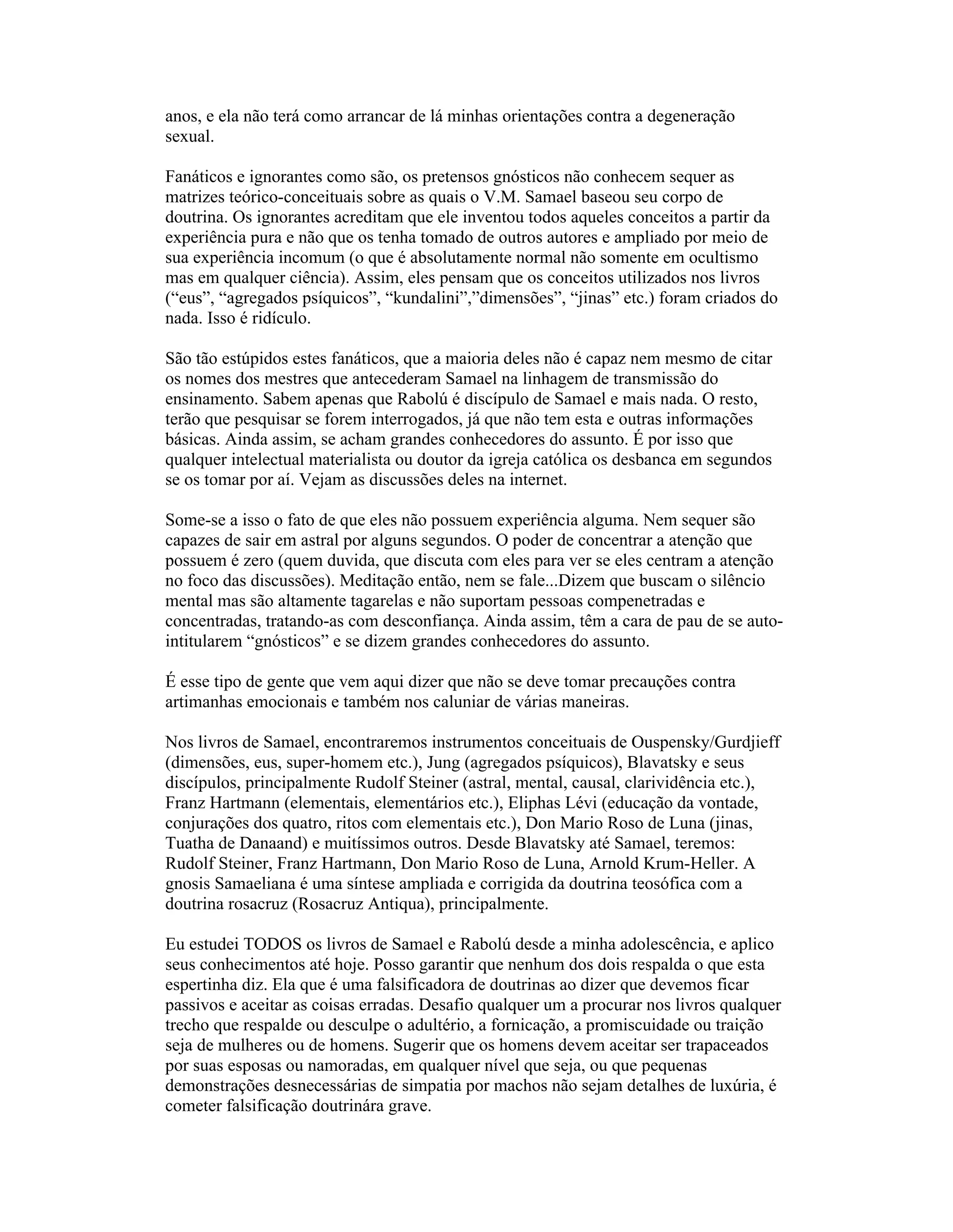 anos, e ela não terá como arrancar de lá minhas orientações contra a degeneração
sexual.
Fanáticos e ignorantes como são, os pretensos gnósticos não conhecem sequer as
matrizes teórico-conceituais sobre as quais o V.M. Samael baseou seu corpo de
doutrina. Os ignorantes acreditam que ele inventou todos aqueles conceitos a partir da
experiência pura e não que os tenha tomado de outros autores e ampliado por meio de
sua experiência incomum (o que é absolutamente normal não somente em ocultismo
mas em qualquer ciência). Assim, eles pensam que os conceitos utilizados nos livros
(“eus”, “agregados psíquicos”, “kundalini”,”dimensões”, “jinas” etc.) foram criados do
nada. Isso é ridículo.
São tão estúpidos estes fanáticos, que a maioria deles não é capaz nem mesmo de citar
os nomes dos mestres que antecederam Samael na linhagem de transmissão do
ensinamento. Sabem apenas que Rabolú é discípulo de Samael e mais nada. O resto,
terão que pesquisar se forem interrogados, já que não tem esta e outras informações
básicas. Ainda assim, se acham grandes conhecedores do assunto. É por isso que
qualquer intelectual materialista ou doutor da igreja católica os desbanca em segundos
se os tomar por aí. Vejam as discussões deles na internet.
Some-se a isso o fato de que eles não possuem experiência alguma. Nem sequer são
capazes de sair em astral por alguns segundos. O poder de concentrar a atenção que
possuem é zero (quem duvida, que discuta com eles para ver se eles centram a atenção
no foco das discussões). Meditação então, nem se fale...Dizem que buscam o silêncio
mental mas são altamente tagarelas e não suportam pessoas compenetradas e
concentradas, tratando-as com desconfiança. Ainda assim, têm a cara de pau de se auto-
intitularem “gnósticos” e se dizem grandes conhecedores do assunto.
É esse tipo de gente que vem aqui dizer que não se deve tomar precauções contra
artimanhas emocionais e também nos caluniar de várias maneiras.
Nos livros de Samael, encontraremos instrumentos conceituais de Ouspensky/Gurdjieff
(dimensões, eus, super-homem etc.), Jung (agregados psíquicos), Blavatsky e seus
discípulos, principalmente Rudolf Steiner (astral, mental, causal, clarividência etc.),
Franz Hartmann (elementais, elementários etc.), Eliphas Lévi (educação da vontade,
conjurações dos quatro, ritos com elementais etc.), Don Mario Roso de Luna (jinas,
Tuatha de Danaand) e muitíssimos outros. Desde Blavatsky até Samael, teremos:
Rudolf Steiner, Franz Hartmann, Don Mario Roso de Luna, Arnold Krum-Heller. A
gnosis Samaeliana é uma síntese ampliada e corrigida da doutrina teosófica com a
doutrina rosacruz (Rosacruz Antiqua), principalmente.
Eu estudei TODOS os livros de Samael e Rabolú desde a minha adolescência, e aplico
seus conhecimentos até hoje. Posso garantir que nenhum dos dois respalda o que esta
espertinha diz. Ela que é uma falsificadora de doutrinas ao dizer que devemos ficar
passivos e aceitar as coisas erradas. Desafio qualquer um a procurar nos livros qualquer
trecho que respalde ou desculpe o adultério, a fornicação, a promiscuidade ou traição
seja de mulheres ou de homens. Sugerir que os homens devem aceitar ser trapaceados
por suas esposas ou namoradas, em qualquer nível que seja, ou que pequenas
demonstrações desnecessárias de simpatia por machos não sejam detalhes de luxúria, é
cometer falsificação doutrinára grave.
 