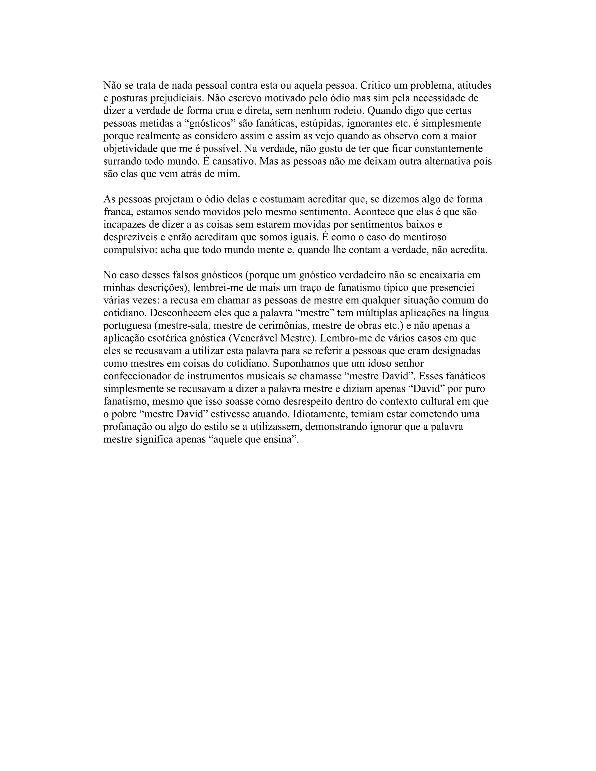 Não se trata de nada pessoal contra esta ou aquela pessoa. Critico um problema, atitudes
e posturas prejudiciais. Não escrevo motivado pelo ódio mas sim pela necessidade de
dizer a verdade de forma crua e direta, sem nenhum rodeio. Quando digo que certas
pessoas metidas a “gnósticos” são fanáticas, estúpidas, ignorantes etc. é simplesmente
porque realmente as considero assim e assim as vejo quando as observo com a maior
objetividade que me é possível. Na verdade, não gosto de ter que ficar constantemente
surrando todo mundo. É cansativo. Mas as pessoas não me deixam outra alternativa pois
são elas que vem atrás de mim.
As pessoas projetam o ódio delas e costumam acreditar que, se dizemos algo de forma
franca, estamos sendo movidos pelo mesmo sentimento. Acontece que elas é que são
incapazes de dizer a as coisas sem estarem movidas por sentimentos baixos e
desprezíveis e então acreditam que somos iguais. É como o caso do mentiroso
compulsivo: acha que todo mundo mente e, quando lhe contam a verdade, não acredita.
No caso desses falsos gnósticos (porque um gnóstico verdadeiro não se encaixaria em
minhas descrições), lembrei-me de mais um traço de fanatismo típico que presenciei
várias vezes: a recusa em chamar as pessoas de mestre em qualquer situação comum do
cotidiano. Desconhecem eles que a palavra “mestre” tem múltiplas aplicações na língua
portuguesa (mestre-sala, mestre de cerimônias, mestre de obras etc.) e não apenas a
aplicação esotérica gnóstica (Venerável Mestre). Lembro-me de vários casos em que
eles se recusavam a utilizar esta palavra para se referir a pessoas que eram designadas
como mestres em coisas do cotidiano. Suponhamos que um idoso senhor
confeccionador de instrumentos musicais se chamasse “mestre David”. Esses fanáticos
simplesmente se recusavam a dizer a palavra mestre e diziam apenas “David” por puro
fanatismo, mesmo que isso soasse como desrespeito dentro do contexto cultural em que
o pobre “mestre David” estivesse atuando. Idiotamente, temiam estar cometendo uma
profanação ou algo do estilo se a utilizassem, demonstrando ignorar que a palavra
mestre significa apenas “aquele que ensina”.
 
