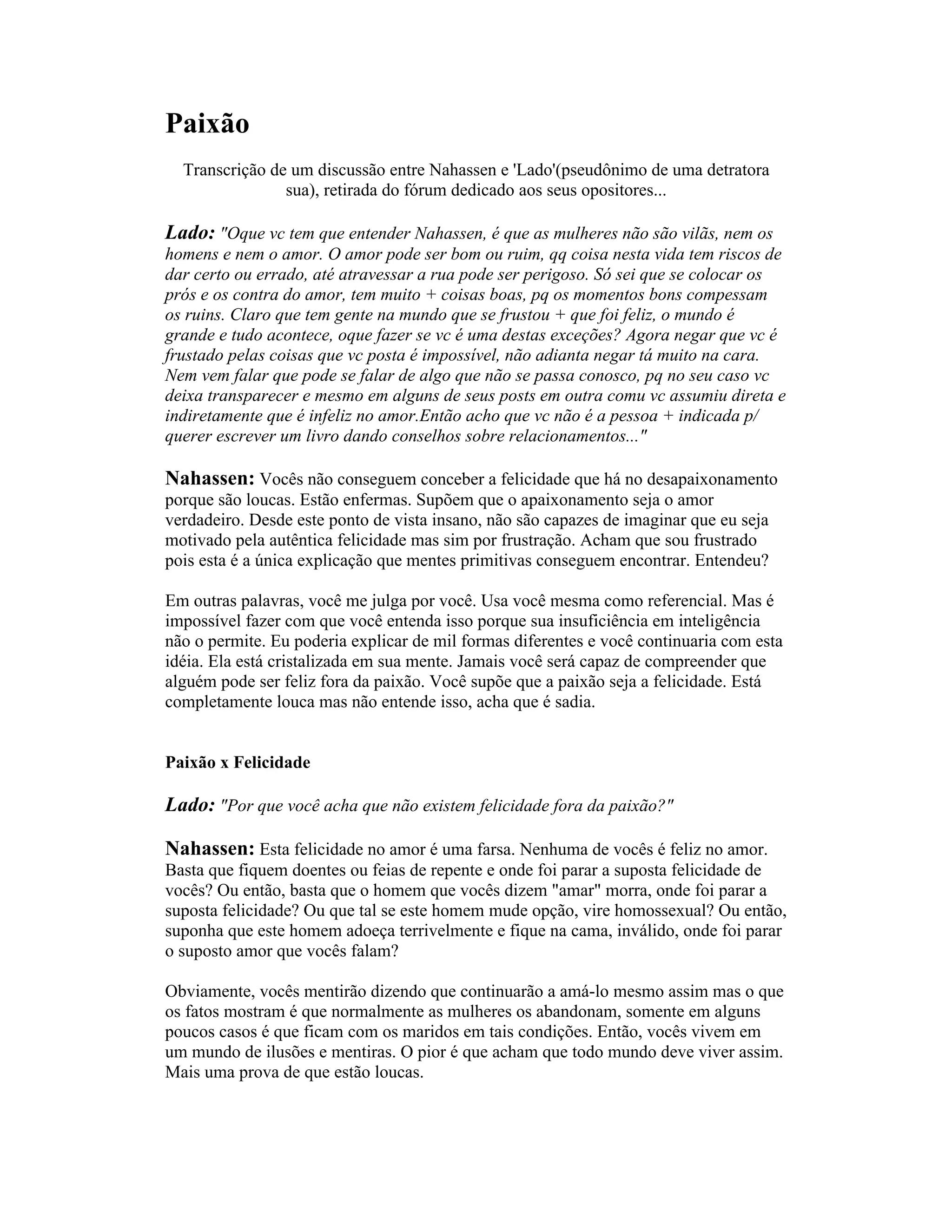 Paixão
Transcrição de um discussão entre Nahassen e 'Lado'(pseudônimo de uma detratora
sua), retirada do fórum dedicado aos seus opositores...
Lado: "Oque vc tem que entender Nahassen, é que as mulheres não são vilãs, nem os
homens e nem o amor. O amor pode ser bom ou ruim, qq coisa nesta vida tem riscos de
dar certo ou errado, até atravessar a rua pode ser perigoso. Só sei que se colocar os
prós e os contra do amor, tem muito + coisas boas, pq os momentos bons compessam
os ruins. Claro que tem gente na mundo que se frustou + que foi feliz, o mundo é
grande e tudo acontece, oque fazer se vc é uma destas exceções? Agora negar que vc é
frustado pelas coisas que vc posta é impossível, não adianta negar tá muito na cara.
Nem vem falar que pode se falar de algo que não se passa conosco, pq no seu caso vc
deixa transparecer e mesmo em alguns de seus posts em outra comu vc assumiu direta e
indiretamente que é infeliz no amor.Então acho que vc não é a pessoa + indicada p/
querer escrever um livro dando conselhos sobre relacionamentos..."
Nahassen: Vocês não conseguem conceber a felicidade que há no desapaixonamento
porque são loucas. Estão enfermas. Supõem que o apaixonamento seja o amor
verdadeiro. Desde este ponto de vista insano, não são capazes de imaginar que eu seja
motivado pela autêntica felicidade mas sim por frustração. Acham que sou frustrado
pois esta é a única explicação que mentes primitivas conseguem encontrar. Entendeu?
Em outras palavras, você me julga por você. Usa você mesma como referencial. Mas é
impossível fazer com que você entenda isso porque sua insuficiência em inteligência
não o permite. Eu poderia explicar de mil formas diferentes e você continuaria com esta
idéia. Ela está cristalizada em sua mente. Jamais você será capaz de compreender que
alguém pode ser feliz fora da paixão. Você supõe que a paixão seja a felicidade. Está
completamente louca mas não entende isso, acha que é sadia.
Paixão x Felicidade
Lado: "Por que você acha que não existem felicidade fora da paixão?"
Nahassen: Esta felicidade no amor é uma farsa. Nenhuma de vocês é feliz no amor.
Basta que fiquem doentes ou feias de repente e onde foi parar a suposta felicidade de
vocês? Ou então, basta que o homem que vocês dizem "amar" morra, onde foi parar a
suposta felicidade? Ou que tal se este homem mude opção, vire homossexual? Ou então,
suponha que este homem adoeça terrivelmente e fique na cama, inválido, onde foi parar
o suposto amor que vocês falam?
Obviamente, vocês mentirão dizendo que continuarão a amá-lo mesmo assim mas o que
os fatos mostram é que normalmente as mulheres os abandonam, somente em alguns
poucos casos é que ficam com os maridos em tais condições. Então, vocês vivem em
um mundo de ilusões e mentiras. O pior é que acham que todo mundo deve viver assim.
Mais uma prova de que estão loucas.
 