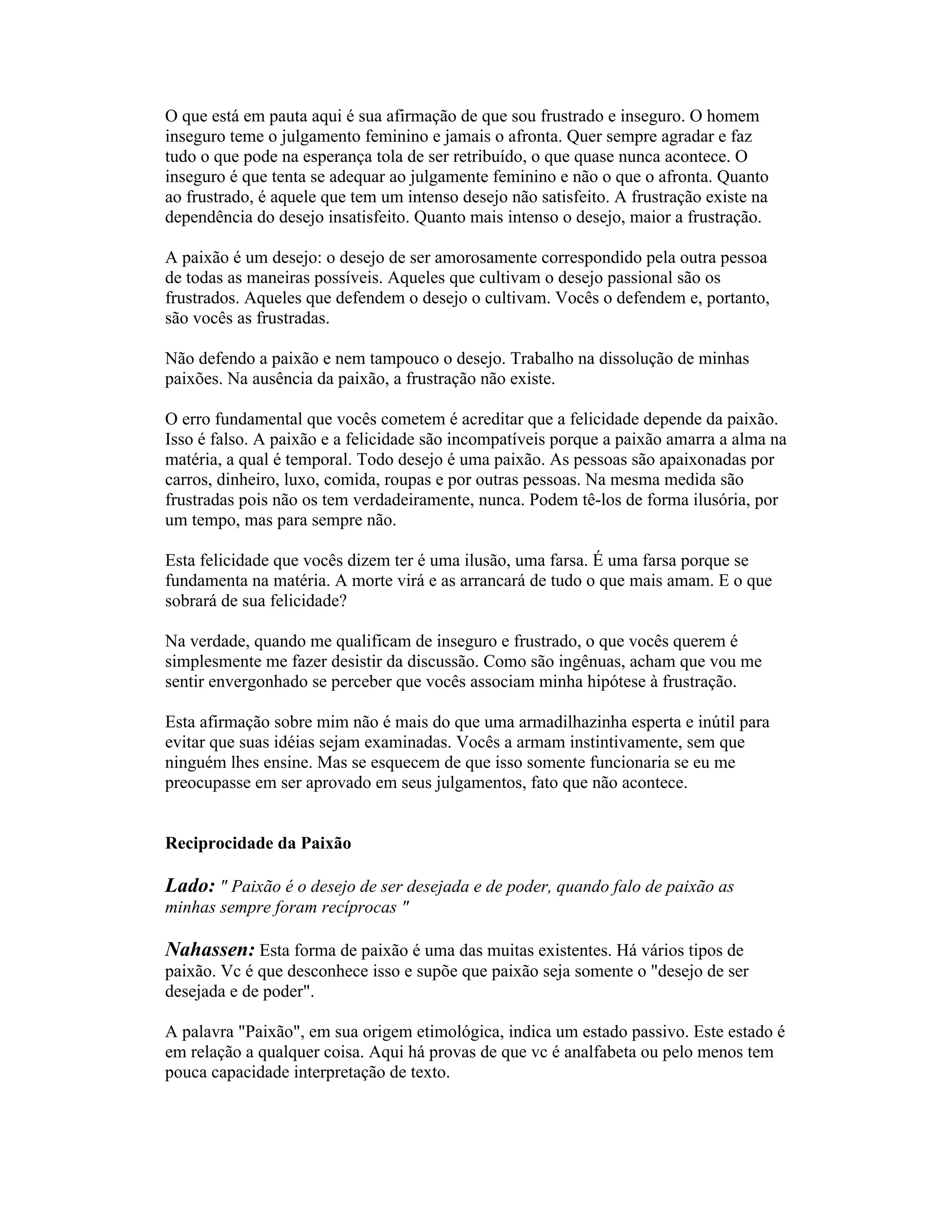 O que está em pauta aqui é sua afirmação de que sou frustrado e inseguro. O homem
inseguro teme o julgamento feminino e jamais o afronta. Quer sempre agradar e faz
tudo o que pode na esperança tola de ser retribuído, o que quase nunca acontece. O
inseguro é que tenta se adequar ao julgamente feminino e não o que o afronta. Quanto
ao frustrado, é aquele que tem um intenso desejo não satisfeito. A frustração existe na
dependência do desejo insatisfeito. Quanto mais intenso o desejo, maior a frustração.
A paixão é um desejo: o desejo de ser amorosamente correspondido pela outra pessoa
de todas as maneiras possíveis. Aqueles que cultivam o desejo passional são os
frustrados. Aqueles que defendem o desejo o cultivam. Vocês o defendem e, portanto,
são vocês as frustradas.
Não defendo a paixão e nem tampouco o desejo. Trabalho na dissolução de minhas
paixões. Na ausência da paixão, a frustração não existe.
O erro fundamental que vocês cometem é acreditar que a felicidade depende da paixão.
Isso é falso. A paixão e a felicidade são incompatíveis porque a paixão amarra a alma na
matéria, a qual é temporal. Todo desejo é uma paixão. As pessoas são apaixonadas por
carros, dinheiro, luxo, comida, roupas e por outras pessoas. Na mesma medida são
frustradas pois não os tem verdadeiramente, nunca. Podem tê-los de forma ilusória, por
um tempo, mas para sempre não.
Esta felicidade que vocês dizem ter é uma ilusão, uma farsa. É uma farsa porque se
fundamenta na matéria. A morte virá e as arrancará de tudo o que mais amam. E o que
sobrará de sua felicidade?
Na verdade, quando me qualificam de inseguro e frustrado, o que vocês querem é
simplesmente me fazer desistir da discussão. Como são ingênuas, acham que vou me
sentir envergonhado se perceber que vocês associam minha hipótese à frustração.
Esta afirmação sobre mim não é mais do que uma armadilhazinha esperta e inútil para
evitar que suas idéias sejam examinadas. Vocês a armam instintivamente, sem que
ninguém lhes ensine. Mas se esquecem de que isso somente funcionaria se eu me
preocupasse em ser aprovado em seus julgamentos, fato que não acontece.
Reciprocidade da Paixão
Lado: " Paixão é o desejo de ser desejada e de poder, quando falo de paixão as
minhas sempre foram recíprocas "
Nahassen: Esta forma de paixão é uma das muitas existentes. Há vários tipos de
paixão. Vc é que desconhece isso e supõe que paixão seja somente o "desejo de ser
desejada e de poder".
A palavra "Paixão", em sua origem etimológica, indica um estado passivo. Este estado é
em relação a qualquer coisa. Aqui há provas de que vc é analfabeta ou pelo menos tem
pouca capacidade interpretação de texto.
 
