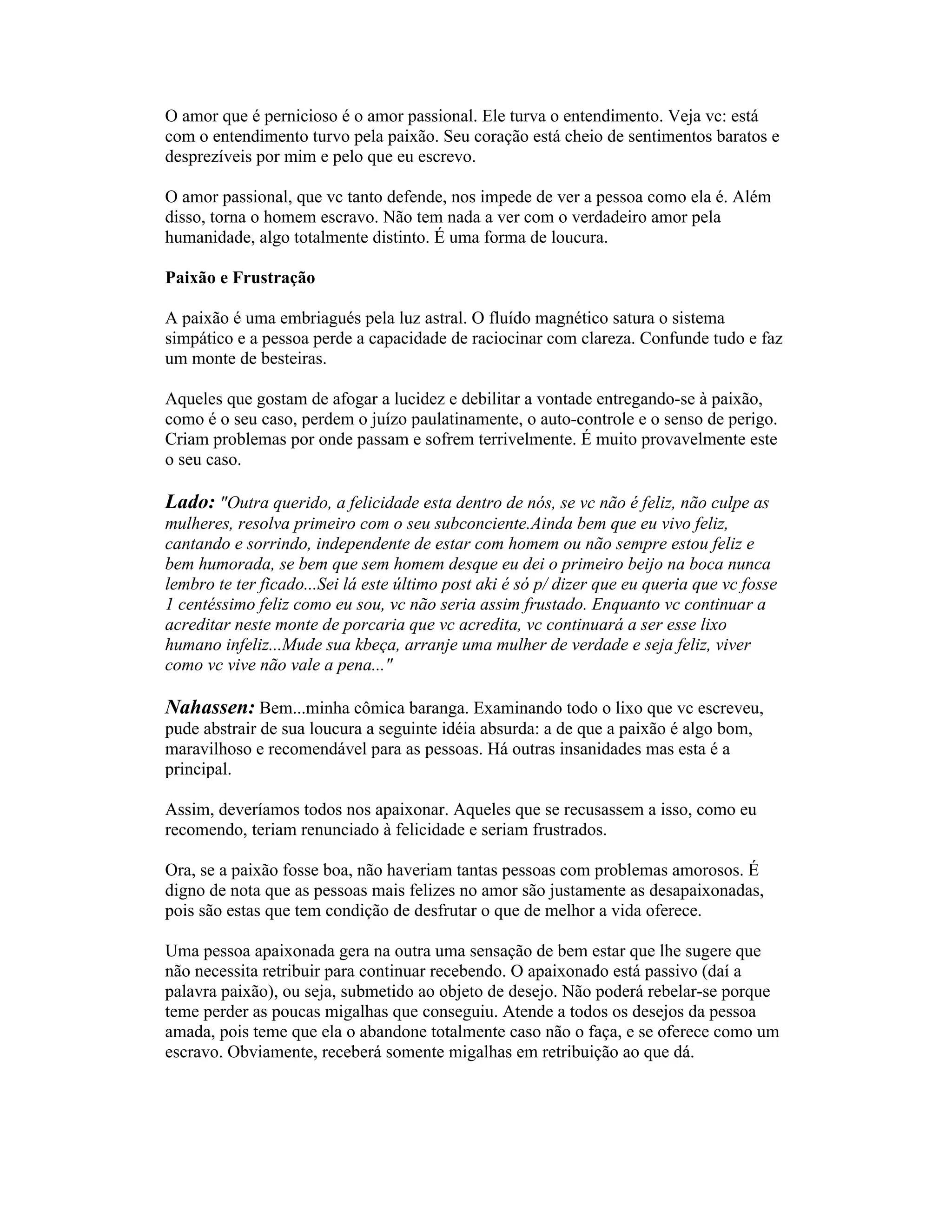 O amor que é pernicioso é o amor passional. Ele turva o entendimento. Veja vc: está
com o entendimento turvo pela paixão. Seu coração está cheio de sentimentos baratos e
desprezíveis por mim e pelo que eu escrevo.
O amor passional, que vc tanto defende, nos impede de ver a pessoa como ela é. Além
disso, torna o homem escravo. Não tem nada a ver com o verdadeiro amor pela
humanidade, algo totalmente distinto. É uma forma de loucura.
Paixão e Frustração
A paixão é uma embriagués pela luz astral. O fluído magnético satura o sistema
simpático e a pessoa perde a capacidade de raciocinar com clareza. Confunde tudo e faz
um monte de besteiras.
Aqueles que gostam de afogar a lucidez e debilitar a vontade entregando-se à paixão,
como é o seu caso, perdem o juízo paulatinamente, o auto-controle e o senso de perigo.
Criam problemas por onde passam e sofrem terrivelmente. É muito provavelmente este
o seu caso.
Lado: "Outra querido, a felicidade esta dentro de nós, se vc não é feliz, não culpe as
mulheres, resolva primeiro com o seu subconciente.Ainda bem que eu vivo feliz,
cantando e sorrindo, independente de estar com homem ou não sempre estou feliz e
bem humorada, se bem que sem homem desque eu dei o primeiro beijo na boca nunca
lembro te ter ficado...Sei lá este último post aki é só p/ dizer que eu queria que vc fosse
1 centéssimo feliz como eu sou, vc não seria assim frustado. Enquanto vc continuar a
acreditar neste monte de porcaria que vc acredita, vc continuará a ser esse lixo
humano infeliz...Mude sua kbeça, arranje uma mulher de verdade e seja feliz, viver
como vc vive não vale a pena..."
Nahassen: Bem...minha cômica baranga. Examinando todo o lixo que vc escreveu,
pude abstrair de sua loucura a seguinte idéia absurda: a de que a paixão é algo bom,
maravilhoso e recomendável para as pessoas. Há outras insanidades mas esta é a
principal.
Assim, deveríamos todos nos apaixonar. Aqueles que se recusassem a isso, como eu
recomendo, teriam renunciado à felicidade e seriam frustrados.
Ora, se a paixão fosse boa, não haveriam tantas pessoas com problemas amorosos. É
digno de nota que as pessoas mais felizes no amor são justamente as desapaixonadas,
pois são estas que tem condição de desfrutar o que de melhor a vida oferece.
Uma pessoa apaixonada gera na outra uma sensação de bem estar que lhe sugere que
não necessita retribuir para continuar recebendo. O apaixonado está passivo (daí a
palavra paixão), ou seja, submetido ao objeto de desejo. Não poderá rebelar-se porque
teme perder as poucas migalhas que conseguiu. Atende a todos os desejos da pessoa
amada, pois teme que ela o abandone totalmente caso não o faça, e se oferece como um
escravo. Obviamente, receberá somente migalhas em retribuição ao que dá.
 