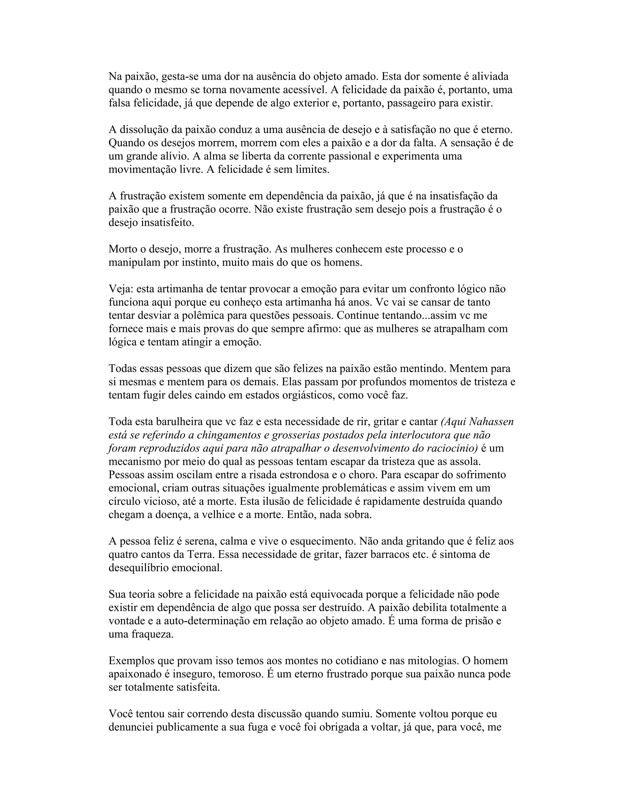 Na paixão, gesta-se uma dor na ausência do objeto amado. Esta dor somente é aliviada
quando o mesmo se torna novamente acessível. A felicidade da paixão é, portanto, uma
falsa felicidade, já que depende de algo exterior e, portanto, passageiro para existir.
A dissolução da paixão conduz a uma ausência de desejo e à satisfação no que é eterno.
Quando os desejos morrem, morrem com eles a paixão e a dor da falta. A sensação é de
um grande alívio. A alma se liberta da corrente passional e experimenta uma
movimentação livre. A felicidade é sem limites.
A frustração existem somente em dependência da paixão, já que é na insatisfação da
paixão que a frustração ocorre. Não existe frustração sem desejo pois a frustração é o
desejo insatisfeito.
Morto o desejo, morre a frustração. As mulheres conhecem este processo e o
manipulam por instinto, muito mais do que os homens.
Veja: esta artimanha de tentar provocar a emoção para evitar um confronto lógico não
funciona aqui porque eu conheço esta artimanha há anos. Vc vai se cansar de tanto
tentar desviar a polêmica para questões pessoais. Continue tentando...assim vc me
fornece mais e mais provas do que sempre afirmo: que as mulheres se atrapalham com
lógica e tentam atingir a emoção.
Todas essas pessoas que dizem que são felizes na paixão estão mentindo. Mentem para
si mesmas e mentem para os demais. Elas passam por profundos momentos de tristeza e
tentam fugir deles caindo em estados orgiásticos, como você faz.
Toda esta barulheira que vc faz e esta necessidade de rir, gritar e cantar (Aqui Nahassen
está se referindo a chingamentos e grosserias postados pela interlocutora que não
foram reproduzidos aqui para não atrapalhar o desenvolvimento do raciocinio) é um
mecanismo por meio do qual as pessoas tentam escapar da tristeza que as assola.
Pessoas assim oscilam entre a risada estrondosa e o choro. Para escapar do sofrimento
emocional, criam outras situações igualmente problemáticas e assim vivem em um
círculo vicioso, até a morte. Esta ilusão de felicidade é rapidamente destruída quando
chegam a doença, a velhice e a morte. Então, nada sobra.
A pessoa feliz é serena, calma e vive o esquecimento. Não anda gritando que é feliz aos
quatro cantos da Terra. Essa necessidade de gritar, fazer barracos etc. é sintoma de
desequilíbrio emocional.
Sua teoria sobre a felicidade na paixão está equivocada porque a felicidade não pode
existir em dependência de algo que possa ser destruído. A paixão debilita totalmente a
vontade e a auto-determinação em relação ao objeto amado. É uma forma de prisão e
uma fraqueza.
Exemplos que provam isso temos aos montes no cotidiano e nas mitologias. O homem
apaixonado é inseguro, temoroso. É um eterno frustrado porque sua paixão nunca pode
ser totalmente satisfeita.
Você tentou sair correndo desta discussão quando sumiu. Somente voltou porque eu
denunciei publicamente a sua fuga e você foi obrigada a voltar, já que, para você, me
 
