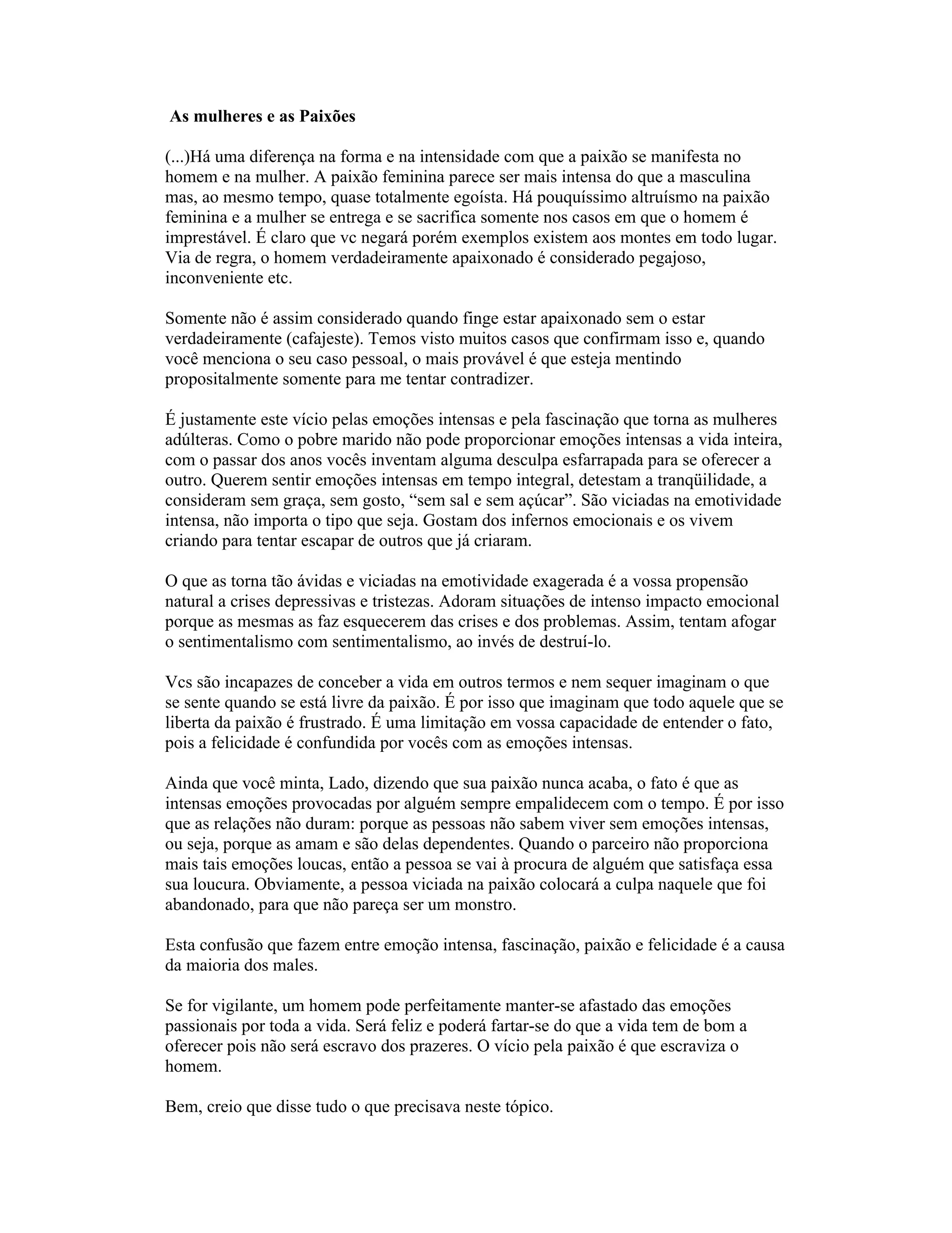 As mulheres e as Paixões
(...)Há uma diferença na forma e na intensidade com que a paixão se manifesta no
homem e na mulher. A paixão feminina parece ser mais intensa do que a masculina
mas, ao mesmo tempo, quase totalmente egoísta. Há pouquíssimo altruísmo na paixão
feminina e a mulher se entrega e se sacrifica somente nos casos em que o homem é
imprestável. É claro que vc negará porém exemplos existem aos montes em todo lugar.
Via de regra, o homem verdadeiramente apaixonado é considerado pegajoso,
inconveniente etc.
Somente não é assim considerado quando finge estar apaixonado sem o estar
verdadeiramente (cafajeste). Temos visto muitos casos que confirmam isso e, quando
você menciona o seu caso pessoal, o mais provável é que esteja mentindo
propositalmente somente para me tentar contradizer.
É justamente este vício pelas emoções intensas e pela fascinação que torna as mulheres
adúlteras. Como o pobre marido não pode proporcionar emoções intensas a vida inteira,
com o passar dos anos vocês inventam alguma desculpa esfarrapada para se oferecer a
outro. Querem sentir emoções intensas em tempo integral, detestam a tranqüilidade, a
consideram sem graça, sem gosto, “sem sal e sem açúcar”. São viciadas na emotividade
intensa, não importa o tipo que seja. Gostam dos infernos emocionais e os vivem
criando para tentar escapar de outros que já criaram.
O que as torna tão ávidas e viciadas na emotividade exagerada é a vossa propensão
natural a crises depressivas e tristezas. Adoram situações de intenso impacto emocional
porque as mesmas as faz esquecerem das crises e dos problemas. Assim, tentam afogar
o sentimentalismo com sentimentalismo, ao invés de destruí-lo.
Vcs são incapazes de conceber a vida em outros termos e nem sequer imaginam o que
se sente quando se está livre da paixão. É por isso que imaginam que todo aquele que se
liberta da paixão é frustrado. É uma limitação em vossa capacidade de entender o fato,
pois a felicidade é confundida por vocês com as emoções intensas.
Ainda que você minta, Lado, dizendo que sua paixão nunca acaba, o fato é que as
intensas emoções provocadas por alguém sempre empalidecem com o tempo. É por isso
que as relações não duram: porque as pessoas não sabem viver sem emoções intensas,
ou seja, porque as amam e são delas dependentes. Quando o parceiro não proporciona
mais tais emoções loucas, então a pessoa se vai à procura de alguém que satisfaça essa
sua loucura. Obviamente, a pessoa viciada na paixão colocará a culpa naquele que foi
abandonado, para que não pareça ser um monstro.
Esta confusão que fazem entre emoção intensa, fascinação, paixão e felicidade é a causa
da maioria dos males.
Se for vigilante, um homem pode perfeitamente manter-se afastado das emoções
passionais por toda a vida. Será feliz e poderá fartar-se do que a vida tem de bom a
oferecer pois não será escravo dos prazeres. O vício pela paixão é que escraviza o
homem.
Bem, creio que disse tudo o que precisava neste tópico.
 