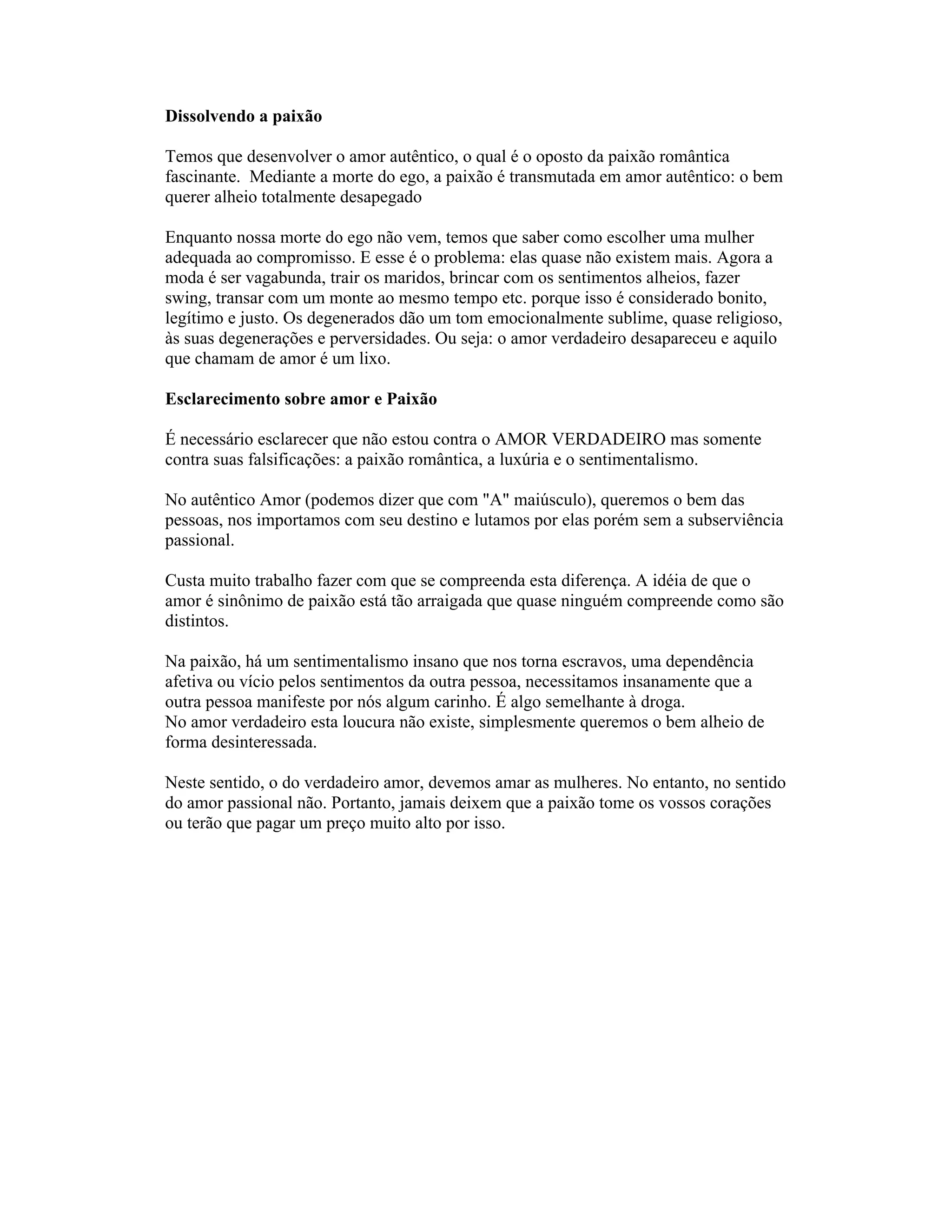 Dissolvendo a paixão
Temos que desenvolver o amor autêntico, o qual é o oposto da paixão romântica
fascinante. Mediante a morte do ego, a paixão é transmutada em amor autêntico: o bem
querer alheio totalmente desapegado
Enquanto nossa morte do ego não vem, temos que saber como escolher uma mulher
adequada ao compromisso. E esse é o problema: elas quase não existem mais. Agora a
moda é ser vagabunda, trair os maridos, brincar com os sentimentos alheios, fazer
swing, transar com um monte ao mesmo tempo etc. porque isso é considerado bonito,
legítimo e justo. Os degenerados dão um tom emocionalmente sublime, quase religioso,
às suas degenerações e perversidades. Ou seja: o amor verdadeiro desapareceu e aquilo
que chamam de amor é um lixo.
Esclarecimento sobre amor e Paixão
É necessário esclarecer que não estou contra o AMOR VERDADEIRO mas somente
contra suas falsificações: a paixão romântica, a luxúria e o sentimentalismo.
No autêntico Amor (podemos dizer que com "A" maiúsculo), queremos o bem das
pessoas, nos importamos com seu destino e lutamos por elas porém sem a subserviência
passional.
Custa muito trabalho fazer com que se compreenda esta diferença. A idéia de que o
amor é sinônimo de paixão está tão arraigada que quase ninguém compreende como são
distintos.
Na paixão, há um sentimentalismo insano que nos torna escravos, uma dependência
afetiva ou vício pelos sentimentos da outra pessoa, necessitamos insanamente que a
outra pessoa manifeste por nós algum carinho. É algo semelhante à droga.
No amor verdadeiro esta loucura não existe, simplesmente queremos o bem alheio de
forma desinteressada.
Neste sentido, o do verdadeiro amor, devemos amar as mulheres. No entanto, no sentido
do amor passional não. Portanto, jamais deixem que a paixão tome os vossos corações
ou terão que pagar um preço muito alto por isso.
 
