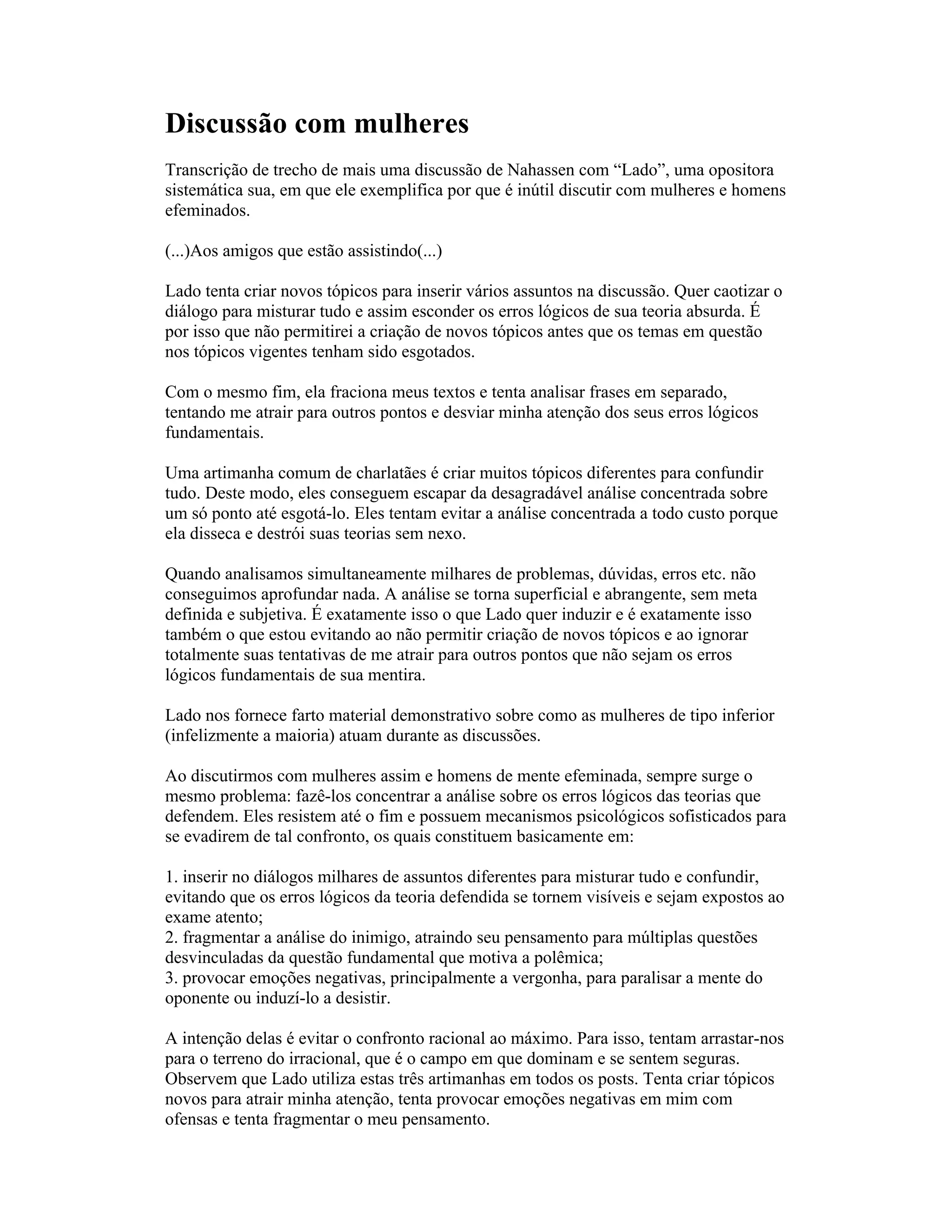 Discussão com mulheres
Transcrição de trecho de mais uma discussão de Nahassen com “Lado”, uma opositora
sistemática sua, em que ele exemplifica por que é inútil discutir com mulheres e homens
efeminados.
(...)Aos amigos que estão assistindo(...)
Lado tenta criar novos tópicos para inserir vários assuntos na discussão. Quer caotizar o
diálogo para misturar tudo e assim esconder os erros lógicos de sua teoria absurda. É
por isso que não permitirei a criação de novos tópicos antes que os temas em questão
nos tópicos vigentes tenham sido esgotados.
Com o mesmo fim, ela fraciona meus textos e tenta analisar frases em separado,
tentando me atrair para outros pontos e desviar minha atenção dos seus erros lógicos
fundamentais.
Uma artimanha comum de charlatães é criar muitos tópicos diferentes para confundir
tudo. Deste modo, eles conseguem escapar da desagradável análise concentrada sobre
um só ponto até esgotá-lo. Eles tentam evitar a análise concentrada a todo custo porque
ela disseca e destrói suas teorias sem nexo.
Quando analisamos simultaneamente milhares de problemas, dúvidas, erros etc. não
conseguimos aprofundar nada. A análise se torna superficial e abrangente, sem meta
definida e subjetiva. É exatamente isso o que Lado quer induzir e é exatamente isso
também o que estou evitando ao não permitir criação de novos tópicos e ao ignorar
totalmente suas tentativas de me atrair para outros pontos que não sejam os erros
lógicos fundamentais de sua mentira.
Lado nos fornece farto material demonstrativo sobre como as mulheres de tipo inferior
(infelizmente a maioria) atuam durante as discussões.
Ao discutirmos com mulheres assim e homens de mente efeminada, sempre surge o
mesmo problema: fazê-los concentrar a análise sobre os erros lógicos das teorias que
defendem. Eles resistem até o fim e possuem mecanismos psicológicos sofisticados para
se evadirem de tal confronto, os quais constituem basicamente em:
1. inserir no diálogos milhares de assuntos diferentes para misturar tudo e confundir,
evitando que os erros lógicos da teoria defendida se tornem visíveis e sejam expostos ao
exame atento;
2. fragmentar a análise do inimigo, atraindo seu pensamento para múltiplas questões
desvinculadas da questão fundamental que motiva a polêmica;
3. provocar emoções negativas, principalmente a vergonha, para paralisar a mente do
oponente ou induzí-lo a desistir.
A intenção delas é evitar o confronto racional ao máximo. Para isso, tentam arrastar-nos
para o terreno do irracional, que é o campo em que dominam e se sentem seguras.
Observem que Lado utiliza estas três artimanhas em todos os posts. Tenta criar tópicos
novos para atrair minha atenção, tenta provocar emoções negativas em mim com
ofensas e tenta fragmentar o meu pensamento.
 