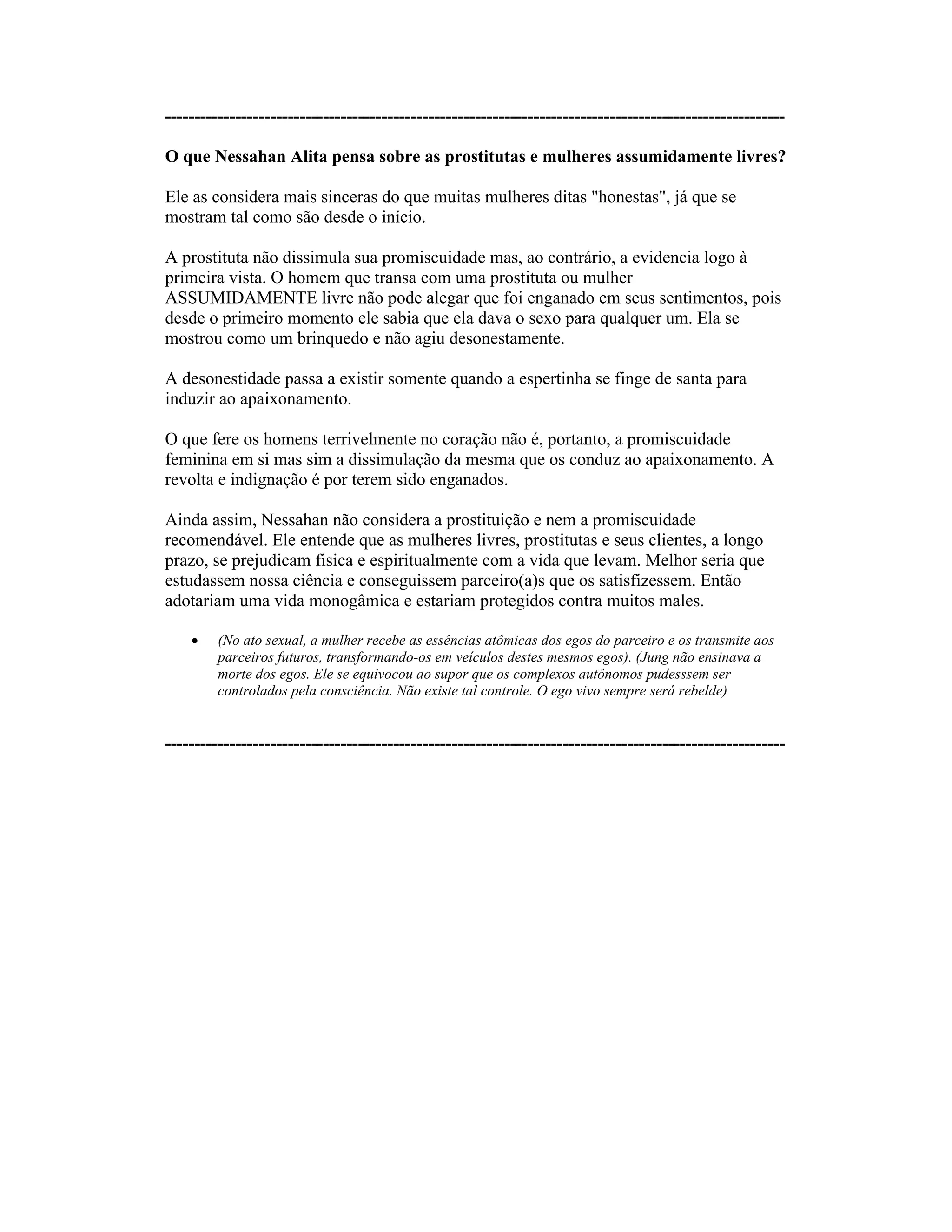 ----------------------------------------------------------------------------------------------------------
O que Nessahan Alita pensa sobre as prostitutas e mulheres assumidamente livres?
Ele as considera mais sinceras do que muitas mulheres ditas "honestas", já que se
mostram tal como são desde o início.
A prostituta não dissimula sua promiscuidade mas, ao contrário, a evidencia logo à
primeira vista. O homem que transa com uma prostituta ou mulher
ASSUMIDAMENTE livre não pode alegar que foi enganado em seus sentimentos, pois
desde o primeiro momento ele sabia que ela dava o sexo para qualquer um. Ela se
mostrou como um brinquedo e não agiu desonestamente.
A desonestidade passa a existir somente quando a espertinha se finge de santa para
induzir ao apaixonamento.
O que fere os homens terrivelmente no coração não é, portanto, a promiscuidade
feminina em si mas sim a dissimulação da mesma que os conduz ao apaixonamento. A
revolta e indignação é por terem sido enganados.
Ainda assim, Nessahan não considera a prostituição e nem a promiscuidade
recomendável. Ele entende que as mulheres livres, prostitutas e seus clientes, a longo
prazo, se prejudicam fisica e espiritualmente com a vida que levam. Melhor seria que
estudassem nossa ciência e conseguissem parceiro(a)s que os satisfizessem. Então
adotariam uma vida monogâmica e estariam protegidos contra muitos males.
(No ato sexual, a mulher recebe as essências atômicas dos egos do parceiro e os transmite aos
parceiros futuros, transformando-os em veículos destes mesmos egos). (Jung não ensinava a
morte dos egos. Ele se equivocou ao supor que os complexos autônomos pudesssem ser
controlados pela consciência. Não existe tal controle. O ego vivo sempre será rebelde)
----------------------------------------------------------------------------------------------------------
 