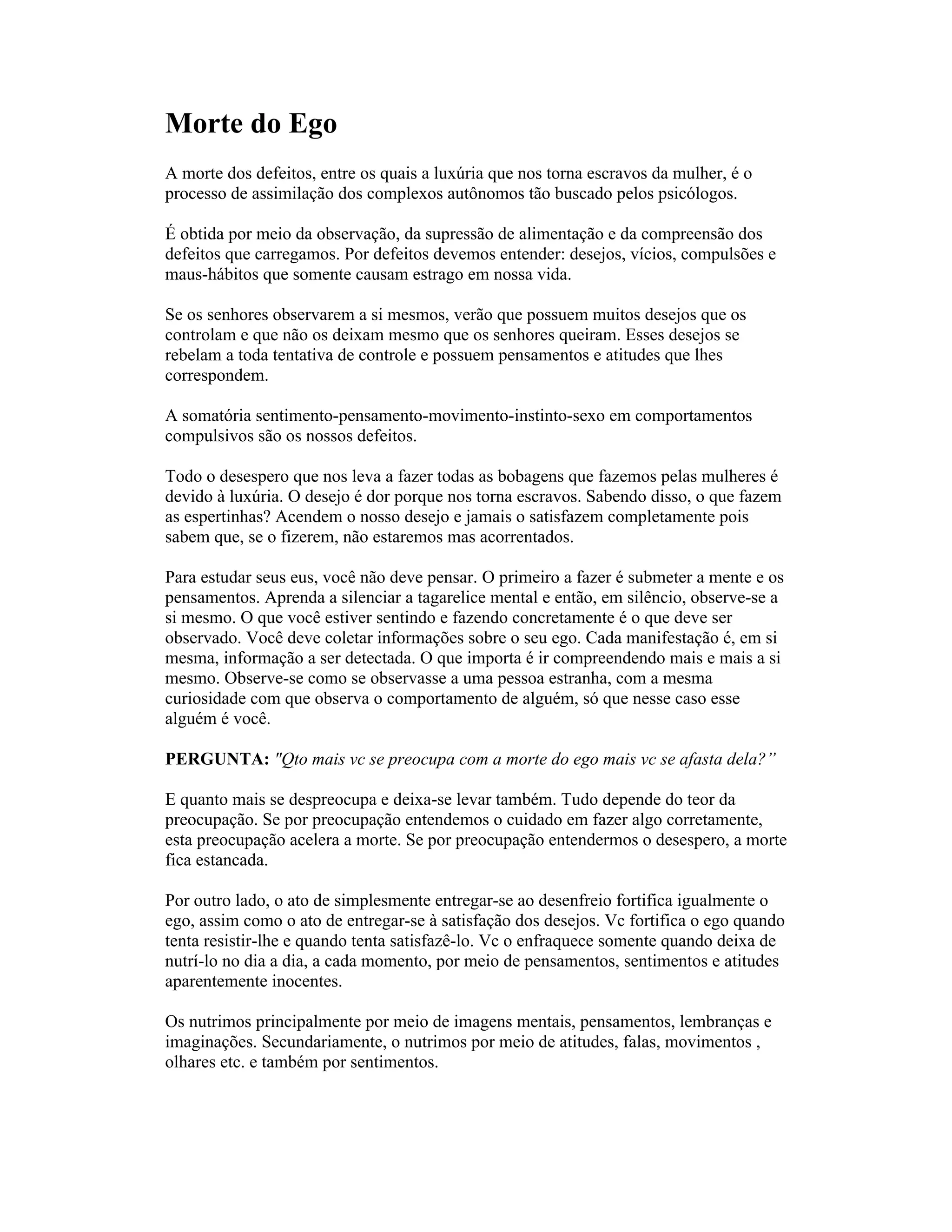 Morte do Ego
A morte dos defeitos, entre os quais a luxúria que nos torna escravos da mulher, é o
processo de assimilação dos complexos autônomos tão buscado pelos psicólogos.
É obtida por meio da observação, da supressão de alimentação e da compreensão dos
defeitos que carregamos. Por defeitos devemos entender: desejos, vícios, compulsões e
maus-hábitos que somente causam estrago em nossa vida.
Se os senhores observarem a si mesmos, verão que possuem muitos desejos que os
controlam e que não os deixam mesmo que os senhores queiram. Esses desejos se
rebelam a toda tentativa de controle e possuem pensamentos e atitudes que lhes
correspondem.
A somatória sentimento-pensamento-movimento-instinto-sexo em comportamentos
compulsivos são os nossos defeitos.
Todo o desespero que nos leva a fazer todas as bobagens que fazemos pelas mulheres é
devido à luxúria. O desejo é dor porque nos torna escravos. Sabendo disso, o que fazem
as espertinhas? Acendem o nosso desejo e jamais o satisfazem completamente pois
sabem que, se o fizerem, não estaremos mas acorrentados.
Para estudar seus eus, você não deve pensar. O primeiro a fazer é submeter a mente e os
pensamentos. Aprenda a silenciar a tagarelice mental e então, em silêncio, observe-se a
si mesmo. O que você estiver sentindo e fazendo concretamente é o que deve ser
observado. Você deve coletar informações sobre o seu ego. Cada manifestação é, em si
mesma, informação a ser detectada. O que importa é ir compreendendo mais e mais a si
mesmo. Observe-se como se observasse a uma pessoa estranha, com a mesma
curiosidade com que observa o comportamento de alguém, só que nesse caso esse
alguém é você.
PERGUNTA: "Qto mais vc se preocupa com a morte do ego mais vc se afasta dela?”
E quanto mais se despreocupa e deixa-se levar também. Tudo depende do teor da
preocupação. Se por preocupação entendemos o cuidado em fazer algo corretamente,
esta preocupação acelera a morte. Se por preocupação entendermos o desespero, a morte
fica estancada.
Por outro lado, o ato de simplesmente entregar-se ao desenfreio fortifica igualmente o
ego, assim como o ato de entregar-se à satisfação dos desejos. Vc fortifica o ego quando
tenta resistir-lhe e quando tenta satisfazê-lo. Vc o enfraquece somente quando deixa de
nutrí-lo no dia a dia, a cada momento, por meio de pensamentos, sentimentos e atitudes
aparentemente inocentes.
Os nutrimos principalmente por meio de imagens mentais, pensamentos, lembranças e
imaginações. Secundariamente, o nutrimos por meio de atitudes, falas, movimentos ,
olhares etc. e também por sentimentos.
 