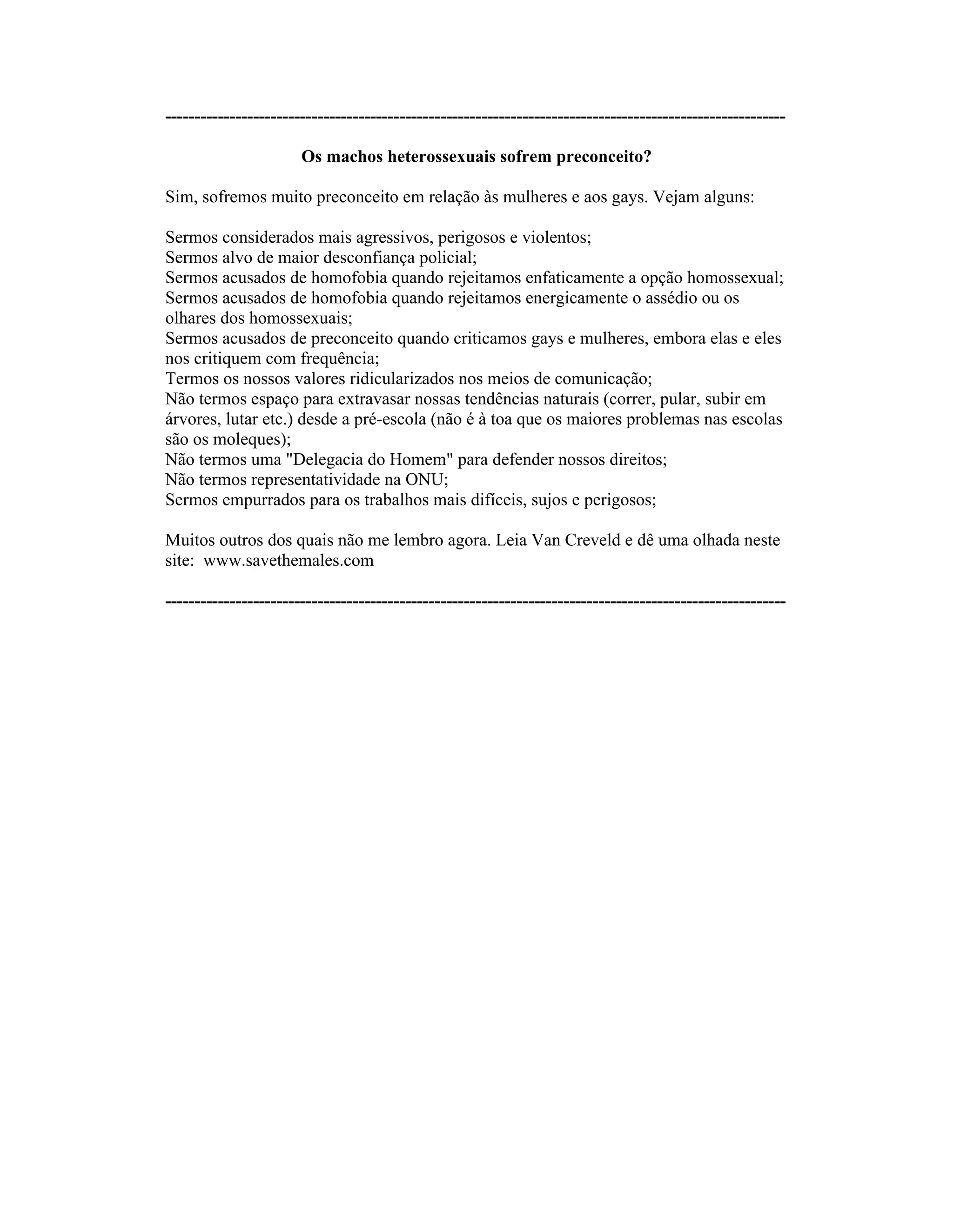 ----------------------------------------------------------------------------------------------------------
Os machos heterossexuais sofrem preconceito?
Sim, sofremos muito preconceito em relação às mulheres e aos gays. Vejam alguns:
Sermos considerados mais agressivos, perigosos e violentos;
Sermos alvo de maior desconfiança policial;
Sermos acusados de homofobia quando rejeitamos enfaticamente a opção homossexual;
Sermos acusados de homofobia quando rejeitamos energicamente o assédio ou os
olhares dos homossexuais;
Sermos acusados de preconceito quando criticamos gays e mulheres, embora elas e eles
nos critiquem com frequência;
Termos os nossos valores ridicularizados nos meios de comunicação;
Não termos espaço para extravasar nossas tendências naturais (correr, pular, subir em
árvores, lutar etc.) desde a pré-escola (não é à toa que os maiores problemas nas escolas
são os moleques);
Não termos uma "Delegacia do Homem" para defender nossos direitos;
Não termos representatividade na ONU;
Sermos empurrados para os trabalhos mais difíceis, sujos e perigosos;
Muitos outros dos quais não me lembro agora. Leia Van Creveld e dê uma olhada neste
site: www.savethemales.com
----------------------------------------------------------------------------------------------------------
 