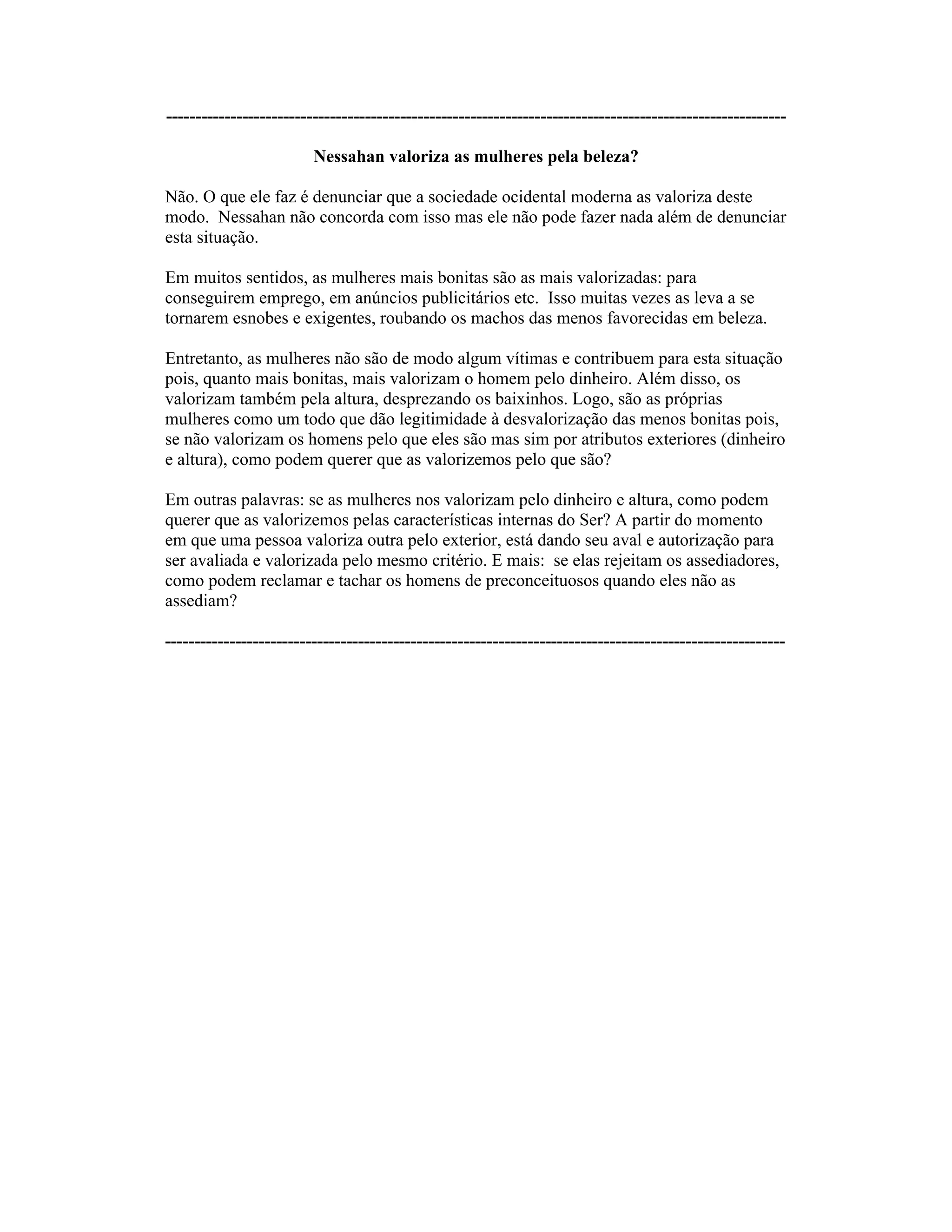 ----------------------------------------------------------------------------------------------------------
Nessahan valoriza as mulheres pela beleza?
Não. O que ele faz é denunciar que a sociedade ocidental moderna as valoriza deste
modo. Nessahan não concorda com isso mas ele não pode fazer nada além de denunciar
esta situação.
Em muitos sentidos, as mulheres mais bonitas são as mais valorizadas: para
conseguirem emprego, em anúncios publicitários etc. Isso muitas vezes as leva a se
tornarem esnobes e exigentes, roubando os machos das menos favorecidas em beleza.
Entretanto, as mulheres não são de modo algum vítimas e contribuem para esta situação
pois, quanto mais bonitas, mais valorizam o homem pelo dinheiro. Além disso, os
valorizam também pela altura, desprezando os baixinhos. Logo, são as próprias
mulheres como um todo que dão legitimidade à desvalorização das menos bonitas pois,
se não valorizam os homens pelo que eles são mas sim por atributos exteriores (dinheiro
e altura), como podem querer que as valorizemos pelo que são?
Em outras palavras: se as mulheres nos valorizam pelo dinheiro e altura, como podem
querer que as valorizemos pelas características internas do Ser? A partir do momento
em que uma pessoa valoriza outra pelo exterior, está dando seu aval e autorização para
ser avaliada e valorizada pelo mesmo critério. E mais: se elas rejeitam os assediadores,
como podem reclamar e tachar os homens de preconceituosos quando eles não as
assediam?
----------------------------------------------------------------------------------------------------------
 