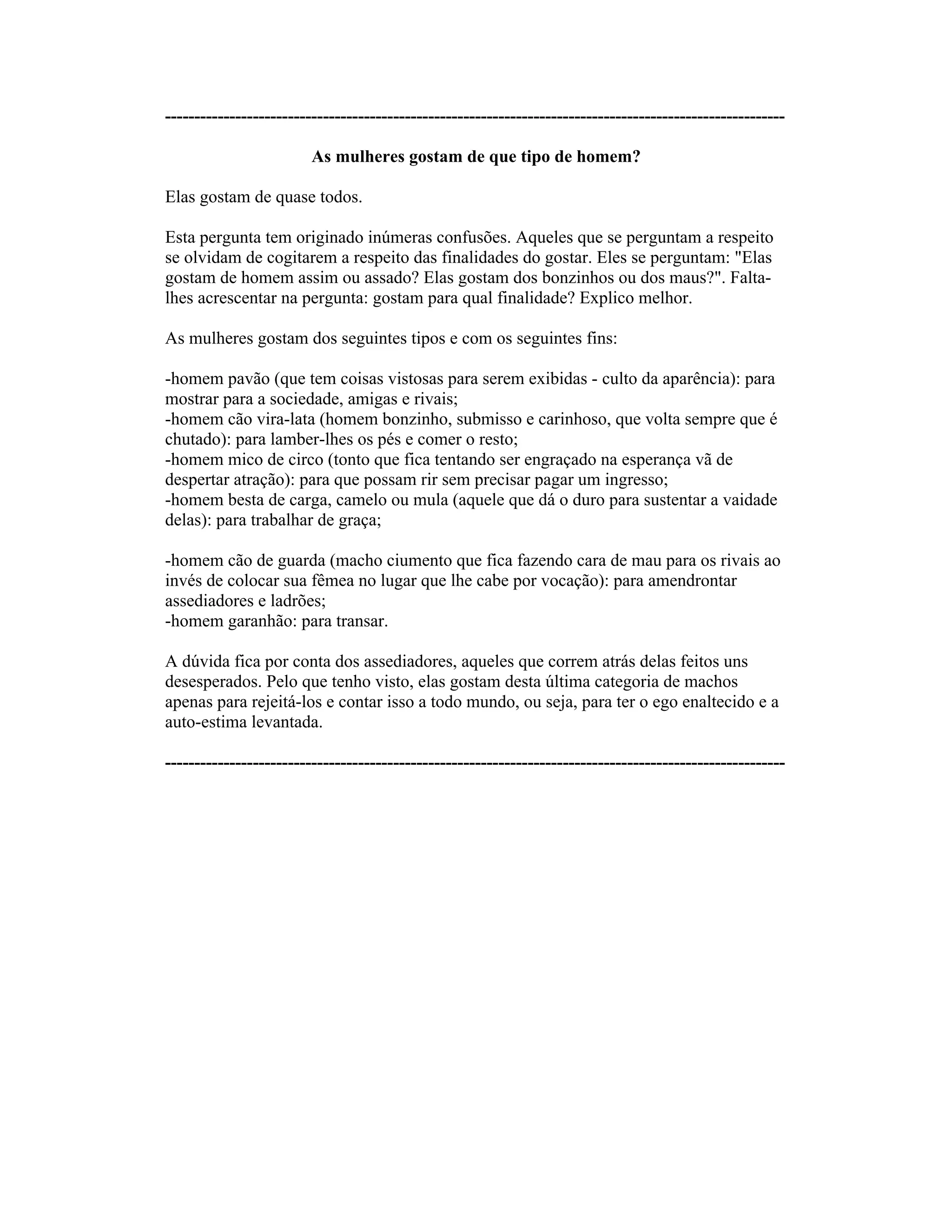 ----------------------------------------------------------------------------------------------------------
As mulheres gostam de que tipo de homem?
Elas gostam de quase todos.
Esta pergunta tem originado inúmeras confusões. Aqueles que se perguntam a respeito
se olvidam de cogitarem a respeito das finalidades do gostar. Eles se perguntam: "Elas
gostam de homem assim ou assado? Elas gostam dos bonzinhos ou dos maus?". Falta-
lhes acrescentar na pergunta: gostam para qual finalidade? Explico melhor.
As mulheres gostam dos seguintes tipos e com os seguintes fins:
-homem pavão (que tem coisas vistosas para serem exibidas - culto da aparência): para
mostrar para a sociedade, amigas e rivais;
-homem cão vira-lata (homem bonzinho, submisso e carinhoso, que volta sempre que é
chutado): para lamber-lhes os pés e comer o resto;
-homem mico de circo (tonto que fica tentando ser engraçado na esperança vã de
despertar atração): para que possam rir sem precisar pagar um ingresso;
-homem besta de carga, camelo ou mula (aquele que dá o duro para sustentar a vaidade
delas): para trabalhar de graça;
-homem cão de guarda (macho ciumento que fica fazendo cara de mau para os rivais ao
invés de colocar sua fêmea no lugar que lhe cabe por vocação): para amendrontar
assediadores e ladrões;
-homem garanhão: para transar.
A dúvida fica por conta dos assediadores, aqueles que correm atrás delas feitos uns
desesperados. Pelo que tenho visto, elas gostam desta última categoria de machos
apenas para rejeitá-los e contar isso a todo mundo, ou seja, para ter o ego enaltecido e a
auto-estima levantada.
----------------------------------------------------------------------------------------------------------
 