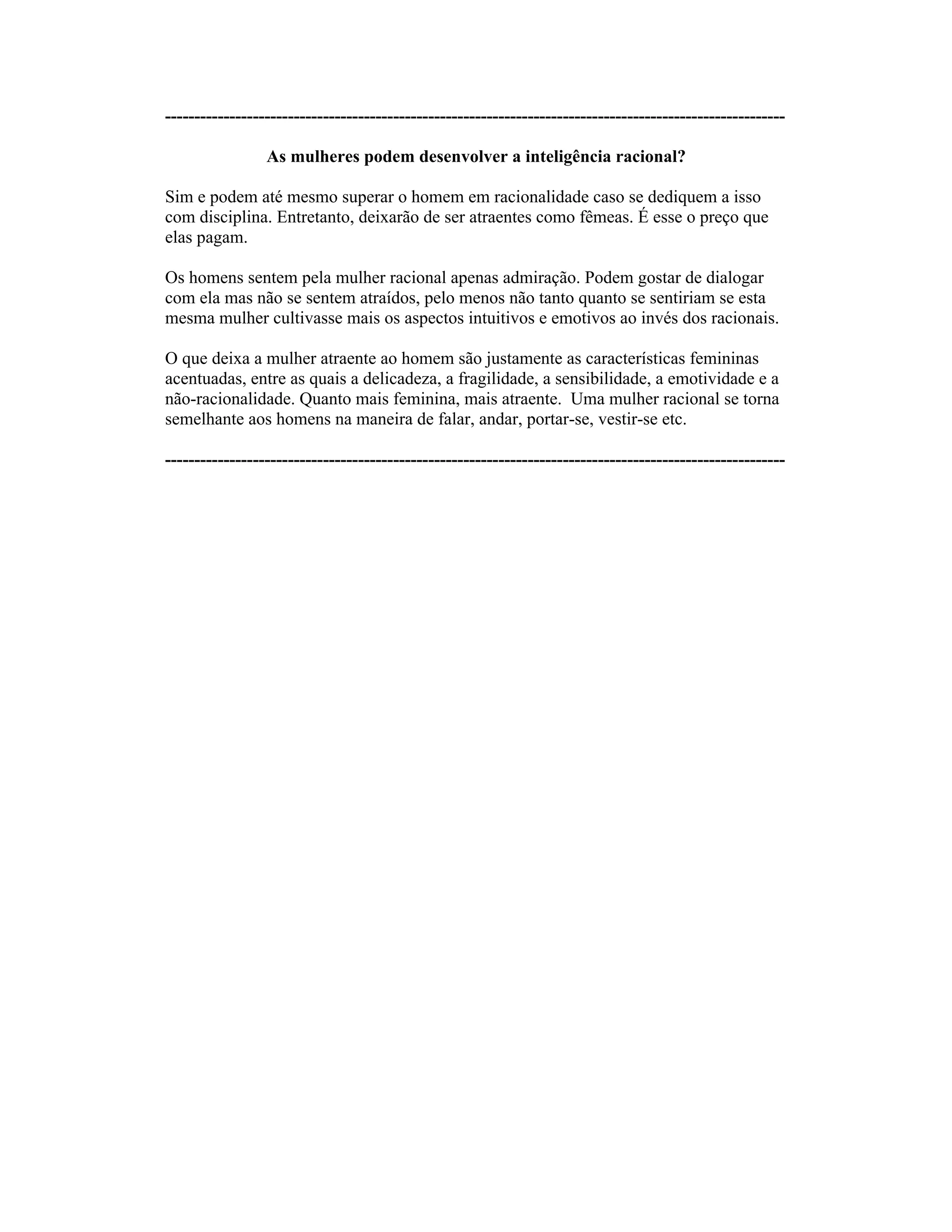 ----------------------------------------------------------------------------------------------------------
As mulheres podem desenvolver a inteligência racional?
Sim e podem até mesmo superar o homem em racionalidade caso se dediquem a isso
com disciplina. Entretanto, deixarão de ser atraentes como fêmeas. É esse o preço que
elas pagam.
Os homens sentem pela mulher racional apenas admiração. Podem gostar de dialogar
com ela mas não se sentem atraídos, pelo menos não tanto quanto se sentiriam se esta
mesma mulher cultivasse mais os aspectos intuitivos e emotivos ao invés dos racionais.
O que deixa a mulher atraente ao homem são justamente as características femininas
acentuadas, entre as quais a delicadeza, a fragilidade, a sensibilidade, a emotividade e a
não-racionalidade. Quanto mais feminina, mais atraente. Uma mulher racional se torna
semelhante aos homens na maneira de falar, andar, portar-se, vestir-se etc.
----------------------------------------------------------------------------------------------------------
 