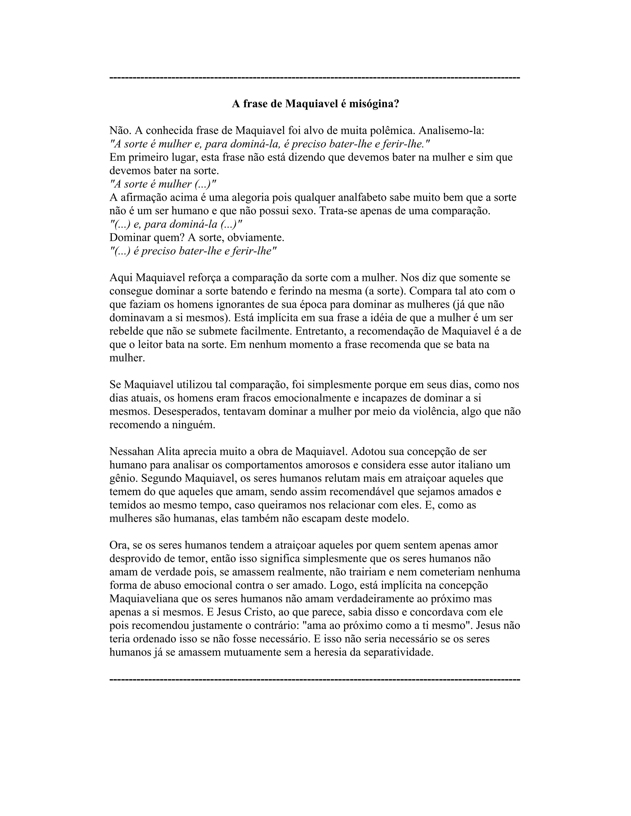 ----------------------------------------------------------------------------------------------------------
A frase de Maquiavel é misógina?
Não. A conhecida frase de Maquiavel foi alvo de muita polêmica. Analisemo-la:
"A sorte é mulher e, para dominá-la, é preciso bater-lhe e ferir-lhe."
Em primeiro lugar, esta frase não está dizendo que devemos bater na mulher e sim que
devemos bater na sorte.
"A sorte é mulher (...)"
A afirmação acima é uma alegoria pois qualquer analfabeto sabe muito bem que a sorte
não é um ser humano e que não possui sexo. Trata-se apenas de uma comparação.
"(...) e, para dominá-la (...)"
Dominar quem? A sorte, obviamente.
"(...) é preciso bater-lhe e ferir-lhe"
Aqui Maquiavel reforça a comparação da sorte com a mulher. Nos diz que somente se
consegue dominar a sorte batendo e ferindo na mesma (a sorte). Compara tal ato com o
que faziam os homens ignorantes de sua época para dominar as mulheres (já que não
dominavam a si mesmos). Está implícita em sua frase a idéia de que a mulher é um ser
rebelde que não se submete facilmente. Entretanto, a recomendação de Maquiavel é a de
que o leitor bata na sorte. Em nenhum momento a frase recomenda que se bata na
mulher.
Se Maquiavel utilizou tal comparação, foi simplesmente porque em seus dias, como nos
dias atuais, os homens eram fracos emocionalmente e incapazes de dominar a si
mesmos. Desesperados, tentavam dominar a mulher por meio da violência, algo que não
recomendo a ninguém.
Nessahan Alita aprecia muito a obra de Maquiavel. Adotou sua concepção de ser
humano para analisar os comportamentos amorosos e considera esse autor italiano um
gênio. Segundo Maquiavel, os seres humanos relutam mais em atraiçoar aqueles que
temem do que aqueles que amam, sendo assim recomendável que sejamos amados e
temidos ao mesmo tempo, caso queiramos nos relacionar com eles. E, como as
mulheres são humanas, elas também não escapam deste modelo.
Ora, se os seres humanos tendem a atraiçoar aqueles por quem sentem apenas amor
desprovido de temor, então isso significa simplesmente que os seres humanos não
amam de verdade pois, se amassem realmente, não trairiam e nem cometeriam nenhuma
forma de abuso emocional contra o ser amado. Logo, está implícita na concepção
Maquiaveliana que os seres humanos não amam verdadeiramente ao próximo mas
apenas a si mesmos. E Jesus Cristo, ao que parece, sabia disso e concordava com ele
pois recomendou justamente o contrário: "ama ao próximo como a ti mesmo". Jesus não
teria ordenado isso se não fosse necessário. E isso não seria necessário se os seres
humanos já se amassem mutuamente sem a heresia da separatividade.
----------------------------------------------------------------------------------------------------------
 