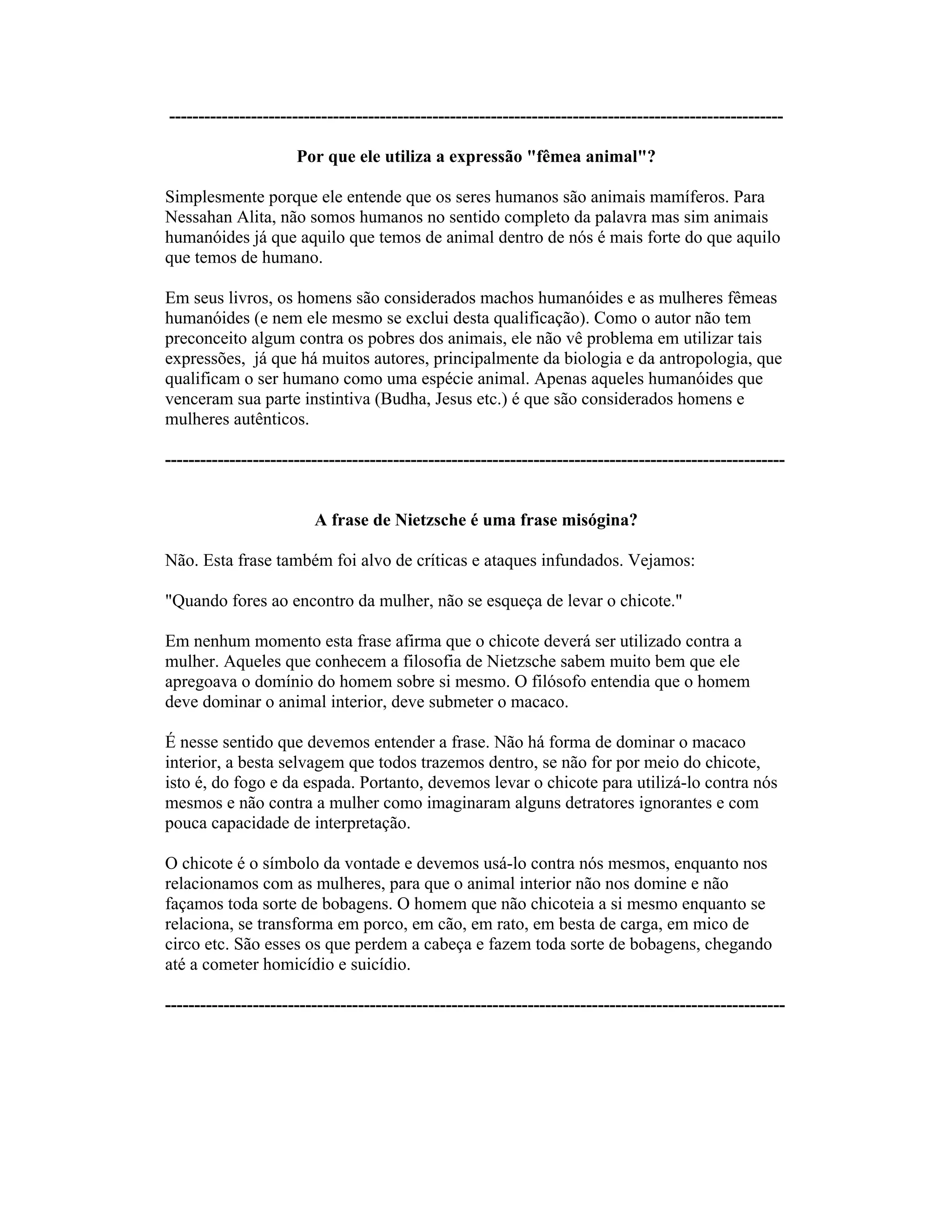---------------------------------------------------------------------------------------------------------
Por que ele utiliza a expressão "fêmea animal"?
Simplesmente porque ele entende que os seres humanos são animais mamíferos. Para
Nessahan Alita, não somos humanos no sentido completo da palavra mas sim animais
humanóides já que aquilo que temos de animal dentro de nós é mais forte do que aquilo
que temos de humano.
Em seus livros, os homens são considerados machos humanóides e as mulheres fêmeas
humanóides (e nem ele mesmo se exclui desta qualificação). Como o autor não tem
preconceito algum contra os pobres dos animais, ele não vê problema em utilizar tais
expressões, já que há muitos autores, principalmente da biologia e da antropologia, que
qualificam o ser humano como uma espécie animal. Apenas aqueles humanóides que
venceram sua parte instintiva (Budha, Jesus etc.) é que são considerados homens e
mulheres autênticos.
----------------------------------------------------------------------------------------------------------
A frase de Nietzsche é uma frase misógina?
Não. Esta frase também foi alvo de críticas e ataques infundados. Vejamos:
"Quando fores ao encontro da mulher, não se esqueça de levar o chicote."
Em nenhum momento esta frase afirma que o chicote deverá ser utilizado contra a
mulher. Aqueles que conhecem a filosofia de Nietzsche sabem muito bem que ele
apregoava o domínio do homem sobre si mesmo. O filósofo entendia que o homem
deve dominar o animal interior, deve submeter o macaco.
É nesse sentido que devemos entender a frase. Não há forma de dominar o macaco
interior, a besta selvagem que todos trazemos dentro, se não for por meio do chicote,
isto é, do fogo e da espada. Portanto, devemos levar o chicote para utilizá-lo contra nós
mesmos e não contra a mulher como imaginaram alguns detratores ignorantes e com
pouca capacidade de interpretação.
O chicote é o símbolo da vontade e devemos usá-lo contra nós mesmos, enquanto nos
relacionamos com as mulheres, para que o animal interior não nos domine e não
façamos toda sorte de bobagens. O homem que não chicoteia a si mesmo enquanto se
relaciona, se transforma em porco, em cão, em rato, em besta de carga, em mico de
circo etc. São esses os que perdem a cabeça e fazem toda sorte de bobagens, chegando
até a cometer homicídio e suicídio.
----------------------------------------------------------------------------------------------------------
 