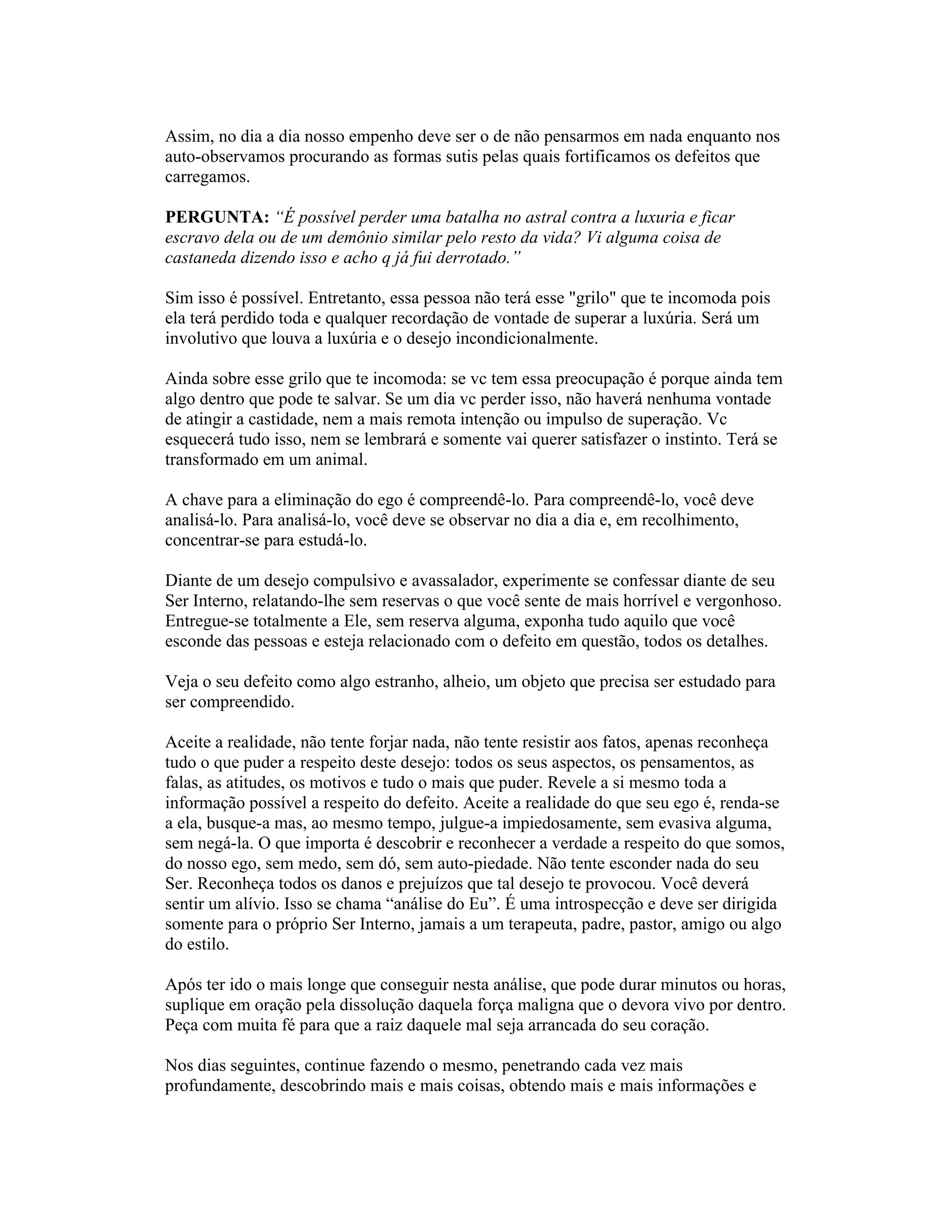 Assim, no dia a dia nosso empenho deve ser o de não pensarmos em nada enquanto nos
auto-observamos procurando as formas sutis pelas quais fortificamos os defeitos que
carregamos.
PERGUNTA: “É possível perder uma batalha no astral contra a luxuria e ficar
escravo dela ou de um demônio similar pelo resto da vida? Vi alguma coisa de
castaneda dizendo isso e acho q já fui derrotado.”
Sim isso é possível. Entretanto, essa pessoa não terá esse "grilo" que te incomoda pois
ela terá perdido toda e qualquer recordação de vontade de superar a luxúria. Será um
involutivo que louva a luxúria e o desejo incondicionalmente.
Ainda sobre esse grilo que te incomoda: se vc tem essa preocupação é porque ainda tem
algo dentro que pode te salvar. Se um dia vc perder isso, não haverá nenhuma vontade
de atingir a castidade, nem a mais remota intenção ou impulso de superação. Vc
esquecerá tudo isso, nem se lembrará e somente vai querer satisfazer o instinto. Terá se
transformado em um animal.
A chave para a eliminação do ego é compreendê-lo. Para compreendê-lo, você deve
analisá-lo. Para analisá-lo, você deve se observar no dia a dia e, em recolhimento,
concentrar-se para estudá-lo.
Diante de um desejo compulsivo e avassalador, experimente se confessar diante de seu
Ser Interno, relatando-lhe sem reservas o que você sente de mais horrível e vergonhoso.
Entregue-se totalmente a Ele, sem reserva alguma, exponha tudo aquilo que você
esconde das pessoas e esteja relacionado com o defeito em questão, todos os detalhes.
Veja o seu defeito como algo estranho, alheio, um objeto que precisa ser estudado para
ser compreendido.
Aceite a realidade, não tente forjar nada, não tente resistir aos fatos, apenas reconheça
tudo o que puder a respeito deste desejo: todos os seus aspectos, os pensamentos, as
falas, as atitudes, os motivos e tudo o mais que puder. Revele a si mesmo toda a
informação possível a respeito do defeito. Aceite a realidade do que seu ego é, renda-se
a ela, busque-a mas, ao mesmo tempo, julgue-a impiedosamente, sem evasiva alguma,
sem negá-la. O que importa é descobrir e reconhecer a verdade a respeito do que somos,
do nosso ego, sem medo, sem dó, sem auto-piedade. Não tente esconder nada do seu
Ser. Reconheça todos os danos e prejuízos que tal desejo te provocou. Você deverá
sentir um alívio. Isso se chama “análise do Eu”. É uma introspecção e deve ser dirigida
somente para o próprio Ser Interno, jamais a um terapeuta, padre, pastor, amigo ou algo
do estilo.
Após ter ido o mais longe que conseguir nesta análise, que pode durar minutos ou horas,
suplique em oração pela dissolução daquela força maligna que o devora vivo por dentro.
Peça com muita fé para que a raiz daquele mal seja arrancada do seu coração.
Nos dias seguintes, continue fazendo o mesmo, penetrando cada vez mais
profundamente, descobrindo mais e mais coisas, obtendo mais e mais informações e
 