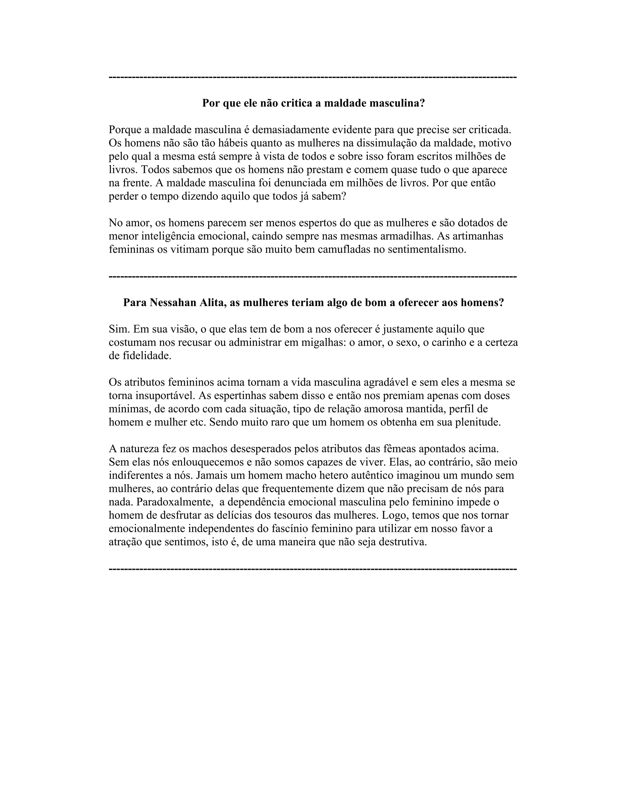 ----------------------------------------------------------------------------------------------------------
Por que ele não critica a maldade masculina?
Porque a maldade masculina é demasiadamente evidente para que precise ser criticada.
Os homens não são tão hábeis quanto as mulheres na dissimulação da maldade, motivo
pelo qual a mesma está sempre à vista de todos e sobre isso foram escritos milhões de
livros. Todos sabemos que os homens não prestam e comem quase tudo o que aparece
na frente. A maldade masculina foi denunciada em milhões de livros. Por que então
perder o tempo dizendo aquilo que todos já sabem?
No amor, os homens parecem ser menos espertos do que as mulheres e são dotados de
menor inteligência emocional, caindo sempre nas mesmas armadilhas. As artimanhas
femininas os vitimam porque são muito bem camufladas no sentimentalismo.
----------------------------------------------------------------------------------------------------------
Para Nessahan Alita, as mulheres teriam algo de bom a oferecer aos homens?
Sim. Em sua visão, o que elas tem de bom a nos oferecer é justamente aquilo que
costumam nos recusar ou administrar em migalhas: o amor, o sexo, o carinho e a certeza
de fidelidade.
Os atributos femininos acima tornam a vida masculina agradável e sem eles a mesma se
torna insuportável. As espertinhas sabem disso e então nos premiam apenas com doses
mínimas, de acordo com cada situação, tipo de relação amorosa mantida, perfil de
homem e mulher etc. Sendo muito raro que um homem os obtenha em sua plenitude.
A natureza fez os machos desesperados pelos atributos das fêmeas apontados acima.
Sem elas nós enlouquecemos e não somos capazes de viver. Elas, ao contrário, são meio
indiferentes a nós. Jamais um homem macho hetero autêntico imaginou um mundo sem
mulheres, ao contrário delas que frequentemente dizem que não precisam de nós para
nada. Paradoxalmente, a dependência emocional masculina pelo feminino impede o
homem de desfrutar as delícias dos tesouros das mulheres. Logo, temos que nos tornar
emocionalmente independentes do fascínio feminino para utilizar em nosso favor a
atração que sentimos, isto é, de uma maneira que não seja destrutiva.
----------------------------------------------------------------------------------------------------------
 