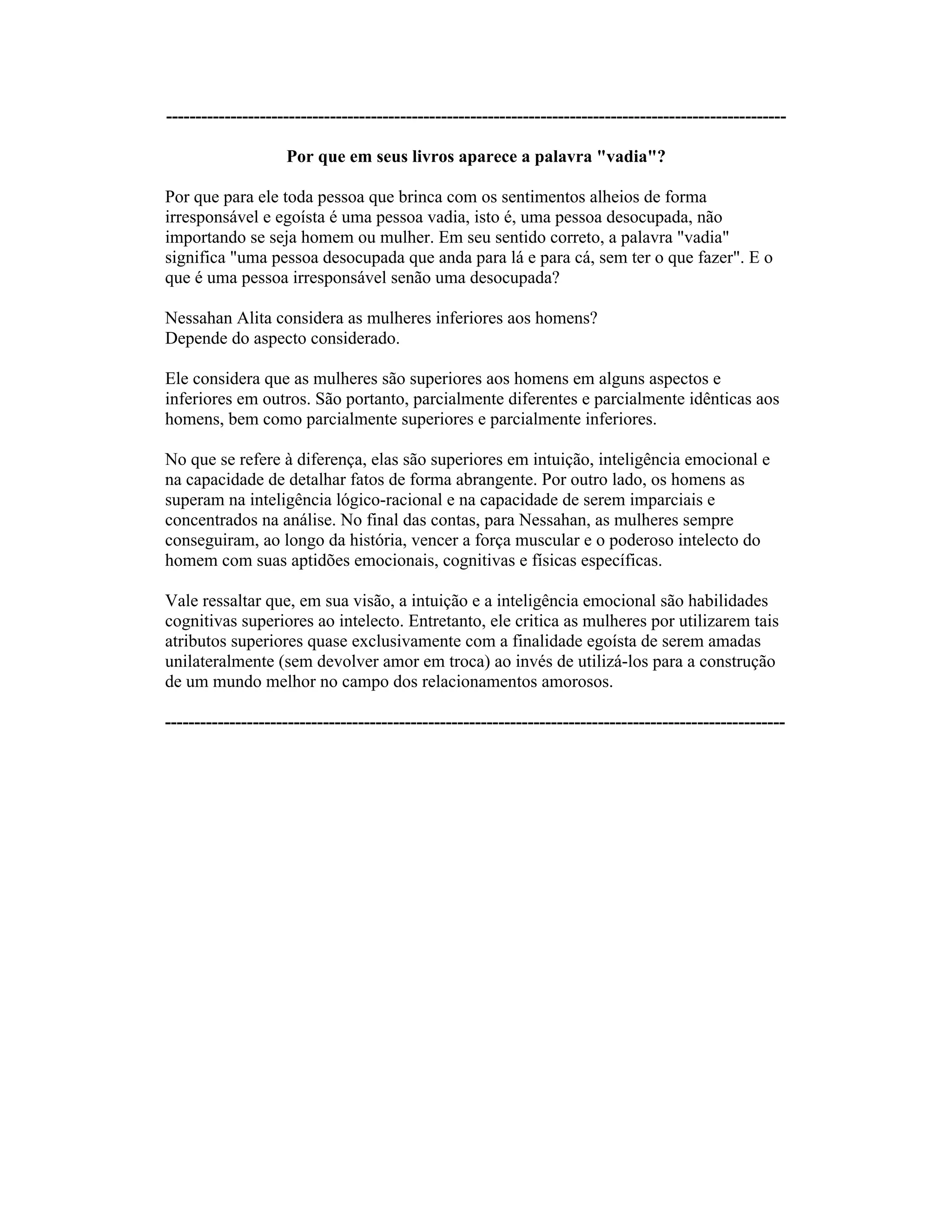 ----------------------------------------------------------------------------------------------------------
Por que em seus livros aparece a palavra "vadia"?
Por que para ele toda pessoa que brinca com os sentimentos alheios de forma
irresponsável e egoísta é uma pessoa vadia, isto é, uma pessoa desocupada, não
importando se seja homem ou mulher. Em seu sentido correto, a palavra "vadia"
significa "uma pessoa desocupada que anda para lá e para cá, sem ter o que fazer". E o
que é uma pessoa irresponsável senão uma desocupada?
Nessahan Alita considera as mulheres inferiores aos homens?
Depende do aspecto considerado.
Ele considera que as mulheres são superiores aos homens em alguns aspectos e
inferiores em outros. São portanto, parcialmente diferentes e parcialmente idênticas aos
homens, bem como parcialmente superiores e parcialmente inferiores.
No que se refere à diferença, elas são superiores em intuição, inteligência emocional e
na capacidade de detalhar fatos de forma abrangente. Por outro lado, os homens as
superam na inteligência lógico-racional e na capacidade de serem imparciais e
concentrados na análise. No final das contas, para Nessahan, as mulheres sempre
conseguiram, ao longo da história, vencer a força muscular e o poderoso intelecto do
homem com suas aptidões emocionais, cognitivas e físicas específicas.
Vale ressaltar que, em sua visão, a intuição e a inteligência emocional são habilidades
cognitivas superiores ao intelecto. Entretanto, ele critica as mulheres por utilizarem tais
atributos superiores quase exclusivamente com a finalidade egoísta de serem amadas
unilateralmente (sem devolver amor em troca) ao invés de utilizá-los para a construção
de um mundo melhor no campo dos relacionamentos amorosos.
----------------------------------------------------------------------------------------------------------
 