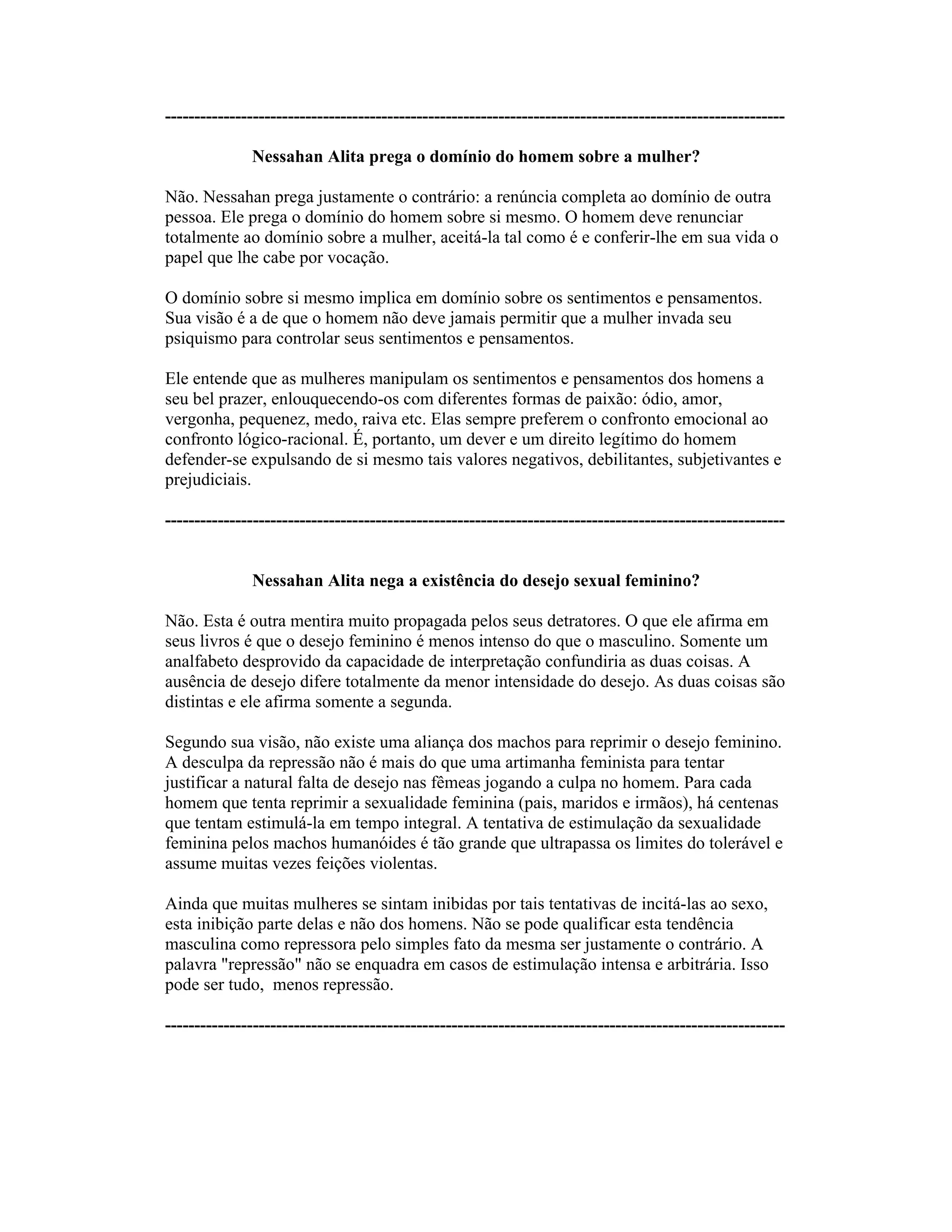 ----------------------------------------------------------------------------------------------------------
Nessahan Alita prega o domínio do homem sobre a mulher?
Não. Nessahan prega justamente o contrário: a renúncia completa ao domínio de outra
pessoa. Ele prega o domínio do homem sobre si mesmo. O homem deve renunciar
totalmente ao domínio sobre a mulher, aceitá-la tal como é e conferir-lhe em sua vida o
papel que lhe cabe por vocação.
O domínio sobre si mesmo implica em domínio sobre os sentimentos e pensamentos.
Sua visão é a de que o homem não deve jamais permitir que a mulher invada seu
psiquismo para controlar seus sentimentos e pensamentos.
Ele entende que as mulheres manipulam os sentimentos e pensamentos dos homens a
seu bel prazer, enlouquecendo-os com diferentes formas de paixão: ódio, amor,
vergonha, pequenez, medo, raiva etc. Elas sempre preferem o confronto emocional ao
confronto lógico-racional. É, portanto, um dever e um direito legítimo do homem
defender-se expulsando de si mesmo tais valores negativos, debilitantes, subjetivantes e
prejudiciais.
----------------------------------------------------------------------------------------------------------
Nessahan Alita nega a existência do desejo sexual feminino?
Não. Esta é outra mentira muito propagada pelos seus detratores. O que ele afirma em
seus livros é que o desejo feminino é menos intenso do que o masculino. Somente um
analfabeto desprovido da capacidade de interpretação confundiria as duas coisas. A
ausência de desejo difere totalmente da menor intensidade do desejo. As duas coisas são
distintas e ele afirma somente a segunda.
Segundo sua visão, não existe uma aliança dos machos para reprimir o desejo feminino.
A desculpa da repressão não é mais do que uma artimanha feminista para tentar
justificar a natural falta de desejo nas fêmeas jogando a culpa no homem. Para cada
homem que tenta reprimir a sexualidade feminina (pais, maridos e irmãos), há centenas
que tentam estimulá-la em tempo integral. A tentativa de estimulação da sexualidade
feminina pelos machos humanóides é tão grande que ultrapassa os limites do tolerável e
assume muitas vezes feições violentas.
Ainda que muitas mulheres se sintam inibidas por tais tentativas de incitá-las ao sexo,
esta inibição parte delas e não dos homens. Não se pode qualificar esta tendência
masculina como repressora pelo simples fato da mesma ser justamente o contrário. A
palavra "repressão" não se enquadra em casos de estimulação intensa e arbitrária. Isso
pode ser tudo, menos repressão.
----------------------------------------------------------------------------------------------------------
 