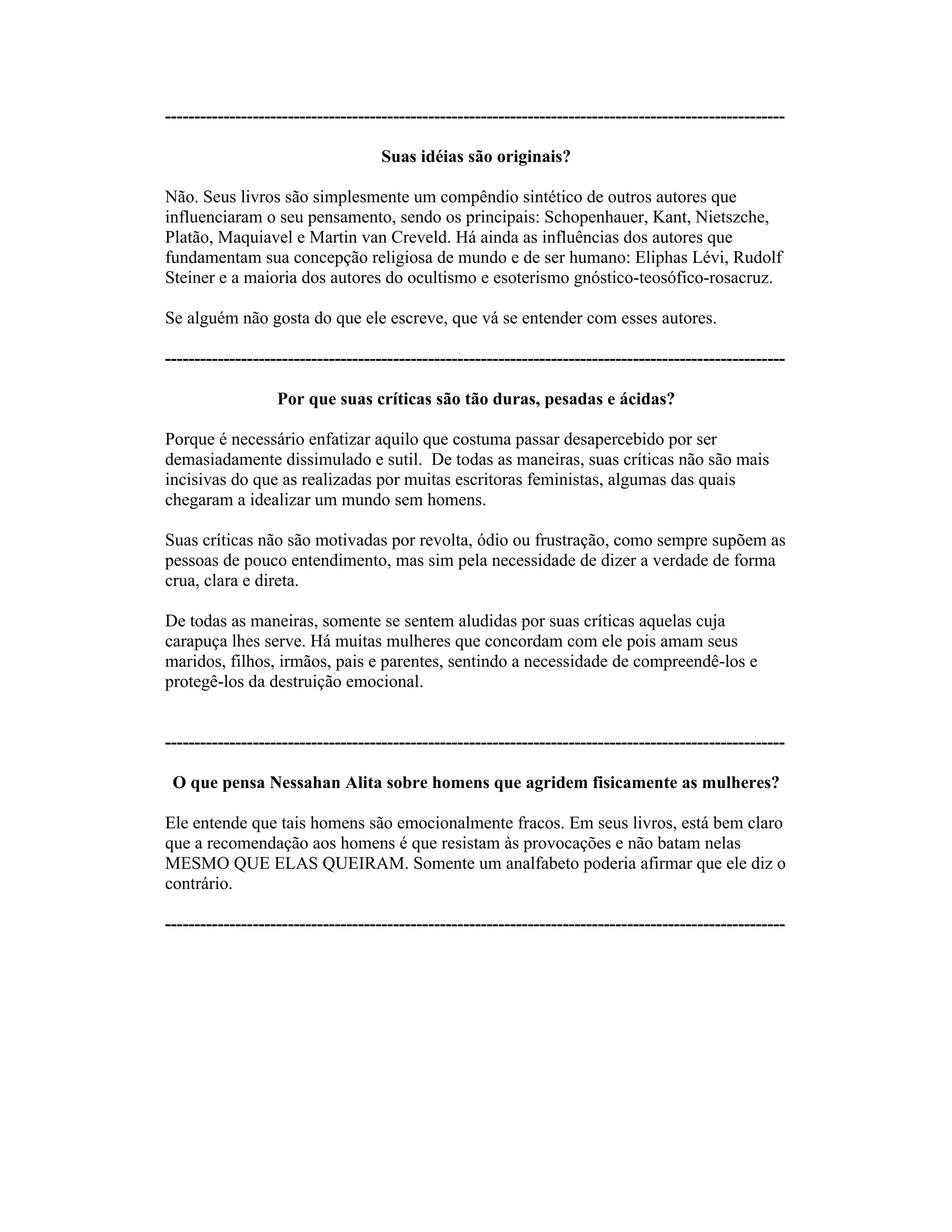 ----------------------------------------------------------------------------------------------------------
Suas idéias são originais?
Não. Seus livros são simplesmente um compêndio sintético de outros autores que
influenciaram o seu pensamento, sendo os principais: Schopenhauer, Kant, Nietszche,
Platão, Maquiavel e Martin van Creveld. Há ainda as influências dos autores que
fundamentam sua concepção religiosa de mundo e de ser humano: Eliphas Lévi, Rudolf
Steiner e a maioria dos autores do ocultismo e esoterismo gnóstico-teosófico-rosacruz.
Se alguém não gosta do que ele escreve, que vá se entender com esses autores.
----------------------------------------------------------------------------------------------------------
Por que suas críticas são tão duras, pesadas e ácidas?
Porque é necessário enfatizar aquilo que costuma passar desapercebido por ser
demasiadamente dissimulado e sutil. De todas as maneiras, suas críticas não são mais
incisivas do que as realizadas por muitas escritoras feministas, algumas das quais
chegaram a idealizar um mundo sem homens.
Suas críticas não são motivadas por revolta, ódio ou frustração, como sempre supõem as
pessoas de pouco entendimento, mas sim pela necessidade de dizer a verdade de forma
crua, clara e direta.
De todas as maneiras, somente se sentem aludidas por suas críticas aquelas cuja
carapuça lhes serve. Há muitas mulheres que concordam com ele pois amam seus
maridos, filhos, irmãos, pais e parentes, sentindo a necessidade de compreendê-los e
protegê-los da destruição emocional.
----------------------------------------------------------------------------------------------------------
O que pensa Nessahan Alita sobre homens que agridem fisicamente as mulheres?
Ele entende que tais homens são emocionalmente fracos. Em seus livros, está bem claro
que a recomendação aos homens é que resistam às provocações e não batam nelas
MESMO QUE ELAS QUEIRAM. Somente um analfabeto poderia afirmar que ele diz o
contrário.
----------------------------------------------------------------------------------------------------------
 