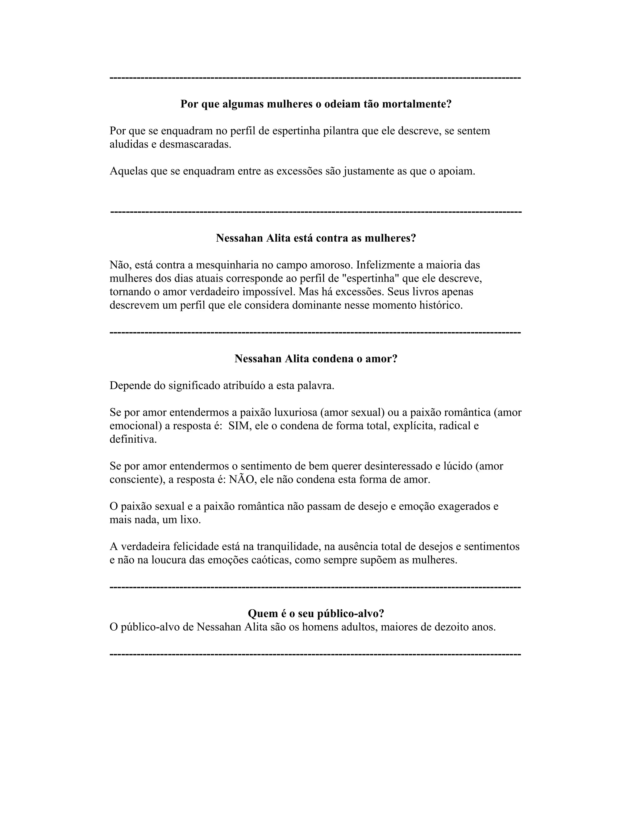 ----------------------------------------------------------------------------------------------------------
Por que algumas mulheres o odeiam tão mortalmente?
Por que se enquadram no perfil de espertinha pilantra que ele descreve, se sentem
aludidas e desmascaradas.
Aquelas que se enquadram entre as excessões são justamente as que o apoiam.
----------------------------------------------------------------------------------------------------------
Nessahan Alita está contra as mulheres?
Não, está contra a mesquinharia no campo amoroso. Infelizmente a maioria das
mulheres dos dias atuais corresponde ao perfil de "espertinha" que ele descreve,
tornando o amor verdadeiro impossível. Mas há excessões. Seus livros apenas
descrevem um perfil que ele considera dominante nesse momento histórico.
----------------------------------------------------------------------------------------------------------
Nessahan Alita condena o amor?
Depende do significado atribuído a esta palavra.
Se por amor entendermos a paixão luxuriosa (amor sexual) ou a paixão romântica (amor
emocional) a resposta é: SIM, ele o condena de forma total, explícita, radical e
definitiva.
Se por amor entendermos o sentimento de bem querer desinteressado e lúcido (amor
consciente), a resposta é: NÃO, ele não condena esta forma de amor.
O paixão sexual e a paixão romântica não passam de desejo e emoção exagerados e
mais nada, um lixo.
A verdadeira felicidade está na tranquilidade, na ausência total de desejos e sentimentos
e não na loucura das emoções caóticas, como sempre supõem as mulheres.
----------------------------------------------------------------------------------------------------------
Quem é o seu público-alvo?
O público-alvo de Nessahan Alita são os homens adultos, maiores de dezoito anos.
----------------------------------------------------------------------------------------------------------
 