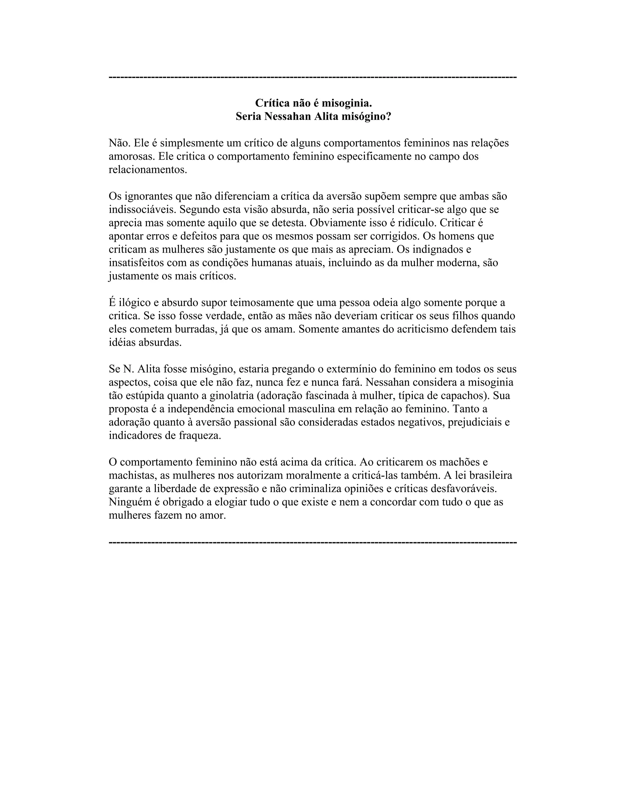 ----------------------------------------------------------------------------------------------------------
Crítica não é misoginia.
Seria Nessahan Alita misógino?
Não. Ele é simplesmente um crítico de alguns comportamentos femininos nas relações
amorosas. Ele critica o comportamento feminino especificamente no campo dos
relacionamentos.
Os ignorantes que não diferenciam a crítica da aversão supõem sempre que ambas são
indissociáveis. Segundo esta visão absurda, não seria possível criticar-se algo que se
aprecia mas somente aquilo que se detesta. Obviamente isso é ridículo. Criticar é
apontar erros e defeitos para que os mesmos possam ser corrigidos. Os homens que
criticam as mulheres são justamente os que mais as apreciam. Os indignados e
insatisfeitos com as condições humanas atuais, incluindo as da mulher moderna, são
justamente os mais críticos.
É ilógico e absurdo supor teimosamente que uma pessoa odeia algo somente porque a
critica. Se isso fosse verdade, então as mães não deveriam criticar os seus filhos quando
eles cometem burradas, já que os amam. Somente amantes do acriticismo defendem tais
idéias absurdas.
Se N. Alita fosse misógino, estaria pregando o extermínio do feminino em todos os seus
aspectos, coisa que ele não faz, nunca fez e nunca fará. Nessahan considera a misoginia
tão estúpida quanto a ginolatria (adoração fascinada à mulher, típica de capachos). Sua
proposta é a independência emocional masculina em relação ao feminino. Tanto a
adoração quanto à aversão passional são consideradas estados negativos, prejudiciais e
indicadores de fraqueza.
O comportamento feminino não está acima da crítica. Ao criticarem os machões e
machistas, as mulheres nos autorizam moralmente a criticá-las também. A lei brasileira
garante a liberdade de expressão e não criminaliza opiniões e críticas desfavoráveis.
Ninguém é obrigado a elogiar tudo o que existe e nem a concordar com tudo o que as
mulheres fazem no amor.
----------------------------------------------------------------------------------------------------------
 