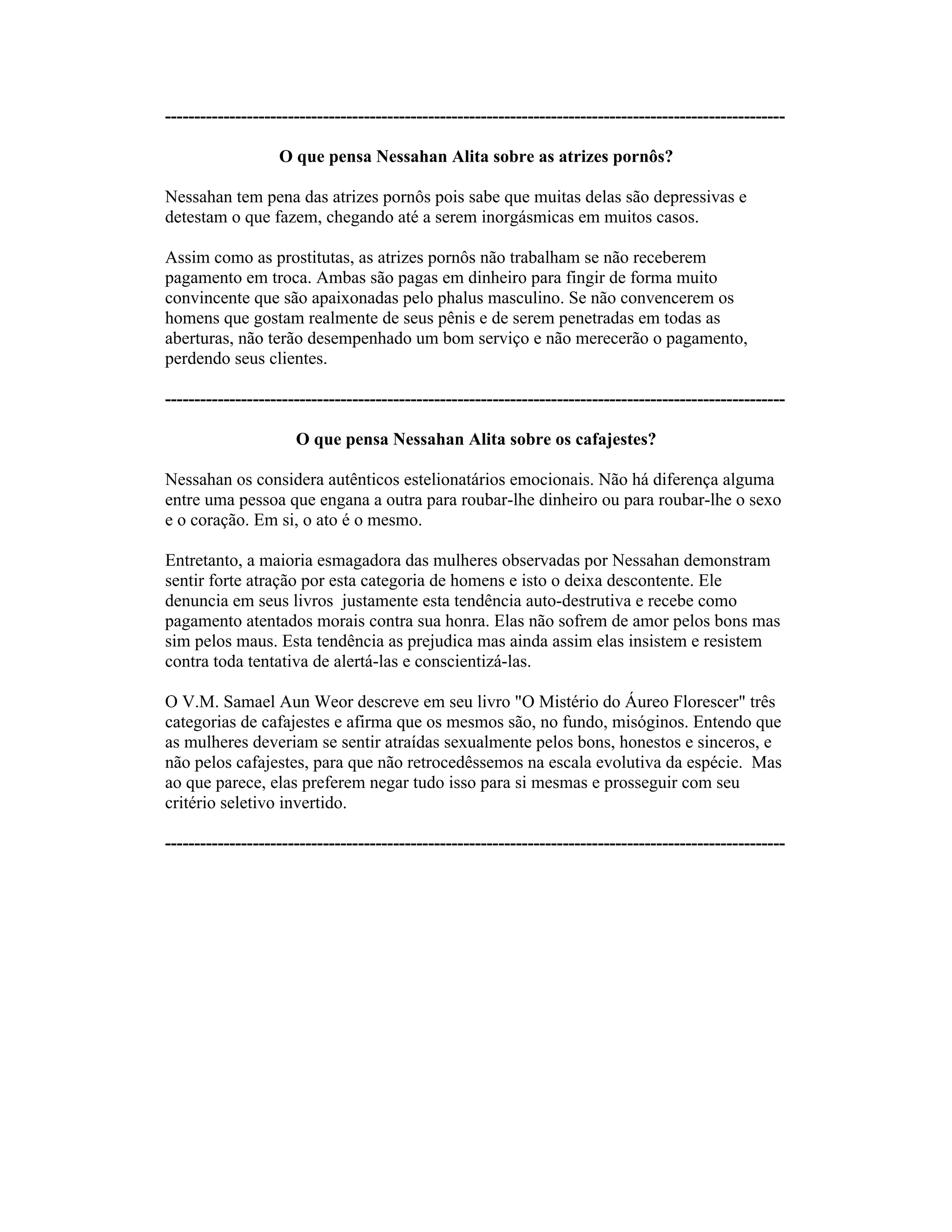 ----------------------------------------------------------------------------------------------------------
O que pensa Nessahan Alita sobre as atrizes pornôs?
Nessahan tem pena das atrizes pornôs pois sabe que muitas delas são depressivas e
detestam o que fazem, chegando até a serem inorgásmicas em muitos casos.
Assim como as prostitutas, as atrizes pornôs não trabalham se não receberem
pagamento em troca. Ambas são pagas em dinheiro para fingir de forma muito
convincente que são apaixonadas pelo phalus masculino. Se não convencerem os
homens que gostam realmente de seus pênis e de serem penetradas em todas as
aberturas, não terão desempenhado um bom serviço e não merecerão o pagamento,
perdendo seus clientes.
----------------------------------------------------------------------------------------------------------
O que pensa Nessahan Alita sobre os cafajestes?
Nessahan os considera autênticos estelionatários emocionais. Não há diferença alguma
entre uma pessoa que engana a outra para roubar-lhe dinheiro ou para roubar-lhe o sexo
e o coração. Em si, o ato é o mesmo.
Entretanto, a maioria esmagadora das mulheres observadas por Nessahan demonstram
sentir forte atração por esta categoria de homens e isto o deixa descontente. Ele
denuncia em seus livros justamente esta tendência auto-destrutiva e recebe como
pagamento atentados morais contra sua honra. Elas não sofrem de amor pelos bons mas
sim pelos maus. Esta tendência as prejudica mas ainda assim elas insistem e resistem
contra toda tentativa de alertá-las e conscientizá-las.
O V.M. Samael Aun Weor descreve em seu livro "O Mistério do Áureo Florescer" três
categorias de cafajestes e afirma que os mesmos são, no fundo, misóginos. Entendo que
as mulheres deveriam se sentir atraídas sexualmente pelos bons, honestos e sinceros, e
não pelos cafajestes, para que não retrocedêssemos na escala evolutiva da espécie. Mas
ao que parece, elas preferem negar tudo isso para si mesmas e prosseguir com seu
critério seletivo invertido.
----------------------------------------------------------------------------------------------------------
 