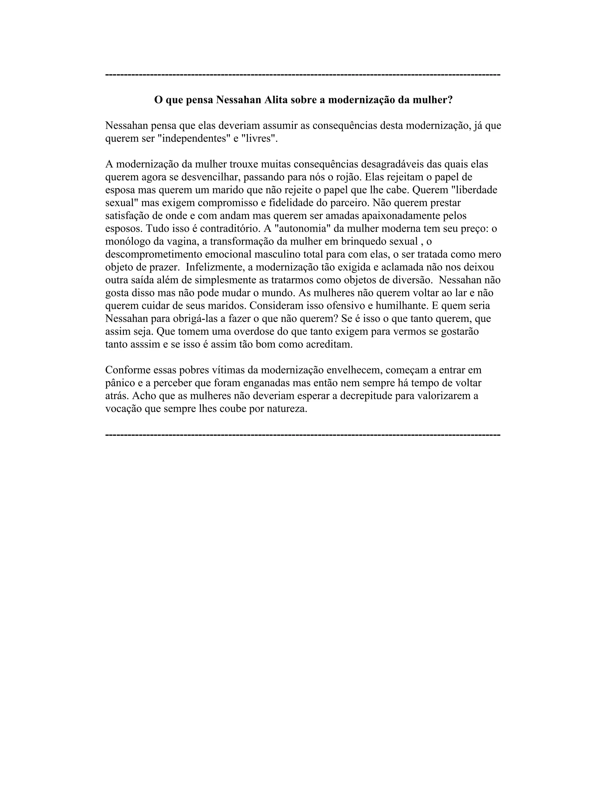 ----------------------------------------------------------------------------------------------------------
O que pensa Nessahan Alita sobre a modernização da mulher?
Nessahan pensa que elas deveriam assumir as consequências desta modernização, já que
querem ser "independentes" e "livres".
A modernização da mulher trouxe muitas consequências desagradáveis das quais elas
querem agora se desvencilhar, passando para nós o rojão. Elas rejeitam o papel de
esposa mas querem um marido que não rejeite o papel que lhe cabe. Querem "liberdade
sexual" mas exigem compromisso e fidelidade do parceiro. Não querem prestar
satisfação de onde e com andam mas querem ser amadas apaixonadamente pelos
esposos. Tudo isso é contraditório. A "autonomia" da mulher moderna tem seu preço: o
monólogo da vagina, a transformação da mulher em brinquedo sexual , o
descomprometimento emocional masculino total para com elas, o ser tratada como mero
objeto de prazer. Infelizmente, a modernização tão exigida e aclamada não nos deixou
outra saída além de simplesmente as tratarmos como objetos de diversão. Nessahan não
gosta disso mas não pode mudar o mundo. As mulheres não querem voltar ao lar e não
querem cuidar de seus maridos. Consideram isso ofensivo e humilhante. E quem seria
Nessahan para obrigá-las a fazer o que não querem? Se é isso o que tanto querem, que
assim seja. Que tomem uma overdose do que tanto exigem para vermos se gostarão
tanto asssim e se isso é assim tão bom como acreditam.
Conforme essas pobres vítimas da modernização envelhecem, começam a entrar em
pânico e a perceber que foram enganadas mas então nem sempre há tempo de voltar
atrás. Acho que as mulheres não deveriam esperar a decrepitude para valorizarem a
vocação que sempre lhes coube por natureza.
----------------------------------------------------------------------------------------------------------
 