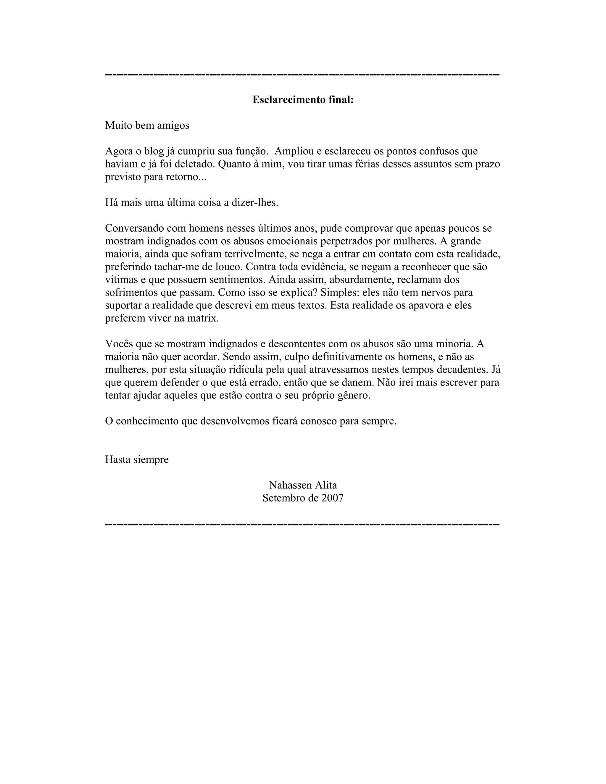----------------------------------------------------------------------------------------------------------
Esclarecimento final:
Muito bem amigos
Agora o blog já cumpriu sua função. Ampliou e esclareceu os pontos confusos que
haviam e já foi deletado. Quanto à mim, vou tirar umas férias desses assuntos sem prazo
previsto para retorno...
Há mais uma última coisa a dizer-lhes.
Conversando com homens nesses últimos anos, pude comprovar que apenas poucos se
mostram indignados com os abusos emocionais perpetrados por mulheres. A grande
maioria, ainda que sofram terrivelmente, se nega a entrar em contato com esta realidade,
preferindo tachar-me de louco. Contra toda evidência, se negam a reconhecer que são
vítimas e que possuem sentimentos. Ainda assim, absurdamente, reclamam dos
sofrimentos que passam. Como isso se explica? Simples: eles não tem nervos para
suportar a realidade que descrevi em meus textos. Esta realidade os apavora e eles
preferem viver na matrix.
Vocês que se mostram indignados e descontentes com os abusos são uma minoria. A
maioria não quer acordar. Sendo assim, culpo definitivamente os homens, e não as
mulheres, por esta situação ridícula pela qual atravessamos nestes tempos decadentes. Já
que querem defender o que está errado, então que se danem. Não irei mais escrever para
tentar ajudar aqueles que estão contra o seu próprio gênero.
O conhecimento que desenvolvemos ficará conosco para sempre.
Hasta siempre
Nahassen Alita
Setembro de 2007
----------------------------------------------------------------------------------------------------------
 