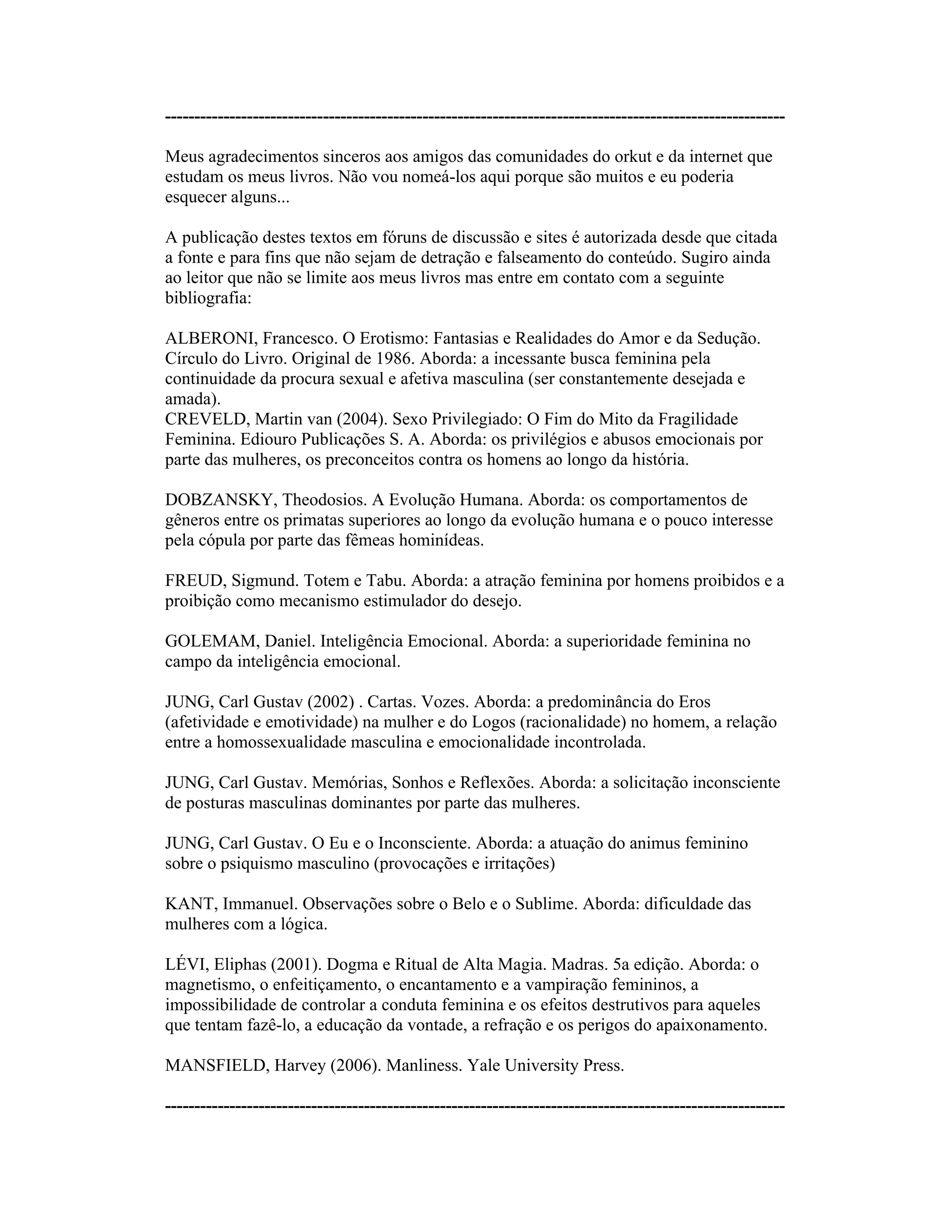 ----------------------------------------------------------------------------------------------------------
Meus agradecimentos sinceros aos amigos das comunidades do orkut e da internet que
estudam os meus livros. Não vou nomeá-los aqui porque são muitos e eu poderia
esquecer alguns...
A publicação destes textos em fóruns de discussão e sites é autorizada desde que citada
a fonte e para fins que não sejam de detração e falseamento do conteúdo. Sugiro ainda
ao leitor que não se limite aos meus livros mas entre em contato com a seguinte
bibliografia:
ALBERONI, Francesco. O Erotismo: Fantasias e Realidades do Amor e da Sedução.
Círculo do Livro. Original de 1986. Aborda: a incessante busca feminina pela
continuidade da procura sexual e afetiva masculina (ser constantemente desejada e
amada).
CREVELD, Martin van (2004). Sexo Privilegiado: O Fim do Mito da Fragilidade
Feminina. Ediouro Publicações S. A. Aborda: os privilégios e abusos emocionais por
parte das mulheres, os preconceitos contra os homens ao longo da história.
DOBZANSKY, Theodosios. A Evolução Humana. Aborda: os comportamentos de
gêneros entre os primatas superiores ao longo da evolução humana e o pouco interesse
pela cópula por parte das fêmeas hominídeas.
FREUD, Sigmund. Totem e Tabu. Aborda: a atração feminina por homens proibidos e a
proibição como mecanismo estimulador do desejo.
GOLEMAM, Daniel. Inteligência Emocional. Aborda: a superioridade feminina no
campo da inteligência emocional.
JUNG, Carl Gustav (2002) . Cartas. Vozes. Aborda: a predominância do Eros
(afetividade e emotividade) na mulher e do Logos (racionalidade) no homem, a relação
entre a homossexualidade masculina e emocionalidade incontrolada.
JUNG, Carl Gustav. Memórias, Sonhos e Reflexões. Aborda: a solicitação inconsciente
de posturas masculinas dominantes por parte das mulheres.
JUNG, Carl Gustav. O Eu e o Inconsciente. Aborda: a atuação do animus feminino
sobre o psiquismo masculino (provocações e irritações)
KANT, Immanuel. Observações sobre o Belo e o Sublime. Aborda: dificuldade das
mulheres com a lógica.
LÉVI, Eliphas (2001). Dogma e Ritual de Alta Magia. Madras. 5a edição. Aborda: o
magnetismo, o enfeitiçamento, o encantamento e a vampiração femininos, a
impossibilidade de controlar a conduta feminina e os efeitos destrutivos para aqueles
que tentam fazê-lo, a educação da vontade, a refração e os perigos do apaixonamento.
MANSFIELD, Harvey (2006). Manliness. Yale University Press.
----------------------------------------------------------------------------------------------------------
 
