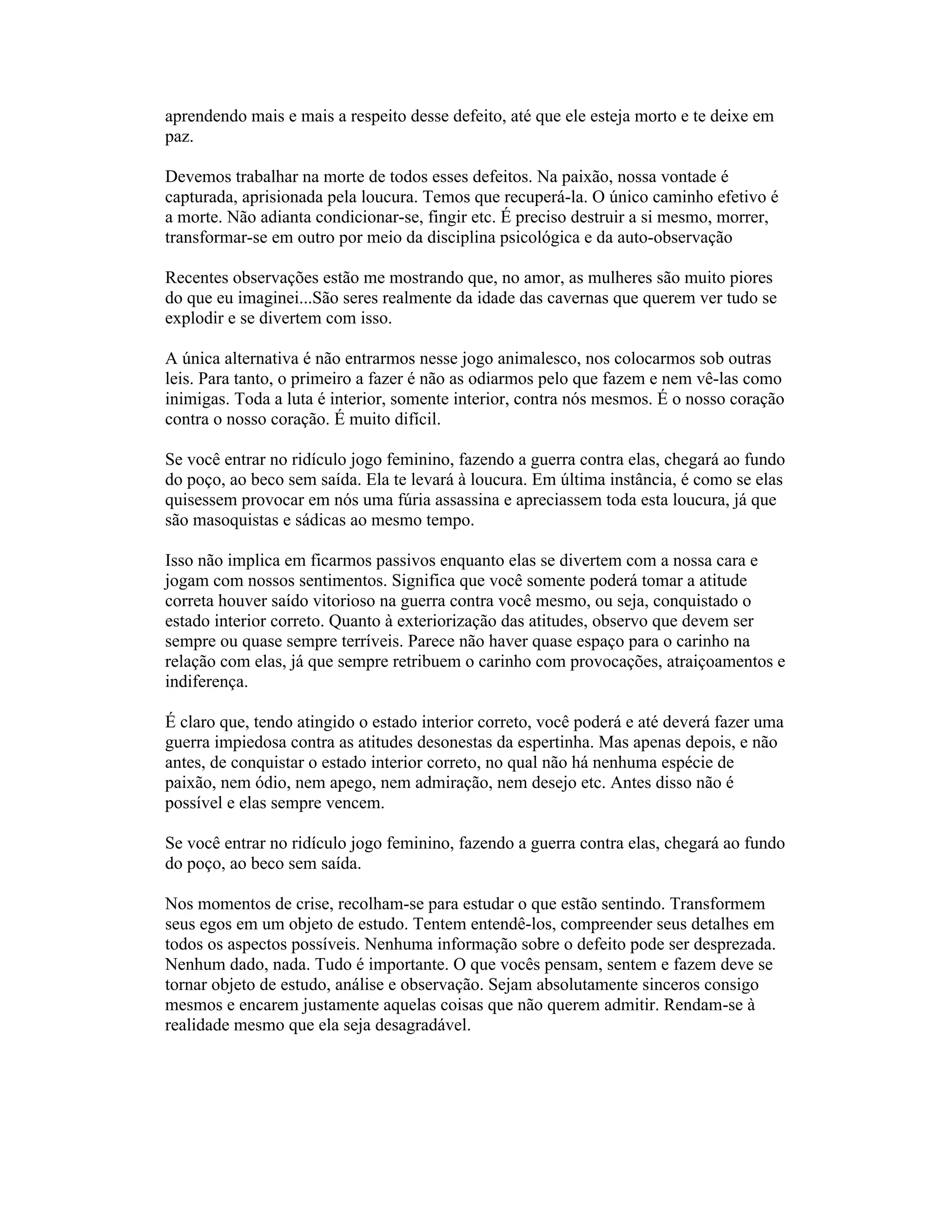 aprendendo mais e mais a respeito desse defeito, até que ele esteja morto e te deixe em
paz.
Devemos trabalhar na morte de todos esses defeitos. Na paixão, nossa vontade é
capturada, aprisionada pela loucura. Temos que recuperá-la. O único caminho efetivo é
a morte. Não adianta condicionar-se, fingir etc. É preciso destruir a si mesmo, morrer,
transformar-se em outro por meio da disciplina psicológica e da auto-observação
Recentes observações estão me mostrando que, no amor, as mulheres são muito piores
do que eu imaginei...São seres realmente da idade das cavernas que querem ver tudo se
explodir e se divertem com isso.
A única alternativa é não entrarmos nesse jogo animalesco, nos colocarmos sob outras
leis. Para tanto, o primeiro a fazer é não as odiarmos pelo que fazem e nem vê-las como
inimigas. Toda a luta é interior, somente interior, contra nós mesmos. É o nosso coração
contra o nosso coração. É muito difícil.
Se você entrar no ridículo jogo feminino, fazendo a guerra contra elas, chegará ao fundo
do poço, ao beco sem saída. Ela te levará à loucura. Em última instância, é como se elas
quisessem provocar em nós uma fúria assassina e apreciassem toda esta loucura, já que
são masoquistas e sádicas ao mesmo tempo.
Isso não implica em ficarmos passivos enquanto elas se divertem com a nossa cara e
jogam com nossos sentimentos. Significa que você somente poderá tomar a atitude
correta houver saído vitorioso na guerra contra você mesmo, ou seja, conquistado o
estado interior correto. Quanto à exteriorização das atitudes, observo que devem ser
sempre ou quase sempre terríveis. Parece não haver quase espaço para o carinho na
relação com elas, já que sempre retribuem o carinho com provocações, atraiçoamentos e
indiferença.
É claro que, tendo atingido o estado interior correto, você poderá e até deverá fazer uma
guerra impiedosa contra as atitudes desonestas da espertinha. Mas apenas depois, e não
antes, de conquistar o estado interior correto, no qual não há nenhuma espécie de
paixão, nem ódio, nem apego, nem admiração, nem desejo etc. Antes disso não é
possível e elas sempre vencem.
Se você entrar no ridículo jogo feminino, fazendo a guerra contra elas, chegará ao fundo
do poço, ao beco sem saída.
Nos momentos de crise, recolham-se para estudar o que estão sentindo. Transformem
seus egos em um objeto de estudo. Tentem entendê-los, compreender seus detalhes em
todos os aspectos possíveis. Nenhuma informação sobre o defeito pode ser desprezada.
Nenhum dado, nada. Tudo é importante. O que vocês pensam, sentem e fazem deve se
tornar objeto de estudo, análise e observação. Sejam absolutamente sinceros consigo
mesmos e encarem justamente aquelas coisas que não querem admitir. Rendam-se à
realidade mesmo que ela seja desagradável.
 