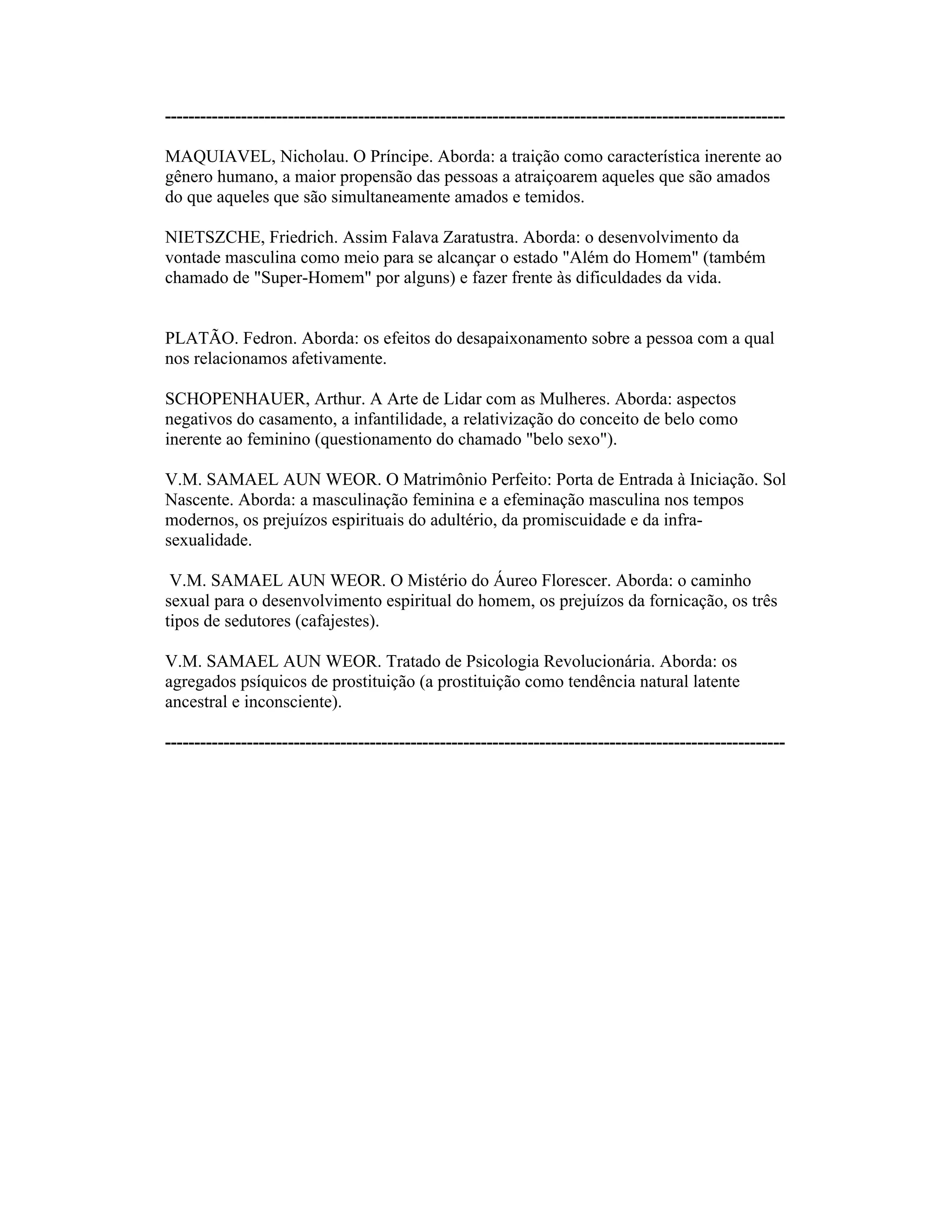 ----------------------------------------------------------------------------------------------------------
MAQUIAVEL, Nicholau. O Príncipe. Aborda: a traição como característica inerente ao
gênero humano, a maior propensão das pessoas a atraiçoarem aqueles que são amados
do que aqueles que são simultaneamente amados e temidos.
NIETSZCHE, Friedrich. Assim Falava Zaratustra. Aborda: o desenvolvimento da
vontade masculina como meio para se alcançar o estado "Além do Homem" (também
chamado de "Super-Homem" por alguns) e fazer frente às dificuldades da vida.
PLATÃO. Fedron. Aborda: os efeitos do desapaixonamento sobre a pessoa com a qual
nos relacionamos afetivamente.
SCHOPENHAUER, Arthur. A Arte de Lidar com as Mulheres. Aborda: aspectos
negativos do casamento, a infantilidade, a relativização do conceito de belo como
inerente ao feminino (questionamento do chamado "belo sexo").
V.M. SAMAEL AUN WEOR. O Matrimônio Perfeito: Porta de Entrada à Iniciação. Sol
Nascente. Aborda: a masculinação feminina e a efeminação masculina nos tempos
modernos, os prejuízos espirituais do adultério, da promiscuidade e da infra-
sexualidade.
V.M. SAMAEL AUN WEOR. O Mistério do Áureo Florescer. Aborda: o caminho
sexual para o desenvolvimento espiritual do homem, os prejuízos da fornicação, os três
tipos de sedutores (cafajestes).
V.M. SAMAEL AUN WEOR. Tratado de Psicologia Revolucionária. Aborda: os
agregados psíquicos de prostituição (a prostituição como tendência natural latente
ancestral e inconsciente).
----------------------------------------------------------------------------------------------------------
 