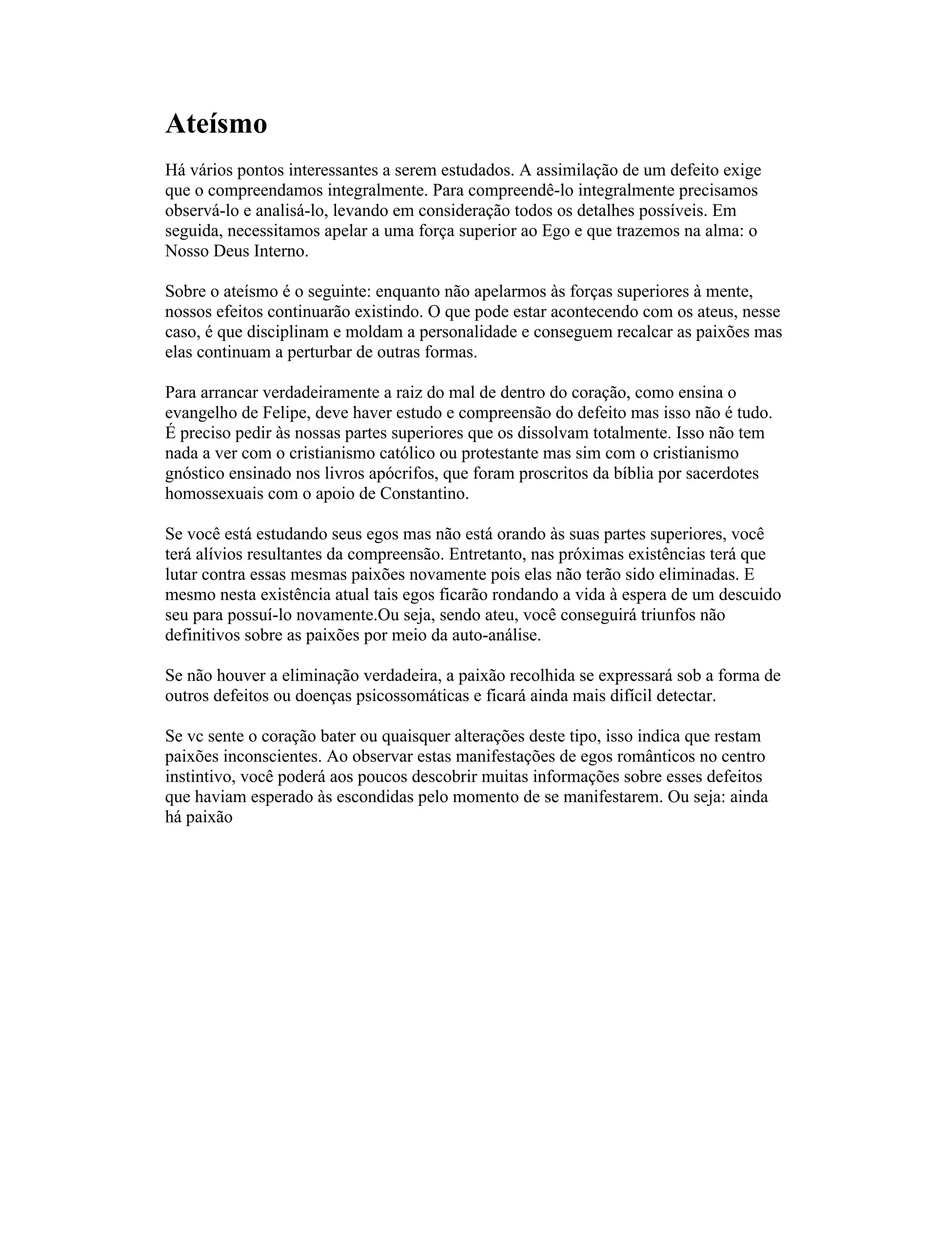 Ateísmo
Há vários pontos interessantes a serem estudados. A assimilação de um defeito exige
que o compreendamos integralmente. Para compreendê-lo integralmente precisamos
observá-lo e analisá-lo, levando em consideração todos os detalhes possíveis. Em
seguida, necessitamos apelar a uma força superior ao Ego e que trazemos na alma: o
Nosso Deus Interno.
Sobre o ateísmo é o seguinte: enquanto não apelarmos às forças superiores à mente,
nossos efeitos continuarão existindo. O que pode estar acontecendo com os ateus, nesse
caso, é que disciplinam e moldam a personalidade e conseguem recalcar as paixões mas
elas continuam a perturbar de outras formas.
Para arrancar verdadeiramente a raiz do mal de dentro do coração, como ensina o
evangelho de Felipe, deve haver estudo e compreensão do defeito mas isso não é tudo.
É preciso pedir às nossas partes superiores que os dissolvam totalmente. Isso não tem
nada a ver com o cristianismo católico ou protestante mas sim com o cristianismo
gnóstico ensinado nos livros apócrifos, que foram proscritos da bíblia por sacerdotes
homossexuais com o apoio de Constantino.
Se você está estudando seus egos mas não está orando às suas partes superiores, você
terá alívios resultantes da compreensão. Entretanto, nas próximas existências terá que
lutar contra essas mesmas paixões novamente pois elas não terão sido eliminadas. E
mesmo nesta existência atual tais egos ficarão rondando a vida à espera de um descuido
seu para possuí-lo novamente.Ou seja, sendo ateu, você conseguirá triunfos não
definitivos sobre as paixões por meio da auto-análise.
Se não houver a eliminação verdadeira, a paixão recolhida se expressará sob a forma de
outros defeitos ou doenças psicossomáticas e ficará ainda mais difícil detectar.
Se vc sente o coração bater ou quaisquer alterações deste tipo, isso indica que restam
paixões inconscientes. Ao observar estas manifestações de egos românticos no centro
instintivo, você poderá aos poucos descobrir muitas informações sobre esses defeitos
que haviam esperado às escondidas pelo momento de se manifestarem. Ou seja: ainda
há paixão
 