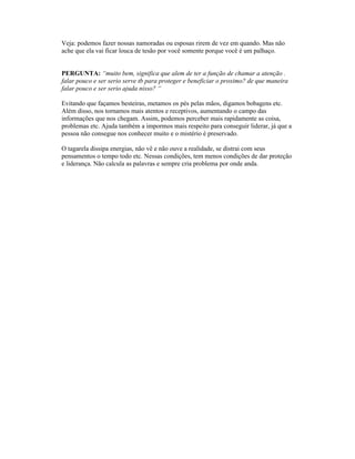 Veja: podemos fazer nossas namoradas ou esposas rirem de vez em quando. Mas não
ache que ela vai ficar louca de tesão por você somente porque você é um palhaço.
PERGUNTA: “muito bem, significa que alem de ter a função de chamar a atenção .
falar pouco e ser serio serve tb para proteger e beneficiar o proximo? de que maneira
falar pouco e ser serio ajuda nisso? “
Evitando que façamos besteiras, metamos os pés pelas mãos, digamos bobagens etc.
Além disso, nos tornamos mais atentos e receptivos, aumentando o campo das
informações que nos chegam. Assim, podemos perceber mais rapidamente as coisa,
problemas etc. Ajuda também a impormos mais respeito para conseguir liderar, já que a
pessoa não consegue nos conhecer muito e o mistério é preservado.
O tagarela dissipa energias, não vê e não ouve a realidade, se distrai com seus
pensamentos o tempo todo etc. Nessas condições, tem menos condições de dar proteção
e liderança. Não calcula as palavras e sempre cria problema por onde anda.
 