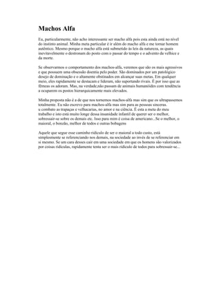 Machos Alfa
Eu, particularmente, não acho interessante ser macho alfa pois esta ainda está no nível
do instinto animal. Minha meta particular é ir além do macho alfa e me tornar homem
autêntico. Mesmo porque o macho alfa está submetido às leis da natureza, as quais
inevitavelmente o destronam do posto com o passar do tempo e o advento da velhice e
da morte.
Se observarmos o comportamento dos machos-alfa, veremos que são os mais agressivos
e que possuem uma obsessão doentia pelo poder. São dominados por um patológico
desejo de dominação e o altamente obstinados em alcançar suas metas. Em qualquer
meio, eles rapidamente se destacam e lideram, não suportando rivais. É por isso que as
fêmeas os adoram. Mas, na verdade,não passam de animais humanóides com tendência
a ocuparem os postos hierarquicamente mais elevados.
Minha proposta não é a de que nos tornemos machos-alfa mas sim que os ultrapassemos
totalmente. Eu não escrevo para machos-alfa mas sim para as pessoas sinceras.
u combato as trapaças e velhacarias, no amor e na ciência. É esta a meta do meu
trabalho e isto está muito longe dessa insanidade infantil de querer ser o melhor,
sobressair-se sobre os demais etc. Isso para mim é coisa de americano...Se o melhor, o
maioral, o bonzão, melhor de todos e outras bobagens
Aquele que segue esse caminho ridículo de ser o maioral a todo custo, está
simplesmente se referenciando nos demais, na sociedade ao invés de se referenciar em
si mesmo. Se um cara desses cair em uma sociedade em que os homens são valorizados
por coisas ridículas, rapidamente tenta ser o mais ridículo de todos para sobressair-se...
 