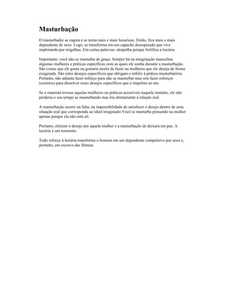 Masturbação
O masturbador se esgota e se torna mais e mais luxurioso. Então, fica mais e mais
dependente de sexo. Logo, se transforma em um capacho desesperado que vive
implorando por migalhas. Em curtas palavras: atrapalha porque fortifica a luxúria.
Importante: você não se masturba de graça. Sempre há na imaginação masculina
algumas mulheres e práticas específicas com as quais ele sonha durante a masturbação.
São coisas que ele gosta ou gostaria muito de fazer ou mulheres que ele deseja de forma
exagerada. São estes desejos específicos que obrigam o infeliz à prática masturbatória.
Portanto, não adianta fazer esforço para não se masturbar mas sim fazer esforços
(corretos) para dissolver esses desejos específicos que o impelem ao ato.
Se o onanista tivesse aquelas mulheres ou práticas acessíveis naquele instante, ele não
perderia o seu tempo se masturbando mas iria diretamente à relação real.
A masturbação ocorre na falta, na impossibilidade de satisfazer o desejo dentro de uma
situação real que corresponda ao ideal imaginado.Você se masturba pensando na mulher
apenas porque ela não está ali.
Portanto, elimine o desejo por aquela mulher e a masturbação de deixará em paz. A
luxúria é um tormento.
Todo reforço à luxúria transforma o homem em um dependente compulsivo por sexo e,
portanto, em escravo das fêmeas.
 