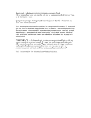 Quanto mais você ejacular, mais impotente e menos macho ficará.
Não se trata de ficar horas sem ejacular pois não há nada de extraordinário nisso. Trata-
se de ficar meses e anos.
Qualquer um consegue ficar algumas horas sem ejacular! O difícil e ficar meses ou
anos, como fazem os mestres!
Você deve limpar continuamente sua mente de todo pensamento morboso. À medida em
que este traço luxurioso for desaparecendo, você ficará mais e mais tempo sem ejacular,
até chegar a anos, como os mestres, e não apenas algumas horinhas, como nós ficamos
normalmente. E a mulher que se dane! Elas sempre vão reclamar mesmo...mas neste
caso, se não vere você ejacular, ficará vencida e não te deixará em paz, atrás de você
todo o tempo.
PERGUNTA: "Se eu for limpando tais pensamentos, como conseqüência eu iria aos
poucos parando de sentir necessidade de chegar nas mulheres querendo algo mais?
Não corro o risco de ficar assexuado? Pq normalmente, antes de chegar em alguma
mulher, já tenho alguns pensamentos luxuriosos com ela.. caso eu retire os
pensamentos, acabo retirando também a vontade de chegar nas mulheres?"
Você vai submetendo este instinto ao controle da consciência.
 