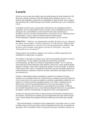 Luxuria
Sei de um caso em que uma mulher traía seu marido porque ele temia machucá-la. Ela
dizia que o amante a estourava, fazia fist fucking, batia, agredia no sexo etc. e ela
gostava. São trogloditas e gostam de ser arrebentadas no auge do tesão. Isso se explica
pela adrenalina alta e também porque essas atitudes comunicam que o cara é impiedoso
e forte.
Eu defendo a teoria de que a maioria delas, infelizmente, são trogloditas primitivas
reprimidas. Por isso, para mantê-la fiel ao seu lado, vc deve estraçalhá-la em um sexo
selvagem como o dos tubarões ou ela irá procurar outro mais cruel do que vc.
Entretanto, isso deve ser feito conscientemente e com critério. Essa é a diferença entre o
que proponho e o que os machos violentos realizam instintivamente.
O mais importante é aprender a não ejacular para sustentar o ato até vencê-la.
PERGUNTA: “ Nahassen, sua argumentação em defesa da prática de sexo selvagem é
até, admito, deveras lógica e aceitável. Entretanto, você não acha que "Magia Sexual"
e "sexo selvagem poderoso e consciente" são conceitos mutuamente excludentes? Não
lhe parece que este último é mais afeto ao conceito de "fornicação", com a qual
"assassinamo-nos a nós mesmos"?”
Só para aclarar mais: podemos comparar o ato sexual ao combate corporal pois são
semelhantes no aspecto que vou apontar.
No combate vc não pode ser somente suave, flexível mas também não pode ser ansioso
e somente bruto. Vc deve adquirir um estado de extrema fúria controlada
conscientemente, que Bruce Lee chamava "perpetração do golpe". Se vc se deixasse
tomar pela fúria inconscientemente, faria besteiras, daria socos a esmo, perderia golpes,
gastaria as energias e logo estaria vencido pelo cansaço. Se, por outro lado, vc deixasse
a fúria crescer sob a vista e o comando da consciência, ela seria sua aliada, alteraria seu
sistema hormonal, erradicaria o medo de sua alma, aumentaria a descarga de força em
seus músculos etc.
Portanto, a fúria poderia ajudar ou prejudicar o guerreiro no combate. O mesmo
acontece com a excitação sexual. Se vc permitir que a excitação sexual cresça dentro de
você e tome conta de seu corpo sem perder a consciência, aprendendo a dominá-la, sua
potência e sua força muscular aumentarão durante o ato. Então vc poderá fazer sua
fêmea sentir o peso de sua masculinidade pois é isso o que elas querem. Vc não
necessita degenerar-se, fazer bizarrices etc. para atingí-la com seu poder. O fogo do
sexo ardente intensamente aceso e conscientemente dirigido além de ativar os geradores
de orgônio e acelerar a transmutação, irá regenerá-lo física e psicologicamente.
É preciso ter algo para fazer frente ao impressionismo dos fornicários irredentos pois,
do contrário, sua parceira irá acreditar que esses degenerados são mais machos do que
você, somente porque fazem algumas bizarrices idiotas que elas acham que é grande
coisa...
... Não necessariamente a selvageria sexual é degenerativa. O que digo é que se vc tocar
a mulher como se ela fosse de vidro, ela não irá agradececê-lo por isso, ao contrário do
que parece. Ela irá considerá-lo fraco e irá procurar outro que a arrebente. Portanto, no
 