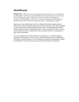 Identificação
PERGUNTA: “Gostaria de tirar uma pequena duvida com meus caros companheiros
de comunidade. Como agir em a brincadeirinhas de mal gosto feitas na cara larga na
fente de todo mundo e que vc ainda por cima ñ tem um bom contra-ataque no
momento? Fingir indiferença? Ser severo e mostrar que ñ gostou da brincadeira de
uma forma bem sutil? Ou de uma forma mais brusca?...Obrigado pela atenção”
Sugiro que a encare diretamente nos olhos, olhando-a fixamente tentando penetrar
fundo em sua alma por bastante tempo, até que ela baixe os olhos. Elas são mais rápidas
do que nós nestas provocações porque são irracionais. A irracionalidade lhes confere
imensa rapidez em ação e reação porque libera o centro emocional para atuar. O que as
orienta nestas horas não é o intelecto mas sim as emoções inferiores e mesquinhas às
quais estão acostumadas.
Se vc foi atingido pelo sarcasmo feminino, isso indica que vc a considera digna de
importância e ainda não a vê como é: uma criatura fútil, desprovida de entendimento e
movida por emoções inferiores. Vc deve atingir esse estado pela compreensão e análise
da realidade até convencer-se de que o que elas dizem não merece importância.
 