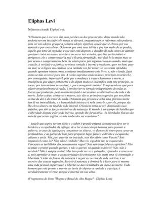 Eliphas Levi
Nahassen citando Eliphas levi:
"O homem que é escravo das suas paixões ou dos preconceitos deste mundo não
poderia ser um iniciado; ele nunca se elevará, enquanto nao se reformar; não poderia,
pois ser um adepto, porque a palavra adepto significa aquele que se elevou por sua
vontade e por suas obras. O homem que ama suas idéias e que tem medo de as perder,
aquele que teme as verdades e que não está disposto a duvidar de tudo, antes de admitir
qualquer coisa ao acaso, esse deve encerrar tais estudos, que lhes serão inúteis e
perigosos; ele o compreenderia mal e ficaria perturbado, mas ficá-lo-ia muito mais se
por acaso o compreendesse bem. Se estais preso por alguma coisa ao mundo, mais que
a razão, à verdade e a justiça, se vossa vontade é incerta e vacilante, quer no bem, quer
no mal; se a lógica vos espanta, se a verdade vos faz corar; se vos sentis ofendido,
quando apontam vossos erros, condenai imediatamente este livro, e, não o lendo, fazei
como se não existisse para vós. A razão suprema sendo o único princípio invariável e,
por conseguinte, imperecível, pois que a mudança é o que chamamos a morte, a
inteligência que adere fortemente e de algum modo se indentifica com este princípio, se
torna, por isso mesmo, invariável, e, por conseguinte imortal. Compreende-se que para
aderir invariavelmente a razão, é preciso ter-se tornado independente de todas as
forças que produzem, pelo movimento fatal e necessário, as alternativas da vida e da
morte. Saber sofrer, abster-se e morrer, tais são os primeiros segredos que nos põem
acima da dor e do temor do nada. O homem que procura e acha uma gloriosa morte
tem fé na imortalidade, e a humanidade inteira crê nela com ele e por ele, porque ela
lhe eleva altares em sinal da vida imortal. O homem torna-se rei, dominando suas
paixões, que são as forças instintivas da natureza. O mundo é um campo de batalha que
a liberdade disputa à força da inércia, opondo-lhe força ativa. As liberdades físicas são
mós de que sereis o grão, se não souberdes ser o moleiro."
“ Aquele que aspira ser um sábio e a saber o grande enigma da natureza deve ser o
herdeiro e o espoliador da esfinge; deve ter a sua cabeça humana para possuir a
palavra, as asas de águia para conquistar as alturas, os flancos de touro para cavar as
profundezas, e as garras de leão para preparar lugar para si à direita e à esquerda,
adiante e atrás. Vós, pois quereis ser iniciado, sois tão sábio como Fausto? Sois
impassível como Jó? Não, não é verdade? Mas vós o podeis ser, se o quiserdes.
Vencestes os turbilhões dos pensamentos vagos? Sois sem indecisões e caprichos? Não
aceitais o prazer quando quereis, e não o quereis só quando o deveis? Não, não é
verdade? Não é sempre assim? Mas isso pode ser se o quiserdes. Aprender a vencer-se
é, pois aprender a viver, e as austeridades do estoicismo não eram uma vã ostentação a
liberdade! Ceder às forças da natureza é seguir a corrente da vida coletiva, é ser
escravo das causas segundas. Resistir à natureza e dominá-la é fazer para si mesmo
uma vida pessoal imperecível, é libertar-se das vicissitudes da vida e da morte. Todo
homem que está pronto a morrer ao invés de abjurar a verdade e a justiça, é
verdadeiramente vivente, porque é imortal em sua alma.
(Fragmentos do livro "Dogma e Ritual de Alta Magia" - Eliphas Levi)
 