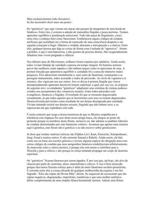 Mais esclarecimentos (não discutirei)
Se faz necessário dizer mais um pouco.
Os “gnósticos” que aqui vieram me atacar não passam de integrantes de uma horda de
fanáticos. Entre eles, é comum a adoção de mansidões fingidas e poses pietistas. Tentam
aparentar equilíbrio e ponderação emocional. Tudo não passa de fingimento, cresci
entre eles e conheço bem como funcionam. Estabelecem alguns códigos de conduta
artificiais que acreditam ser a forma de expressão de uma consciência desperta e em
seguida começam a fingir. Odeiam a verdade, detestam a introspecção e a clareza. Entre
eles, qualquer pessoa que diga as coisas de forma crua é tachada de “agressiva”. Amam
a polidez, o que é uma hipocrisia, e não gostam de pessoas diretas. São exageradamente
faladores mas vivem pregando o silêncio.
Nos últimos anos do Movimento, milhares foram expulsos por adultério. Ainda assim,
todos viviam falando de castidade e pureza em tempo integral. Os homens sentiam
pavor das mulheres, eram tapados e não sabiam sequer como se aproximar de uma. A
postura forçada que aparentava equilíbrio e castidade foi a causa de inúmeros males
psíquicos. Eles adoeceram mentalmente e, num surto de fanatismo, começaram a se
perseguir mutuamente, todos acusando a todos de perversão. Ao invés de vigiarem a si
mesmos, eles vigiavam uns aos outros. Isso se deveu à postura fingida que visava
desesperadamente aparentar desenvolvimento espiritual, a qual, por sua vez, se originou
do seguinte erro: os estudantes “gnósticos” adaptaram seus sistemas de crenças judaico-
cristãos aos ensinamentos dos veneráveis mestres. Eram todos parecidos com
evangélicos, fanáticos e fingidos. O resultado foi que se tornaram degenerados
sexualmente, já que todos aqueles que se horrorizam com sexo se tornam degenerados.
Desenvolveram perversões como resultado de um desejo desesperado por castidade.
Viviam tentando resistir aos desejos sexuais, fingindo que não tinham sexo, e os
represavam até que explodiam com tudo.
É neste contexto que surge a teoria mentirosa de que os Mestres respaldavam a
tolerância com trapaças.No caso desta nossa amiga louca, ela chegou ao ponto de
protestar porque os membros deste fórum, inclusive eu, não adotam os padrões ridículos
de conduta determinados por este fanatismo coletivo. Acontece que apenas uma minoria
aqui é gnóstica, este fórum não é gnóstico e eu não escrevo sobre gnosticismo.
Já disse que minhas matrizes teóricas são Eliphas Lévi, Kant, Nietszche, Schopenhauer,
Jung, Freud e muitos outros. E não somente Samael e Rabolú. Ainda assim, ela fala
como seu eu fosse um escritor gnóstico e tivesse alguma espécie de obrigação para com
certos códigos de conduta que seus amiguinhos fanáticos estabeleceram arbitrariamente.
Se mencionei estes e outros mestres, é porque eles tem muito a contribuir para a
filosofia e para a ciência e não porque eu esteja tentando propagar um corpo de doutrina
espiritual.
Os “gnósticos” ficaram famosos por serem tapados. É por isso que, até hoje, são alvo de
chacota por parte de cientistas, ateus, materialistas e céticos. E isso é bem merecido
porque eles nunca fizeram esforço para ir além do mero fanatismo sectário proselitista.
É corrente entre eles a crença absurda de qualquer mulherzinha da esquina é um Ser
Sagrado. “Elas são cópias da Divina Mãe”, dizem. Se esquecem de acrescentar que são
cópias negativas, degeneradas, imperfeitas, tenebrosas e que uma mulher autêntica
difere completamente de uma simples fêmea humanóide sinistra. Adorar uma fêmea
 