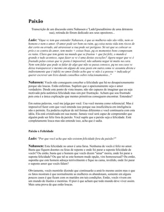 Paixão
Transcrição de um discussão entre Nahassen e 'Lado'(pseudônimo de uma detratora
sua), retirada do fórum dedicado aos seus opositores...
Lado: "Oque vc tem que entender Nahassen, é que as mulheres não são vilãs, nem os
homens e nem o amor. O amor pode ser bom ou ruim, qq coisa nesta vida tem riscos de
dar certo ou errado, até atravessar a rua pode ser perigoso. Só sei que se colocar os
prós e os contra do amor, tem muito + coisas boas, pq os momentos bons compessam
os ruins. Claro que tem gente na mundo que se frustou + que foi feliz, o mundo é
grande e tudo acontece, oque fazer se vc é uma destas exceções? Agora negar que vc é
frustado pelas coisas que vc posta é impossível, não adianta negar tá muito na cara.
Nem vem falar que pode se falar de algo que não se passa conosco, pq no seu caso vc
deixa transparecer e mesmo em alguns de seus posts em outra comu vc assumiu direta e
indiretamente que é infeliz no amor.Então acho que vc não é a pessoa + indicada p/
querer escrever um livro dando conselhos sobre relacionamentos..."
Nahassen: Vocês não conseguem conceber a felicidade que há no desapaixonamento
porque são loucas. Estão enfermas. Supõem que o apaixonamento seja o amor
verdadeiro. Desde este ponto de vista insano, não são capazes de imaginar que eu seja
motivado pela autêntica felicidade mas sim por frustração. Acham que sou frustrado
pois esta é a única explicação que mentes primitivas conseguem encontrar. Entendeu?
Em outras palavras, você me julga por você. Usa você mesma como referencial. Mas é
impossível fazer com que você entenda isso porque sua insuficiência em inteligência
não o permite. Eu poderia explicar de mil formas diferentes e você continuaria com esta
idéia. Ela está cristalizada em sua mente. Jamais você será capaz de compreender que
alguém pode ser feliz fora da paixão. Você supõe que a paixão seja a felicidade. Está
completamente louca mas não entende isso, acha que é sadia.
Paixão x Felicidade
Lado: "Por que você acha que não existem felicidade fora da paixão?"
Nahassen: Esta felicidade no amor é uma farsa. Nenhuma de vocês é feliz no amor.
Basta que fiquem doentes ou feias de repente e onde foi parar a suposta felicidade de
vocês? Ou então, basta que o homem que vocês dizem "amar" morra, onde foi parar a
suposta felicidade? Ou que tal se este homem mude opção, vire homossexual? Ou então,
suponha que este homem adoeça terrivelmente e fique na cama, inválido, onde foi parar
o suposto amor que vocês falam?
Obviamente, vocês mentirão dizendo que continuarão a amá-lo mesmo assim mas o que
os fatos mostram é que normalmente as mulheres os abandonam, somente em alguns
poucos casos é que ficam com os maridos em tais condições. Então, vocês vivem em
um mundo de ilusões e mentiras. O pior é que acham que todo mundo deve viver assim.
Mais uma prova de que estão loucas.
 