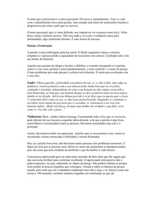 O amor que é pernicioso é o amor passional. Ele turva o entendimento. Veja vc: está
com o entendimento turvo pela paixão. Seu coração está cheio de sentimentos baratos e
desprezíveis por mim e pelo que eu escrevo.
O amor passional, que vc tanto defende, nos impede de ver a pessoa como ela é. Além
disso, torna o homem escravo. Não tem nada a ver com o verdadeiro amor pela
humanidade, algo totalmente distinto. É uma forma de loucura.
Paixão e Frustração
A paixão é uma embriagués pela luz astral. O fluído magnético satura o sistema
simpático e a pessoa perde a capacidade de raciocinar com clareza. Confunde tudo e faz
um monte de besteiras.
Aqueles que gostam de afogar a lucidez e debilitar a vontade entregando-se à paixão,
como é o seu caso, perdem o juízo paulatinamente, o auto-controle e o senso de perigo.
Criam problemas por onde passam e sofrem terrivelmente. É muito provavelmente este
o seu caso.
Lado: "Outra querido, a felicidade esta dentro de nós, se vc não é feliz, não culpe as
mulheres, resolva primeiro com o seu subconciente.Ainda bem que eu vivo feliz,
cantando e sorrindo, independente de estar com homem ou não sempre estou feliz e
bem humorada, se bem que sem homem desque eu dei o primeiro beijo na boca nunca
lembro te ter ficado...Sei lá este último post aki é só p/ dizer que eu queria que vc fosse
1 centéssimo feliz como eu sou, vc não seria assim frustado. Enquanto vc continuar a
acreditar neste monte de porcaria que vc acredita, vc continuará a ser esse lixo
humano infeliz...Mude sua kbeça, arranje uma mulher de verdade e seja feliz, viver
como vc vive não vale a pena..."
Nahassen: Bem...minha cômica baranga. Examinando todo o lixo que vc escreveu,
pude abstrair de sua loucura a seguinte idéia absurda: a de que a paixão é algo bom,
maravilhoso e recomendável para as pessoas. Há outras insanidades mas esta é a
principal.
Assim, deveríamos todos nos apaixonar. Aqueles que se recusassem a isso, como eu
recomendo, teriam renunciado à felicidade e seriam frustrados.
Ora, se a paixão fosse boa, não haveriam tantas pessoas com problemas amorosos. É
digno de nota que as pessoas mais felizes no amor são justamente as desapaixonadas,
pois são estas que tem condição de desfrutar o que de melhor a vida oferece.
Uma pessoa apaixonada gera na outra uma sensação de bem estar que lhe sugere que
não necessita retribuir para continuar recebendo. O apaixonado está passivo (daí a
palavra paixão), ou seja, submetido ao objeto de desejo. Não poderá rebelar-se porque
teme perder as poucas migalhas que conseguiu. Atende a todos os desejos da pessoa
amada, pois teme que ela o abandone totalmente caso não o faça, e se oferece como um
escravo. Obviamente, receberá somente migalhas em retribuição ao que dá.
 