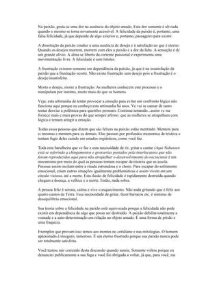 Na paixão, gesta-se uma dor na ausência do objeto amado. Esta dor somente é aliviada
quando o mesmo se torna novamente acessível. A felicidade da paixão é, portanto, uma
falsa felicidade, já que depende de algo exterior e, portanto, passageiro para existir.
A dissolução da paixão conduz a uma ausência de desejo e à satisfação no que é eterno.
Quando os desejos morrem, morrem com eles a paixão e a dor da falta. A sensação é de
um grande alívio. A alma se liberta da corrente passional e experimenta uma
movimentação livre. A felicidade é sem limites.
A frustração existem somente em dependência da paixão, já que é na insatisfação da
paixão que a frustração ocorre. Não existe frustração sem desejo pois a frustração é o
desejo insatisfeito.
Morto o desejo, morre a frustração. As mulheres conhecem este processo e o
manipulam por instinto, muito mais do que os homens.
Veja: esta artimanha de tentar provocar a emoção para evitar um confronto lógico não
funciona aqui porque eu conheço esta artimanha há anos. Vc vai se cansar de tanto
tentar desviar a polêmica para questões pessoais. Continue tentando...assim vc me
fornece mais e mais provas do que sempre afirmo: que as mulheres se atrapalham com
lógica e tentam atingir a emoção.
Todas essas pessoas que dizem que são felizes na paixão estão mentindo. Mentem para
si mesmas e mentem para os demais. Elas passam por profundos momentos de tristeza e
tentam fugir deles caindo em estados orgiásticos, como você faz.
Toda esta barulheira que vc faz e esta necessidade de rir, gritar e cantar (Aqui Nahassen
está se referindo a chingamentos e grosserias postados pela interlocutora que não
foram reproduzidos aqui para não atrapalhar o desenvolvimento do raciocinio) é um
mecanismo por meio do qual as pessoas tentam escapar da tristeza que as assola.
Pessoas assim oscilam entre a risada estrondosa e o choro. Para escapar do sofrimento
emocional, criam outras situações igualmente problemáticas e assim vivem em um
círculo vicioso, até a morte. Esta ilusão de felicidade é rapidamente destruída quando
chegam a doença, a velhice e a morte. Então, nada sobra.
A pessoa feliz é serena, calma e vive o esquecimento. Não anda gritando que é feliz aos
quatro cantos da Terra. Essa necessidade de gritar, fazer barracos etc. é sintoma de
desequilíbrio emocional.
Sua teoria sobre a felicidade na paixão está equivocada porque a felicidade não pode
existir em dependência de algo que possa ser destruído. A paixão debilita totalmente a
vontade e a auto-determinação em relação ao objeto amado. É uma forma de prisão e
uma fraqueza.
Exemplos que provam isso temos aos montes no cotidiano e nas mitologias. O homem
apaixonado é inseguro, temoroso. É um eterno frustrado porque sua paixão nunca pode
ser totalmente satisfeita.
Você tentou sair correndo desta discussão quando sumiu. Somente voltou porque eu
denunciei publicamente a sua fuga e você foi obrigada a voltar, já que, para você, me
 